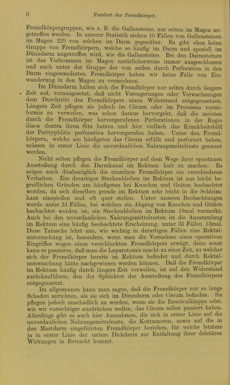 Fremdkörpergruppen, wie z. B. die Gallensteine, nur seiten im Magen an- geti offen werden. In unserer Statistik stellen 10 Fällen von Gallensteinen im Magen 229 von solchen im Darm gegenüber. Es gibt eben keine Gruppe von Fremdkörpern, welche so häufig im Darm und speziell im Dünndarm angetroffen wird, wie die Gallensteine. Bei den Darmsteinen ist das Vorkommen im Magen natürlicherweise immer ausgeschlossen und auch unter der Gruppe der von außen durch Perforation in den Darm eingewanderten Fremdkörper haben wir keine Fälle von Ein- wanderung in den Magen zu verzeichnen. Im Dünndarm halten sich die Fremdkörper nur selten durch längere . Zeit auf, vorausgesetzt, daß nicht Verengerungen oder Verwachsungen dem Durchtritt des Fremdkörpers einen Widerstand entgegensetzen. Längere Zeit pflegen sie jedoch im Cöcum oder im Processus vermi- formis zu verweilen, was schon daraus hervorgeht, daß die meisten durch die Fremdkörper hervorgerufenen Perforationen in der Regio iliaca dextra ihren Sitz hatten und hier vielfach das Krankheitsbild der Perityphlitis perforativa hervorgerufen haben. Unter den Fremd- körpern, welche am häufigsten das Cöcum erfüllt und perforiert haben, müssen in erster Linie die unverdaulichen Nahrungsmittelreste genannt werden. Nicht selten pflegen die Fremdkörper auf dem Wege ihrer spontanen Ausstoßung durch den Darmkanal im Rektum halt zu machen. Es zeigen auch diesbezüglich die einzelnen Fremdkörper ein verschiedenes Verhalten. Ein derartiges Steckenbleiben im Rektum ist aus leicht be- greiflichen Gründen am häufigsten bei Knochen und Gräten beobachtet worden, da sich dieselben gerade im Rektum sehr leicht in die Schleim- haut einspießen und oft quer stellen. Unter unseren Beobachtungen wurde unter 34 Fällen, bei welchen ein Abgang von Knochen und Gräten beobachtet worden ist, ein Steckenbleiben im Rektum 19mal vermerkt. Auch bei den unverdaulichen Nahrungsmittelresten ist die Ansammlung im Rektum eine häufig beobachtete Erscheinung, unter 33 Fällen 13mal. Diese Tatsache lehrt uns, wie wichtig in derartigen Fällen eine Rektal- untersuchung ist, besonders, wenn man die Vornahme eines operativen Eingriffes wegen eines verschluckten Fremdkörpers erwägt, denn sonst kann es passieren, daß man die Laparotomie macht zu einer Zeit, zu welcher sich der Fremdkörper bereits im Rektum befindet und durch Rektal- untersuchung hätte nachgewiesen werden können. Daß die Fremdkörper im Rektum häufig durch längere Zeit verweilen, ist auf den Widerstand zurückzuführen, den der Sphinkter der Ausstoßung des Fremdkörpers entgegensetzt. Im allgemeinen kann man sagen, daß die Fremdkörper nur so lange Schaden anrichten, als sie sich im Dünndarm oder Cöcum befinden. Sie pflegen jedoch unschädlich zu werden, wenn sie die Ileocöcalklappe oder, wie wir vorsichtiger ausdrücken wollen, das Cöcum selbst passiert haben. Allerdings gibt es auch hier Ausnahmen, die sich in erster Linie auf die unverdaulichen Nahrungsmittelreste, die Kottumoren, sowie auf die in den Mastdarm eingeführten Fremdkörper beziehen, für welche letztere ja in erster Linie der untere Dickdarm zur Entfaltung ihrer deletären Wirkungen in Betracht kommt.