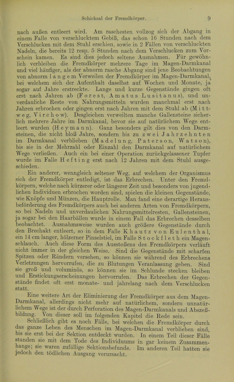 nach außen entleert wird. Am raschesten vollzog sich der Abgang in einem Falle von verschlucktem Gebiß, das schon 16 Stunden nach dem Verschlucken mit dem Stuhl erschien, sowie in 2 Fällen von verschluckten Nadeln, die bereits 12 resp. 5 Stunden nach dem Verschlucken zum Vor- schein kamen. Es sind dies jedoch seltene Ausnahmen. Für gewöhn- lich verbleiben die Fremdkörper mehrere Tage im Magen-Darmkanal und viel häufiger, als der abnorm rasche Abgang sind jene Beobachtungen von abnorm langem Verweilen der Fremdkörper im Magen-Darmkanal,, bei welchem sich der Aufenthalt daselbst auf Wochen und Monate, ja sogar auf Jahre erstreckte. Lange und kurze Gegenstände gingen oft erst nach Jahren ab (Forest, Amatus L u s i t a n u s), und un- verdauliche Reste von Nahrungsmitteln wurden manchmal erst nach Jahren erbrochen oder gingen erst nach Jahren mit dem Stuhl ab (Mit t- w e g, V i r c h o w). Desgleichen verweilten manche Gallensteine sicher- lich mehrere Jahre im Darmkanal, bevor sie auf natürlichem Wege ent- leert wurden (Heymann). Ganz besonders gilt dies von den Darm- steinen, die nicht bloß Jahre, sondern bis zu zwei Jahrzehnten im Darmkanal verblieben (Madelung, Paterson, Watso n), bis sie in der Mehrzahl oder Einzahl den Darmkanal auf natürlichem Wege verließen. Auch ein bei einer Operation zurückgelassener Tupfer wurde im Falle H e f t i n g erst nach 12 Jahren mit dem Stuhl ausge- schieden. Ein anderer, wenngleich seltener Weg, auf welchem der Organismus sich der Fremdkörper entledigt, ist das Erbrechen. Unter den Fremd- körpern, welche nach kürzerer oder längerer Zeit und besonders von jugend- lichen Individuen erbrochen worden sind, spielen die kleinen Gegenstände, wie Knöpfe und Münzen, die Hauptrolle. Man fand eine derartige Heraus- beförderung des Fremdkörpers auch bei anderen Arten von Fremdkörpern, so bei Nadeln und unverdaulichen Nahrungsmittelresten, Gallensteinen, ja sogar bei den Haarbällen wurde in einem Fall das Erbrechen desselben beobachtet. Ausnahmsweise wurden auch größere Gegenstände durch den Brechakt entleert, so in dem Falle Khautz von Eulenthal, ein 14 cm langer, hölzerner Pinselstiel, im Falle S t o c k f 1 e t h ein Magen- schlauch. Auch diese Form des Ausstoßens des Fremdkörpers verläuft nicht immer in der gleichen Weise. Sind die Gegenstände mit scharfen Spitzen oder Rändern versehen, so können sie während des Erbrechens Verletzungen hervorrufen, die zu Blutungen Veranlassung geben. Sind sie groß und voluminös, so können sie im Schlunde stecken bleiben und Erstickungserscheinungen hervorrufen. Das Erbrechen der Gegen- stände findet oft erst monate- und jahrelang nach dem Verschlucken statt. Eine weitere Art der Eliminierung der Fremdkörper aus dem Magen- Darmkanal, allerdings nicht mehr auf natürlichem, sondern unnatür- lichem Wege ist der durch Perforation des Magen-Darmkanals und Abszeß- bildung. . Von dieser soll im folgenden Kapitel die Rede sein. Schließlich gibt es noch Fälle, bei welchen die Fremdkörper durch das ganze Leben des Menschen im Magen-Darmkanal verblieben sind, bis sie erst bei der Sektion entdeckt wurden. In einem Teil dieser Fälle standen sie mit dem Tode des Individuums in gar keinem Zusammen- ange, sie waren zufällige Sektionsbefunde. Im anderen Teil hatten sie jedoch den tödlichen Ausgang verursacht.