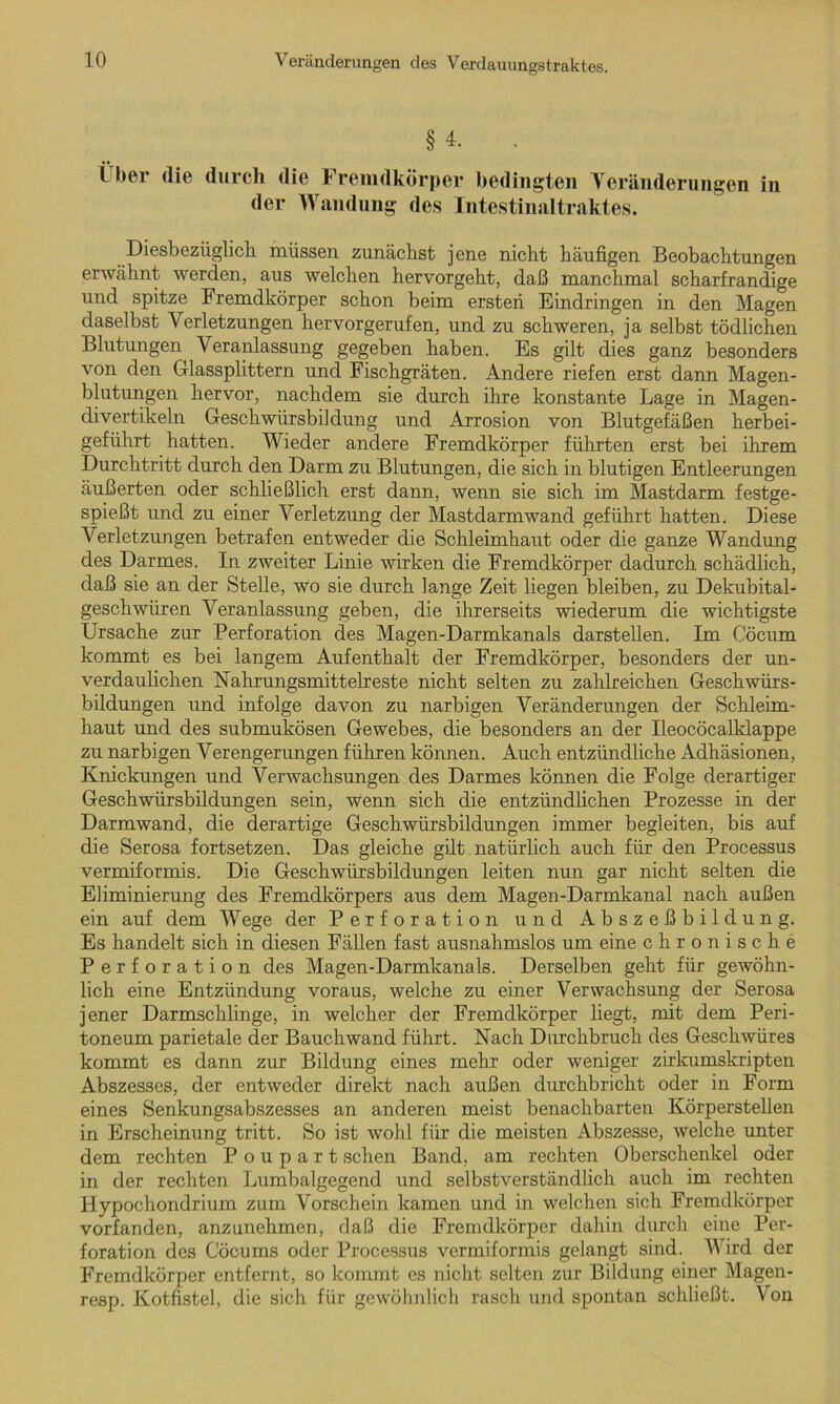 § 4. Über die durch die Fremdkörper bedingten Veränderungen in der Wandung des Intestinaltraktes. Diesbezüglich müssen zunächst jene nicht häufigen Beobachtungen erwähnt werden, aus welchen hervorgeht, daß manchmal scharfrandige und spitze Fremdkörper schon beim ersten Eindringen in den Magen daselbst Verletzungen hervorgerufen, und zu schweren, ja selbst tödlichen Blutungen Veranlassung gegeben haben. Es gilt dies ganz besonders von den Glassplittern und Fischgräten. Andere riefen erst dann Magen- blutungen hervor, nachdem sie durch ihre konstante Lage in Magen- divertikeln Geschwürsbildung und Arrosion von Blutgefäßen herbei- geführt hatten. Wieder andere Fremdkörper führten erst bei ihrem Durchtritt durch den Darm zu Blutungen, die sich in blutigen Entleerungen äußerten oder schließlich erst dann, wenn sie sich im Mastdarm festge- spießt und zu einer Verletzung der Mastdarmwand geführt hatten. Diese Verletzungen betrafen entweder die Schleimhaut oder die ganze Wandung des Darmes. In zweiter Linie wirken die Fremdkörper dadurch schädlich, daß sie an der Stelle, wo sie durch lange Zeit liegen bleiben, zu Dekubital- geschwiiren Veranlassung geben, die ihrerseits wiederum die wichtigste Ursache zur Perforation des Magen-Darmkanals darstellen. Im Cöcum kommt es bei langem Aufenthalt der Fremdkörper, besonders der un- verdaulichen Nahrungsmittelreste nicht selten zu zahlreichen Geschwürs- bildungen und infolge davon zu narbigen Veränderungen der Schleim- haut und des submukösen Gewebes, die besonders an der Ileocöcalklappe zu narbigen Verengerungen führen können. Auch entzündliche Adhäsionen, Knickungen und Verwachsungen des Darmes können die Folge derartiger Geschwürsbildungen sein, wenn sich die entzündlichen Prozesse in der Darmwand, die derartige Geschwürsbildungen immer begleiten, bis auf die Serosa fortsetzen. Das gleiche gilt natürlich auch für den Processus vermiformis. Die Geschwürsbildungen leiten nun gar nicht selten die Eliminierung des Fremdkörpers aus dem Magen-Darmkanal nach außen ein auf dem Wege der Perforation und Abszeßbildung. Es handelt sich in diesen Fällen fast ausnahmslos um eine chronische Perforation des Magen-Darmkanals. Derselben geht für gewöhn- lich eine Entzündung voraus, welche zu einer Verwachsung der Serosa jener Darmschlinge, in welcher der Fremdkörper liegt, mit dem Peri- toneum parietale der Bauchwand führt. Nach Durchbruch des Geschwüres kommt es dann zur Bildung eines mehr oder weniger zirkumskripten Abszesses, der entweder direkt nach außen durchbricht oder in Form eines Senkungsabszesses an anderen meist benachbarten Körperstellen in Erscheinung tritt. So ist wohl für die meisten Abszesse, welche unter dem rechten Poupart sehen Band, am rechten Oberschenkel oder in der rechten Lumbalgegend und selbstverständlich auch im rechten Hypochondrium zum Vorschein kamen und in welchen sich Fremdkörper vorfanden, anzunehmen, daß die Fremdkörper dahin durch eine Per- foration des Cöcums oder Processus vermiformis gelangt sind. Wird der Fremdkörper entfernt, so kommt es nicht selten zur Bildung einer Magen- resp. Kotfistel, die sich für gewöhnlich rasch und spontan schließt. Von