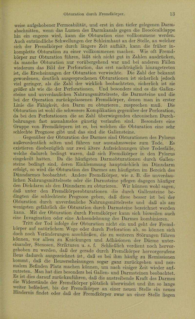 weise aufgehobener Permeabilität, und erst in den tiefer gelegenen Darm- abschnitten, wenn das Lumen des Darmkanals gegen die Ileocöcalklappe hin ein engeres wird, kann die Obturation eine vollkommene werden. Auch entzündliche Schwellungen der Schleimhaut an der Stelle, an welcher sich der Fremdkörper durch längere Zeit aufhält, kann die früher in- komplette Obturation zu einer vollkommenen machen. Wie oft Fremd- körper zur Obturation führen, läßt sich nicht gut in Zahlen ausdrücken, da manche Obturation mir vorübergehend war und bei anderen Fällen wiederum das Bild der Perforation, das erst nachträglich hinzugetreten ist, die Erscheinungen der Obturation verwischte. Die Zahl der bekannt gewordenen, deutlich ausgesprochenen Obturationen ist sicherlich jedoch viel geringer, als die Zahl der wirklich beobachteten, sicherlich ist sie größer als wie die der Perforationen. Und besonders sind es die Gallen- steine und unverdaulichen Nahrungsmittelreste, die Darmsteine und die bei der Operation zurückgelassenen Fremdkörper, denen man in erster Linie die Fähigkeit, den Darm zu obturieren, zusprechen muß. Die Obturation ist wohl die schwerere Komplikation gegenüber der Perforation, da bei den Perforationen die an Zahl überwiegenden chronischen Durch- bohrungen fast ausnahmslos günstig verlaufen sind. Besonders eine Gruppe von Fremdkörpern ist es, bei welchen die Obturation eine sehr schlechte Prognose gibt und das sind die Gallensteine. Gegenüber der Obturation des Darmes sind Obturationen des Pylorus außerordentlich selten und führen nur ausnahmsweise zum Tode. Es existieren diesbezüglich nur zwei ältere Aufzeichnungen über Todesfälle, welche dadurch bedingt waren, daß sich Fremdkörper in den Pylorus eingekeilt hatten. Da die häufigsten Darmobturationen durch Gallen- steine bedingt sind, deren Einklemmung hauptsächlich im Dünndarm erfolgt, so wird die Obturation des Darmes am häufigsten im Bereich des Dünndarmes beobachtet. Andere Fremdkörper, wie z. B. die unverdau- lichen Nahrungsmittelreste oder die Darmsteine pflegen dagegen häufiger den Dickdarm als den Dünndarm zu obturieren. Wir können wohl sagen, daß unter den Fremdkörperobturationen die durch Gallensteine be- dingten die schlechteste Prognose geben, daß diese besser ist bei der Obturation durch unverdauliche Nahrungsmittelreste und daß als am wenigsten gefährlich die Obturation durch Darmsteine bezeichnet werden kann. Mit der Obturation durch Fremdkörper kann sich bisweilen auch eine Invagination oder eine Achsendehnung des Darmes kombinieren. Tritt der Tod infolge der Obturation nicht ein und geht der Fremd- körper auf natürlichem Wege oder durch Perforation ab, so können sich doch noch Veränderungen anschließen, die zu weiteren Störungen führen können, vor allem zu Knickungen und Adhäsionen der Därme unter- einander, Stenosen, Strikturen u. s. f. Schließlich verdient noch hervor- gehoben zu werden, daß der gerade durch Fremdkörper hervorgerufene Ileus dadurch ausgezeichnet ist, daß es bei ihm häufig zu Remissionen kommt, daß die üeuserscheinungen sogar ganz zurückgehen und nor- malem Befinden Platz machen können, um nach einiger Zeit wieder auf- zutreten. Man hat dies besonders bei Gallen- und Darmsteinen beobachtet. “s 1®t..dles darauf zurückzuführen, daß die austreibende Kraft des Darmes die Widerstände der Fremdkörper plötzlich überwindet und ihn so lange weiter befördert, bis der Fremdkörper an einer neuen Stelle ein neues Hindernis findet oder daß der Fremdkörper zwar an einer Stelle liegen