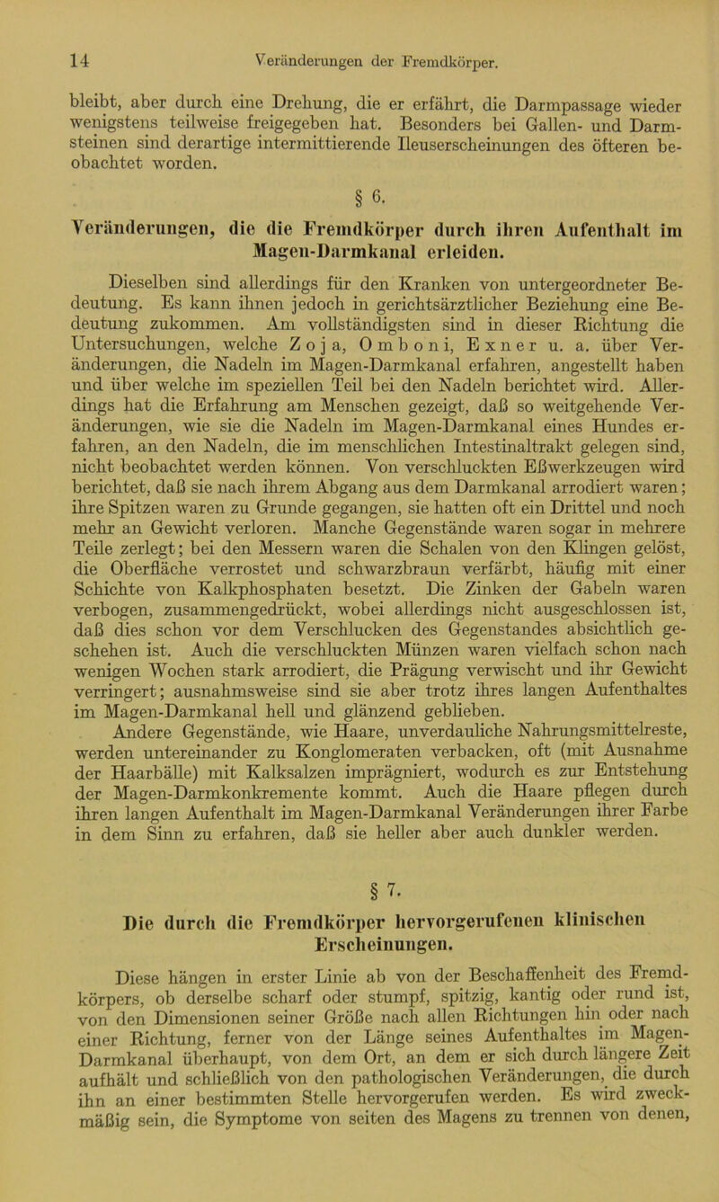 bleibt, aber durch eine Drehung, die er erfährt, die Darmpassage wieder wenigstens teilweise freigegeben hat. Besonders bei Gallen- und Darm- steinen sind derartige intermittierende Ileuserscheinungen des öfteren be- obachtet worden. § 6- Veränderungen, die die Fremdkörper durch ihren Aufenthalt im Magen-Darmkanal erleiden. Dieselben sind allerdings für den Kranken von untergeordneter Be- deutung. Es kann ihnen jedoch in gerichtsärztlicher Beziehung eine Be- deutung zukommen. Am vollständigsten sind in dieser Richtung die Untersuchungen, welche Z o j a, 0 m b o n i, Exner u. a. über Ver- änderungen, die Nadeln im Magen-Darmkanal erfahren, angestellt haben und über welche im speziellen Teil bei den Nadeln berichtet wird. Aller- dings hat die Erfahrung am Menschen gezeigt, daß so weitgehende Ver- änderungen, wie sie die Nadeln im Magen-Darmkanal eines Hundes er- fahren, an den Nadeln, die im menschlichen Intestinaltrakt gelegen sind, nicht beobachtet werden können. Von verschluckten Eßwerkzeugen wird berichtet, daß sie nach ihrem Abgang aus dem Darmkanal arrodiert waren; ihre Spitzen waren zu Grunde gegangen, sie hatten oft ein Drittel und noch mehr an Gewicht verloren. Manche Gegenstände waren sogar in mehrere Teile zerlegt; bei den Messern waren die Schalen von den Klingen gelöst, die Oberfläche verrostet und schwarzbraun verfärbt, häufig mit einer Schichte von Kalkphosphaten besetzt. Die Zinken der Gabeln waren verbogen, zusammengedrückt, wobei allerdings nicht ausgeschlossen ist, daß dies schon vor dem Verschlucken des Gegenstandes absichtlich ge- schehen ist. Auch die verschluckten Münzen waren vielfach schon nach wenigen Wochen stark arrodiert, die Prägung verwischt und ihr Gewicht verringert; ausnahmsweise sind sie aber trotz ihres langen Aufenthaltes im Magen-Darmkanal hell und glänzend geblieben. Andere Gegenstände, wie Haare, unverdauliche Nahrungsmittelreste, werden untereinander zu Konglomeraten verbacken, oft (mit Ausnahme der Haarbälle) mit Kalksalzen imprägniert, wodurch es zur Entstehung der Magen-Darmkonkremente kommt. Auch die Haare pflegen durch ihren langen Aufenthalt im Magen-Darmkanal Veränderungen ihrer Farbe in dem Sinn zu erfahren, daß sie heller aber auch dunkler werden. § 7. Die durch die Fremdkörper hervorgerufenen klinischen Erscheinungen. Diese hängen in erster Linie ab von der Beschaffenheit des Fremd- körpers, ob derselbe scharf oder stumpf, spitzig, kantig oder rund ist, von den Dimensionen seiner Größe nach allen Richtungen hin oder nach einer Richtung, ferner von der Länge seines Aufenthaltes im Magen- Darmkanal überhaupt, von dem Ort, an dem er sich durch längere Zeit aufhält und schließlich von den pathologischen Veränderungen, die durch ihn an einer bestimmten Stelle hervorgerufen werden. Es wird zweck- mäßig sein, die Symptome von seiten des Magens zu trennen von denen,