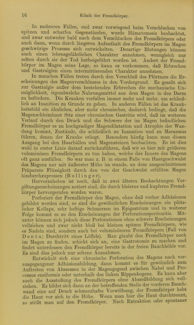 ln mehreren Fällen, und zwar vorwiegend beim Verschlucken von spitzen und scharfen Gegenständen, wurde Hämatemesis beobachtet, und zwar entweder bald nach dem Verschlucken des Fremdkörpers oder auch dann, wenn durch längeren Aufenthalt des Fremdkörpers im Magen geschwürige Prozesse sich entwickelten. Derartige Blutungen können auch einen lebensgefährlichen Charakter annehmen, wenngleich nur selten durch sie der Tod herbeigeführt worden ist. Ändert der Fremd- körper im Magen seine Lage, so kann es Vorkommen, daß Erbrechen und Gastralgien einen intermittierenden Charakter annehmen. In manchen Fällen treten durch den Verschluß des Pförtners die Er- scheinungen des Magenverschlusses in den Vordergrund. Es gesellt sich zur Gastralgie außer dem bestehenden Erbrechen die mechanische Un- möglichkeit, irgendwelche Nahrungsmittel aus dem Magen in den Darm zu befördern. Die Kranken verfallen immer mehr und mehr, um schließ- lich an Inanition zu Grunde zu gehen. In anderen Fällen ist das Krank- heitsbild ein ähnliches, aber mehr chronisches, dadurch bedingt, daß die Magenschleimhaut Bitz einer chronischen Gastritis wird, daß im weiteren Verlauf durch den Druck und die Schwere der im Magen befindlichen Fremdkörper es zu hochgradiger Magendilatation und Atrophie der Wan- dung kommt, Zustände, die schließlich zu Inanation und zu Marasmus führen, denen der Kranke erliegt. Besonders häufig kann man diesen Ausgang bei den Haarbällen und Magensteinen beobachten. Es ist dies wohl in erster Linie darauf zurückzuführen, daß wir es hier mit größeren voluminösen Fremdkörpern zu tun haben, welche das Innere des Magens oft ganz ausfüllen. So war man z. B. in einem Falle von Haargeschwulst des Magens nur mit äußerster Mühe im stände, an dem ausgeschnittenen Präparate Flüssigkeit durch den von der Geschwulst erfüllten Magen hindurchzupressen (Bollinger). Hervorzuheben ist noch, daß in zwei älteren Beobachtungen Ver- giftungserscheinungen notiert sind, die durch bleierne und kupferne Fremd- körper hervorgerufen worden waren. Perforiert der Fremdkörper den Magen, ohne daß vorher Adhäsionen gebildet worden sind, so sind die gewöhnlichen Erscheinungen ein plötz- licher Kollaps, sehr heftige Schmerzen im Epigastrium und in weiterer Folge kommt es zu den Erscheinungen der Perforationsperitonitis. Mit- unter können sich jedoch diese Perforationen ohne schwere Erscheinungen vollziehen und zwar nicht bloß bei kleinen spitzen Fremdkörpern, wie es Nadeln sind, sondern auch bei voluminöseren Fremdkörpern (Fall von Dentu: Durchtritt eines Löffels). Man glaubt den Fremdkörper noch im Magen zu finden, schickt sich an, eine Gastrotomie zu machen und findet unterdessen den Fremdkörper bereits in der freien Bauchhöhle vor. Es sind dies jedoch nur seltene Ausnahmen. Entwickelt sich eine chronische Perforation des Magens nach vor- ausgegangener Adhäsionsbildung, dann kommt es für gewöhnlich zum Auftreten von Abszessen in der Magengegend zwischen Nabel und Pro- cessus ensiformis oder unterhalb des linken Kippenbogens. Es kann aber auch die Ausstoßung des Fremdkörpers ohne Abszeßbildung sich voll- ziehen. Es bildet sich dann an der betreffenden Stelle der vorderen Bauch- wand eine auf Druck schmerzhafte Vorwölbung, der Fremdkörper hebt die Haut vor sich in die Höhe. Wenn man hier die Haut durchtrennt, so stößt man auf den Fremdkörper. Nach Extraktion oder spontaner