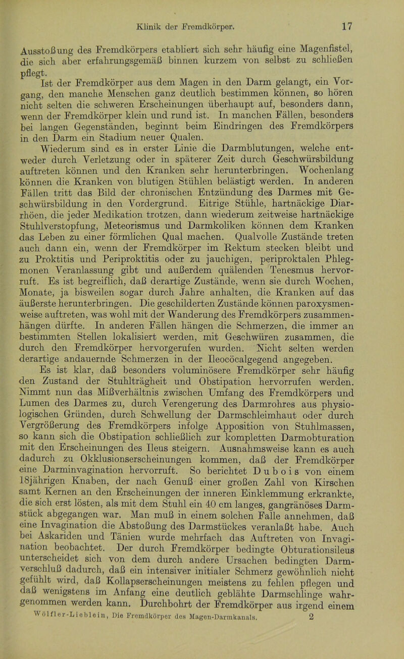 Ausstoßung des Fremdkörpers etabliert sich sehr häufig eine Magenfistel, die sich aber erfahrungsgemäß binnen kurzem von selbst zu schließen pflegt. Ist der Fremdkörper aus dem Magen in den Darm gelangt, ein Vor- gang, den manche Menschen ganz deutlich bestimmen können, so hören nicht selten die schweren Erscheinungen überhaupt auf, besonders dann, wenn der Fremdkörper klein und rund ist. In manchen Fällen, besonders bei langen Gegenständen, beginnt beim Eindringen des Fremdkörpers in den Darm ein Stadium neuer Qualen. Wiederum sind es in erster Linie die Darmblutungen, welche ent- weder durch Verletzung oder in späterer Zeit durch Geschwürsbildung auftreten können und den Kranken sehr herunterbringen. Wochenlang können die Kranken von blutigen Stühlen belästigt werden. In anderen Fällen tritt das Bild der chronischen Entzündung des Darmes mit Ge- schwürsbildung in den Vordergrund. Eitrige Stühle, hartnäckige Diar- rhöen, die jeder Medikation trotzen, dann wiederum zeitweise hartnäckige Stuhlverstopfung, Meteorismus und Darmkoliken können dem Kranken das Leben zu einer förmlichen Qual machen. Qualvolle Zustände treten auch dann ein, wenn der Fremdkörper im Rektum stecken bleibt und zu Proktitis und Periproktitis oder zu jauchigen, periproktalen Phleg- monen Veranlassung gibt und außerdem quälenden Tenesmus hervor- ruft. Es ist begreiflich, daß derartige Zustände, wenn sie durch Wochen, Monate, ja bisweilen sogar durch Jahre anhalten, die Kranken auf das äußerste herunter bringen. Die geschilderten Zustände können paroxysmen- weise auftreten, was wohl mit der Wanderung des Fremdkörpers Zusammen- hängen dürfte. In anderen Fällen hängen die Schmerzen, die immer an bestimmten Stellen lokalisiert werden, mit Geschwüren zusammen, die durch den Fremdkörper hervorgerufen wurden. Nicht selten werden derartige andauernde Schmerzen in der Ileocöcalgegend angegeben. Es ist klar, daß besonders voluminösere Fremdkörper sehr häufig den Zustand der Stuhlträgheit und Obstipation hervorrufen werden. Nimmt nun das Mißverhältnis zwischen Umfang des Fremdkörpers und Lumen des Darmes zu, durch Verengerung des Darmrohres aus physio- logischen Gründen, durch Schwellung der Darmschleimhaut oder durch Vergrößerung des Fremdkörpers infolge Apposition von Stuhlmassen, so kann sich die Obstipation schließlich zur kompletten Darmobturation mit den Erscheinungen des Ileus steigern. Ausnahmsweise kann es auch dadurch zu Okklusionserscheinungen kommen, daß der Fremdkörper eine Darminvagination hervorruft. So berichtet D u b o i s von einem 18jährigen Knaben, der nach Genuß einer großen Zahl von Kirschen samt Kernen an den Erscheinungen der inneren Einklemmung erkrankte, die sich erst lösten, als mit dem Stuhl ein 40 cm langes, gangränöses Darm- stück abgegangen war. Man muß in einem solchen Falle annehmen, daß eine Invagination die Abstoßung des Darmstückes veranlaßt habe. Auch bei Askariden und Tänien wurde mehrfach das Auftreten von Invagi- nation beobachtet. Der durch Fremdkörper bedingte Obturationsileus unterscheidet sich von dem durch andere Ursachen bedingten Darm- verschluß dadurch, daß ein intensiver initialer Schmerz gewöhnlich nicht gefühlt wird, daß Kollapserscheinungen meistens zu fehlen pflegen und daß wenigstens im Anfang eine deutlich geblähte Darmschlinge wahr- genommen werden kann. Durchbohrt der Fremdkörper aus irgend einem Wölfler-Lieblein, Die Fremdkörper des Magen-Darmkanals. 2