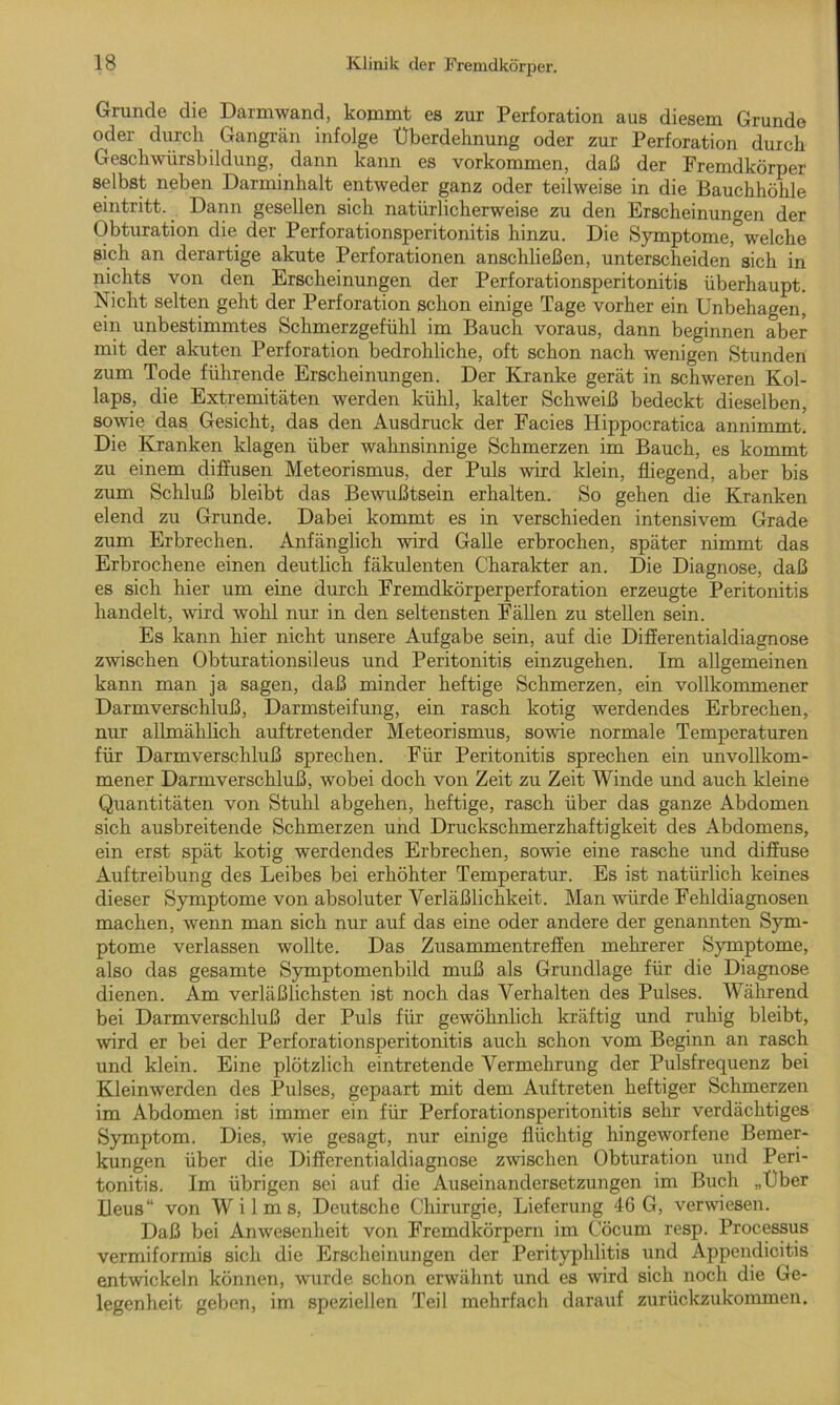 Grunde die Darmwand, kommt es zur Perforation aus diesem Grunde oder durch Gangrän infolge Uberdehnung oder zur Perforation durch Geschwürsbildung, dann kann es Vorkommen, daß der Fremdkörper selbst neben Darminhalt entweder ganz oder teilweise in die Bauchhöhle eintritt. Dann gesellen sich natürlicherweise zu den Erscheinungen der Obturation die der Perforationsperitonitis hinzu. Die Symptome, welche sich an derartige akute Perforationen anschließen, unterscheiden sich in nichts von den Erscheinungen der Perforationsperitonitis überhaupt. Nicht selten geht der Perforation schon einige Tage vorher ein Unbehagen, ein unbestimmtes Schmerzgefühl im Bauch voraus, dann beginnen aber mit der akuten Perforation bedrohliche, oft schon nach wenigen Stunden zum Tode führende Erscheinungen. Der Kranke gerät in schweren Kol- laps, die Extremitäten werden kühl, kalter Schweiß bedeckt dieselben, sowie das Gesicht, das den Ausdruck der Facies Hippocratica annimmt. Die Kranken klagen über wahnsinnige Schmerzen im Bauch, es kommt zu einem diffusen Meteorismus, der Puls wird klein, fliegend, aber bis zum Schluß bleibt das Bewußtsein erhalten. So gehen die Kranken elend zu Grunde. Dabei kommt es in verschieden intensivem Grade zum Erbrechen. Anfänglich wird Galle erbrochen, später nimmt das Erbrochene einen deutlich fäkulenten Charakter an. Die Diagnose, daß es sich hier um eine durch Fremdkörperperforation erzeugte Peritonitis handelt, wird wohl nur in den seltensten Fällen zu stellen sein. Es kann hier nicht unsere Aufgabe sein, auf die Differentialdiagnose zwischen Obturationsileus und Peritonitis einzugehen. Im allgemeinen kann man ja sagen, daß minder heftige Schmerzen, ein vollkommener Darmverschluß, Darmsteifung, ein rasch kotig werdendes Erbrechen, nur allmählich auftretender Meteorismus, sowie normale Temperaturen für Darmverschluß sprechen. Für Peritonitis sprechen ein unvollkom- mener Darmverschluß, wobei doch von Zeit zu Zeit Winde und auch kleine Quantitäten von Stuhl abgehen, heftige, rasch über das ganze Abdomen sich ausbreitende Schmerzen und Druckschmerzhaftigkeit des Abdomens, ein erst spät kotig werdendes Erbrechen, sowie eine rasche und diffuse Auftreibung des Leibes bei erhöhter Temperatur. Es ist natürlich keines dieser Symptome von absoluter Verläßlichkeit. Man würde Fehldiagnosen machen, wenn man sich nur auf das eine oder andere der genannten Sym- ptome verlassen wollte. Das Zusammentreffen mehrerer Symptome, also das gesamte Symptomenbild muß als Grundlage für die Diagnose dienen. Am verläßlichsten ist noch das Verhalten des Pulses. Während bei Darmverschluß der Puls für gewöhnlich kräftig und ruhig bleibt, wird er bei der Perforationsperitonitis auch schon vom Beginn an rasch und klein. Eine plötzlich eintretende Vermehrung der Pulsfrequenz bei Kleinwerden des Pulses, gepaart mit dem Auftreten heftiger Schmerzen im Abdomen ist immer ein für Perforationsperitonitis sehr verdächtiges Symptom. Dies, wie gesagt, nur einige flüchtig hingeworfene Bemer- kungen über die Differentialdiagnose zwischen Obturation und Peri- tonitis. Im übrigen sei auf die Auseinandersetzungen im Buch „Uber Ileus“ von Wilms, Deutsche Chirurgie, Lieferung 46 G, verwiesen. Daß bei Anwesenheit von Fremdkörpern im Cöcum resp. Processus vermiformis sich die Erscheinungen der Perityphlitis und Appendicitis entwickeln können, wurde schon erwähnt und es wird sich noch die Ge- legenheit geben, im speziellen Teil mehrfach darauf zurückzukommen.