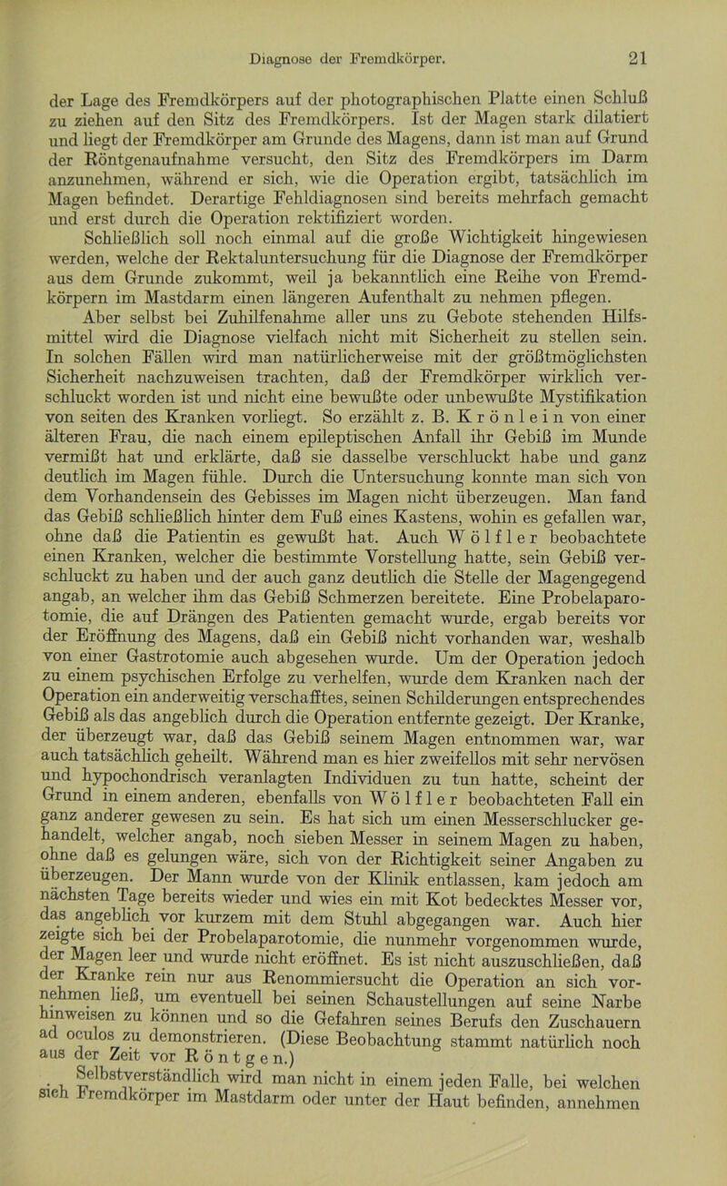 der Lage des Fremdkörpers auf der photographischen Platte einen Schluß zu ziehen auf den Sitz des Fremdkörpers. Ist der Magen stark dilatiert und liegt der Fremdkörper am Grunde des Magens, dann ist man auf Grund der Röntgenaufnahme versucht, den Sitz des Fremdkörpers im Darm anzunehmen, während er sich, wie die Operation ergibt, tatsächlich im Magen befindet. Derartige Fehldiagnosen sind bereits mehrfach gemacht und erst durch die Operation rektifiziert worden. Schließlich soll noch einmal auf die große Wichtigkeit hingewiesen werden, welche der Rektaluntersuchung für die Diagnose der Fremdkörper aus dem Grunde zukommt, weil ja bekanntlich eine Reihe von Fremd- körpern im Mastdarm einen längeren Aufenthalt zu nehmen pflegen. Aber selbst bei Zuhilfenahme aller uns zu Gebote stehenden Hilfs- mittel wird die Diagnose vielfach nicht mit Sicherheit zu stellen sein. In solchen Fällen wird man natürlicherweise mit der größtmöglichsten Sicherheit nachzuweisen trachten, daß der Fremdkörper wirklich ver- schluckt worden ist und nicht eine bewußte oder unbewußte Mystifikation von seiten des Kranken vorliegt. So erzählt z. B. Krönlein von einer älteren Frau, die nach einem epileptischen Anfall ihr Gebiß im Munde vermißt hat und erklärte, daß sie dasselbe verschluckt habe und ganz deutlich im Magen fühle. Durch die Untersuchung konnte man sich von dem Vorhandensein des Gebisses im Magen nicht überzeugen. Man fand das Gebiß schließlich hinter dem Fuß eines Kastens, wohin es gefallen war, ohne daß die Patientin es gewußt hat. Auch W ö 1 f 1 e r beobachtete einen Kranken, welcher die bestimmte Vorstellung hatte, sein Gebiß ver- schluckt zu haben und der auch ganz deutlich die Stelle der Magengegend angab, an welcher ihm das Gebiß Schmerzen bereitete. Eine Probelaparo- tomie, die auf Drängen des Patienten gemacht wurde, ergab bereits vor der Eröffnung des Magens, daß ein Gebiß nicht vorhanden war, weshalb von einer Gastrotomie auch abgesehen wurde. Um der Operation jedoch zu einem psychischen Erfolge zu verhelfen, wurde dem Kranken nach der Operation ein anderweitig verschafftes, seinen Schilderungen entsprechendes Gebiß als das angeblich durch die Operation entfernte gezeigt. Der Kranke, der überzeugt war, daß das Gebiß seinem Magen entnommen war, war auch tatsächlich geheilt. Während man es hier zweifellos mit sehr nervösen und hypochondrisch veranlagten Individuen zu tun hatte, scheint der Grund in einem anderen, ebenfalls von W ö 1 f 1 e r beobachteten Fall ein ganz anderer gewesen zu sein. Es hat sich um einen Messerschlucker ge- handelt, welcher angab, noch sieben Messer in seinem Magen zu haben, ohne daß es gelungen wäre, sich von der Richtigkeit seiner Angaben zu überzeugen. Der Mann wurde von der Klinik entlassen, kam jedoch am nächsten Tage bereits wieder und wies ein mit Kot bedecktes Messer vor, das angeblich vor kurzem mit dem Stuhl abgegangen war. Auch hier zeigte sich bei der Probelaparotomie, die nunmehr vorgenommen wurde, der Magen leer und wurde nicht eröffnet. Es ist nicht auszuschließen, daß er Kranke rein nur aus Renommiersucht die Operation an sich vor- nehmen ließ, um eventuell bei seinen Schaustellungen auf seine Narbe hmweisen zu können und so die Gefahren seines Berufs den Zuschauern a °i oa z.u demonstrieren. (Diese Beobachtung stammt natürlich noch aus der Zeit vor Röntgen.) • i ^el b 31 verstän dl ich wird man nicht in einem jeden Falle, bei welchen sie rcmc örper im Mastdarm oder unter der Haut befinden, annehmen