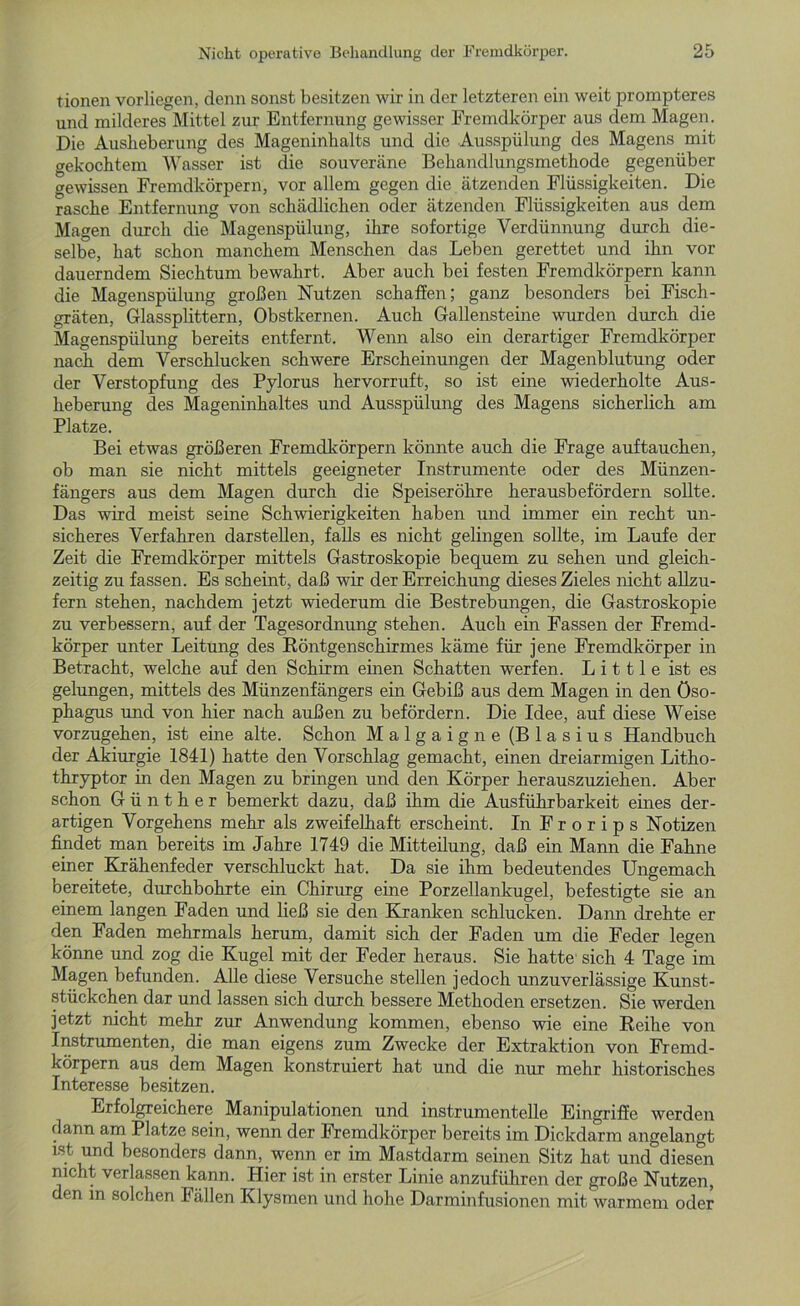 tionen vorliegen, denn sonst besitzen wir in der letzteren ein weit prompteres und milderes Mittel zur Entfernung gewisser Fremdkörper aus dem Magen. Die Auslieberung des Mageninhalts und die Ausspülung des Magens mit gekochtem Wasser ist die souveräne Behandlungsmethode gegenüber gewissen Fremdkörpern, vor allem gegen die ätzenden Flüssigkeiten. Die rasche Entfernung von schädlichen oder ätzenden Flüssigkeiten aus dem Magen durch die Magenspülung, ihre sofortige Verdünnung durch die- selbe, hat schon manchem Menschen das Leben gerettet und ihn vor dauerndem Siechtum bewahrt. Aber auch bei festen Fremdkörpern kann die Magenspülung großen Nutzen schaffen; ganz besonders bei Fisch- gräten, Glassplittern, Obstkernen. Auch Gallensteine wurden durch die Magenspülung bereits entfernt. Wenn also ein derartiger Fremdkörper nach dem Verschlucken schwere Erscheinungen der Magenblutung oder der Verstopfung des Pylorus hervorruft, so ist eine wiederholte Aus- heberung des Mageninhaltes und Ausspülung des Magens sicherlich am Platze. Bei etwas größeren Fremdkörpern könnte auch die Frage auftauchen, ob man sie nicht mittels geeigneter Instrumente oder des Münzen- fängers aus dem Magen durch die Speiseröhre herausbefördern sollte. Das wird meist seine Schwierigkeiten haben und immer ein recht un- sicheres Verfahren darstellen, falls es nicht gelingen sollte, im Laufe der Zeit die Fremdkörper mittels Gastroskopie bequem zu sehen und gleich- zeitig zu fassen. Es scheint, daß wir der Erreichung dieses Zieles nicht allzu- fern stehen, nachdem jetzt wiederum die Bestrebungen, die Gastroskopie zu verbessern, auf der Tagesordnung stehen. Auch ein Fassen der Fremd- körper unter Leitung des Röntgenschirmes käme für jene Fremdkörper in Betracht, welche auf den Schirm einen Schatten werfen. L i 111 e ist es gelungen, mittels des Münzenfängers ein Gebiß aus dem Magen in den Öso- phagus und von hier nach außen zu befördern. Die Idee, auf diese Weise vorzugehen, ist eine alte. Schon Malgaigne (Blasius Handbuch der Akiurgie 1841) hatte den Vorschlag gemacht, einen dreiarmigen Litho- thryptor in den Magen zu bringen und den Körper herauszuziehen. Aber schon Günther bemerkt dazu, daß ihm die Ausführbarkeit eines der- artigen Vorgehens mehr als zweifelhaft erscheint. In Frorips Notizen findet man bereits im Jahre 1749 die Mitteilung, daß ein Mann die Fahne einer Krähenfeder verschluckt hat. Da sie ihm bedeutendes Ungemach bereitete, durchbohrte ein Chirurg eine Porzellankugel, befestigte sie an einem langen Faden und ließ sie den Kranken schlucken. Dann drehte er den Faden mehrmals herum, damit sich der Faden um die Feder legen könne und zog die Kugel mit der Feder heraus. Sie hatte sich 4 Tage im Magen befunden. Alle diese Versuche stellen jedoch unzuverlässige Kunst- stückchen dar und lassen sich durch bessere Methoden ersetzen. Sie werden jetzt nicht mehr zur Anwendung kommen, ebenso wie eine Reihe von Instrumenten, die man eigens zum Zwecke der Extraktion von Fremd- körpern aus dem Magen konstruiert hat und die nur mehr historisches Interesse besitzen. Erfolgreichere Manipulationen und instrumentelle Eingriffe werden dann am Platze sein, wenn der Fremdkörper bereits im Dickdarm angelangt ist und besonders dann, wenn er im Mastdarm seinen Sitz hat und diesen nicht verlassen kann. Hier ist in erster Linie anzuführen der große Nutzen, den in solchen Fällen Klysmen und hohe Darminfusionen mit warmem oder