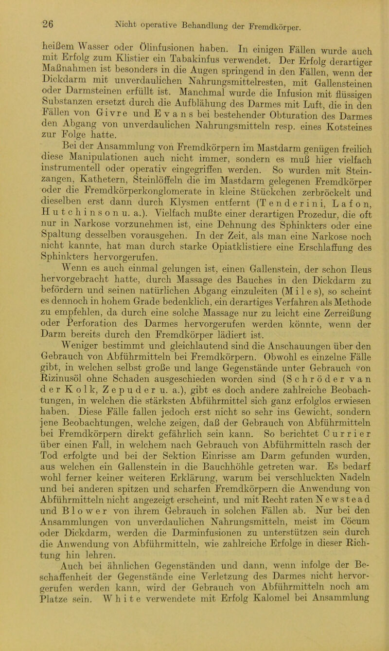 heißem Wasser oder Ölinfusionen haben. In einigen Fällen wurde auch mit Erfolg zum Klistier ein Tabakinfus verwendet. Der Erfolg derartiger Maßnahmen ist besonders in die Augen springend in den Fällen, wenn der Dickdarm mit unverdaulichen Nahrungsmittelresten, mit Gallensteinen oder Darmsteinen erfüllt ist. Manchmal wurde die Infusion mit flüssigen Substanzen ersetzt durch die Aufblähung des Darmes mit Luft, die in den Fällen von Givre und Evans bei bestehender Obturation des Darmes den Abgang von unverdaulichen Nahrungsmitteln resp. eines Kotsteines zur Folge hatte. Bei der Ansammlung von Fremdkörpern im Mastdarm genügen freilich diese Manipulationen auch nicht immer, sondern es muß hier vielfach instrumentell oder operativ eingegriffen werden. So wurden mit Stein- zangen, Kathetern, Steinlöffeln die im Mastdarm gelegenen Fremdkörper oder die Fremdkörperkonglomerate in kleine Stückchen zerbröckelt und dieselben erst dann durch Klysmen entfernt (Tenderin i, L a f o n, Hutchinson u. a.). Vielfach mußte einer derartigen Prozedur, die oft nur in Narkose vorzunehmen ist, eine Dehnung des Sphinkters oder eine Spaltung desselben vorausgehen. In der Zeit, als man eine Narkose noch nicht kannte, hat man durch starke Opiatklistiere eine Erschlaffung des Sphinkters hervorgerufen. Wenn es auch einmal gelungen ist, einen Gallenstein, der schon Ileus hervorgebracht hatte, durch Massage des Bauches in den Dickdarm zu befördern und seinen natürlichen Abgang einzuleiten (M i 1 e s), so scheint es dennoch in hohem Grade bedenklich, ein derartiges Verfahren als Methode zu empfehlen, da durch eine solche Massage nur zu leicht eine Zerreißung oder Perforation des Darmes hervorgerufen werden könnte, wenn der Darm bereits durch den Fremdkörper lädiert ist. Weniger bestimmt und gleichlautend sind die Anschauungen über den Gebrauch von Abführmitteln bei Fremdkörpern. Obwohl es einzelne Fälle gibt, in welchen selbst große und lange Gegenstände unter Gebrauch von Rizinusöl ohne Schaden ausgeschieden worden sind (Schröder van der Kolk, Zepuder u. a.), gibt es doch andere zahlreiche Beobach- tungen, in welchen die stärksten Abführmittel sieb ganz erfolglos erwiesen haben. Diese Fälle fallen jedoch erst nicht so sehr ins Gewicht, sondern jene Beobachtungen, welche zeigen, daß der Gebrauch von Abführmitteln bei Fremdkörpern direkt gefährlich sein kann. So berichtet Currier über einen Fall, in welchem nach Gebrauch von Abführmitteln rasch der Tod erfolgte und bei der Sektion Einrisse am Darm gefunden wurden, aus welchen ein Gallenstein in die Bauchhöhle getreten war. Es bedarf wohl ferner keiner weiteren Erklärung, warum bei verschluckten Nadeln und bei anderen spitzen und scharfen Fremdkörpern die Anwendung von Abführmitteln nicht angezeigt erscheint, und mit Recht raten Newstead und B 1 o w e r von ihrem Gebrauch in solchen Fällen ab. Nur bei den Ansammlungen von unverdaulichen Nahrungsmitteln, meist im Cöcum oder Dickdarm, werden die Darminfusionen zu unterstützen sein durch die Anwendung von Abführmitteln, wie zahlreiche Erfolge in dieser Rich- tung hin lehren. Auch bei ähnlichen Gegenständen und dann, wenn infolge der Be- schaffenheit der Gegenstände eine Verletzung des Darmes nicht hervor- gerufen werden kann, wird der Gebrauch von Abführmitteln noch am Platze sein. White verwendete mit Erfolg Kalomel bei Ansammlung