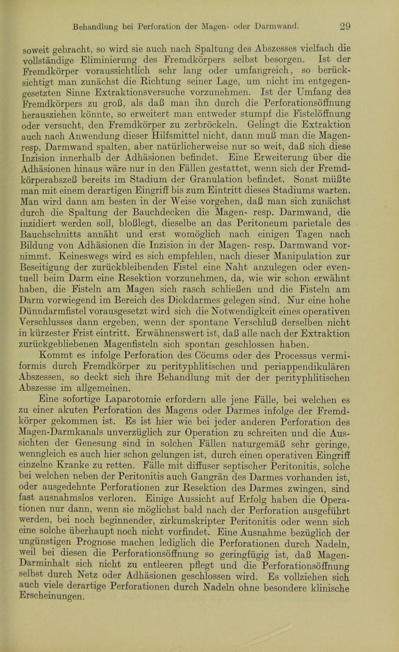soweit gebracht, so wird sie auch nach Spaltung des Abszesses vielfach die vollständige Eliminierung des Fremdkörpers selbst besorgen. Ist der Fremdkörper voraussichtlich sehr lang oder umfangreich, so berück- sichtigt man zunächst die Richtung seiner Lage, um nicht im entgegen- gesetzten Sinne Extraktionsversuche vorzunehmen. Ist der Umfang des Fremdkörpers zu groß, als daß man ihn durch die Perforationsöffnung herausziehen könnte, so erweitert man entweder stumpf die Fistelöffnung oder versucht, den Fremdkörper zu zerbröckeln. Gelingt die Extraktion auch nach Anwendung dieser Hilfsmittel nicht, dann muß man die Magen- resp. Darmwand spalten, aber natürlicherweise nur so weit, daß sich diese Inzision innerhalb der Adhäsionen befindet. Eine Erweiterung über die Adhäsionen hinaus wäre nur in den Fällen gestattet, wenn sich der Fremd- körperabszeß bereits im Stadium der Granulation befindet. Sonst müßte man mit einem derartigen Eingriff bis zum Eintritt dieses Stadiums warten. Man wird dann am besten in der Weise Vorgehen, daß man sich zunächst durch die Spaltung der Bauchdecken die Magen- resp. Darmwand, die inzidiert werden soll, bloßlegt, dieselbe an das Peritoneum parietale des Bauchschnitts annäht und erst womöglich nach einigen Tagen nach Bildung von Adhäsionen die Inzision in der Magen- resp. Darmwand vor- nimmt. Keineswegs wird es sich empfehlen, nach dieser Manipulation zur Beseitigung der zurückbleibenden Fistel eine Naht anzulegen oder even- tuell beim Darm eine Resektion vorzunehmen, da, wie wir schon erwähnt haben, die Fisteln am Magen sich rasch schließen und die Fisteln am Darm vorwiegend im Bereich des Dickdarmes gelegen sind. Nur eine hohe Dünndarmfistel vorausgesetzt wird sich die Notwendigkeit eines operativen Verschlusses dann ergeben, wenn der spontane Verschluß derselben nicht in kürzester Frist eintritt. Erwähnenswert ist, daß alle nach der Extraktion zurückgebliebenen Magenfisteln sich spontan geschlossen haben. Kommt es infolge Perforation des Cöcums oder des Processus vermi- formis durch Fremdkörper zu perityphlitischen und periappendikulären Abszessen, so deckt sich ihre Behandlung mit der der perityphlitischen Abszesse im allgemeinen. Eine sofortige Laparotomie erfordern alle jene Fälle, bei welchen es zu einer akuten Perforation des Magens oder Darmes infolge der Fremd- körper gekommen ist. Es ist hier wie bei jeder anderen Perforation des Magen-Darmkanals unverzüglich zur Operation zu schreiten und die Aus- sichten der Genesung sind in solchen Fällen naturgemäß sehr geringe, wenngleich es auch hier schon gelungen ist, durch einen operativen Eingriff einzelne Kranke zu retten. Fälle mit diffuser septischer Peritonitis, solche bei welchen neben der Peritonitis auch Gangrän des Darmes vorhanden ist, oder ausgedehnte Perforationen zur Resektion des Darmes zwingen, sind fast ausnahmslos verloren. Einige Aussicht auf Erfolg haben die Opera- tionen nur dann, wenn sie möglichst bald nach der Perforation ausgeführt werden, bei noch beginnender, zirkumskripter Peritonitis oder wenn sich eine solche überhaupt noch nicht vorfindet. Eine Ausnahme bezüglich der ungünstigen Prognose machen lediglich die Perforationen durch Nadeln, weil bei diesen die Perforationsöffnung so geringfügig ist, daß Magen- Darminhalt sich nicht zu entleeren pflegt und die Perforationsöffnung selbst durch Netz oder Adhäsionen geschlossen wird. Es vollziehen sich auch viele derartige Perforationen durch Nadeln ohne besondere klinische Erscheinungen.