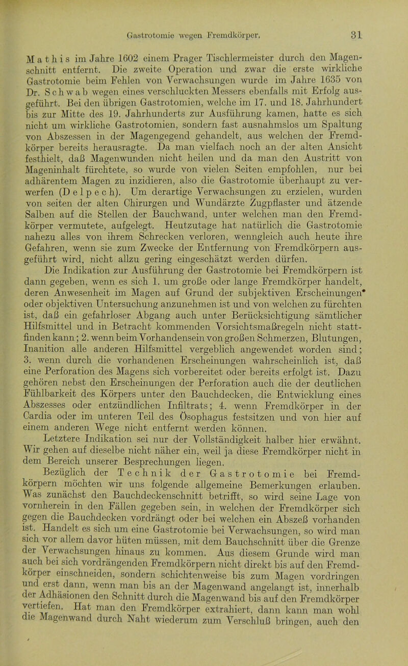 M a t h i s im Jahre 1602 einem Prager Tischlermeister durch den Magen- schnitt entfernt. Die zweite Operation und zwar die erste wirkliche Gastrotomie beim Fehlen von Verwachsungen wurde im Jahre 1635 von Dr. Schwab wegen eines verschluckten Messers ebenfalls mit Erfolg aus- geführt. Bei den übrigen Gastrotomien, welche im 17. und 18. Jahrhundert bis zur Mitte des 19. Jahrhunderts zur Ausführung kamen, hatte es sich nicht um wirkliche Gastrotomien, sondern fast ausnahmslos um Spaltung von Abszessen in der Magengegend gehandelt, aus welchen der Fremd- körper bereits herausragte. Da man vielfach noch an der alten Ansicht festhielt, daß Magenwunden nicht heilen und da man den Austritt von Mageninhalt fürchtete, so wurde von vielen Seiten empfohlen, nur bei adhärentem Magen zu inzidieren, also die Gastrotomie überhaupt zu ver- werfen (D e 1 p e c h). Um derartige Verwachsungen zu erzielen, wurden von seiten der alten Chirurgen und Wundärzte Zugpflaster und ätzende Salben auf die Stellen der Bauchwand, unter welchen man den Fremd- körper vermutete, aufgelegt. Heutzutage hat natürlich die Gastrotomie nahezu alles von ihrem Schrecken verloren, wenngleich auch heute ihre Gefahren, wenn sie zum Zwecke der Entfernung von Fremdkörpern aus- geführt wird, nicht allzu gering eingeschätzt werden dürfen. Die Indikation zur Ausführung der Gastrotomie bei Fremdkörpern ist dann gegeben, wenn es sich 1. um große oder lange Fremdkörper handelt, deren Anwesenheit im Magen auf Grund der subjektiven Erscheinungen* oder objektiven Untersuchung anzunehmen ist und von welchen zu fürchten ist, daß ein gefahrloser Abgang auch unter Berücksichtigung sämtlicher Hilfsmittel und in Betracht kommenden Vorsichtsmaßregeln nicht statt- finden kann; 2. wenn beim Vorhandensein von großen Schmerzen, Blutungen, Inanition alle anderen Hilfsmittel vergeblich angewendet worden sind; 3. wenn durch die vorhandenen Erscheinungen wahrscheinlich ist, daß eine Perforation des Magens sich vorbereitet oder bereits erfolgt ist. Dazu gehören nebst den Erscheinungen der Perforation auch die der deutlichen Fühlbarkeit des Körpers unter den Bauchdecken, die Entwicklung eines Abszesses oder entzündlichen Infiltrats; 4. wenn Fremdkörper in der Cardia oder im unteren Teil des Ösophagus festsitzen und von hier auf einem anderen Wege nicht entfernt werden können. Letztere Indikation sei nur der Vollständigkeit halber hier erwähnt. Vir gehen auf dieselbe nicht näher ein, weil ja diese Fremdkörper nicht in dem Bereich unserer Besprechungen liegen. Bezüglich der Technik der Gastrotomie bei Fremd- körpern möchten wir uns folgende allgemeine Bemerkungen erlauben. V as zunächst den Bauchdeckenschnitt betrifft, so wird seine Lage von vornherein in den Fällen gegeben sein, in welchen der Fremdkörper sich gegen die Bauchdecken vordrängt oder bei welchen ein Abszeß vorhanden ist. Handelt es sich um eine Gastrotomie bei Verwachsungen, so wird man sich vor allem davor hüten müssen, mit dem Bauchschnitt über die Grenze der Verwachsungen hinaus zu kommen. Aus diesem Grunde wird man auch bei sich vordrängenden Fremdkörpern nicht direkt bis auf den Fremd- körper einschneiden, sondern schichtenweise bis zum Magen Vordringen und erst dann, wenn man bis an der Magenwand angelangt ist, innerhalb der Adhäsionen den Schnitt durch die Magenwand bis auf den Fremdkörper vertiefen. Hat man den Fremdkörper extrahiert, dann kann man wohl ie agenwand durch Naht wiederum zum Verscliluß bringen, auch den
