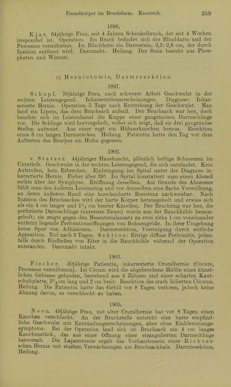 1896. K j a r. 64jährige Frau, seit 4 Jahren Schenkelbruch, der seit 4 Wochen irreponibel ist. Operation. Im Bruch befindet sich der Blinddarm und der Processus vermiformis. Im Blinddarm ein Darmstein, 3,3: 2,8 cm, der durch Inzision entfernt wird. Darmnaht. Heilung. Der Stein besteht aus Phos- phaten und Wismut. c) Herniotomie, Darmresektion. 1897. Scho p f. 70jährige Frau, nach schwerer Arbeit Geschwulst in der rechten Leistengegend. Inkarzerationserscheinungen. Diagnose: Inkar- zerierte Hernie. Operation 5 Tage nach Entstehung der Geschwulst. Man fand ein Lipom, das dem Bruchsack aufsaß. Der Bruchsack war leer, doch bauchte sich im Leistenkanal die Kuppe einer gangränösen Darmschlinge vor. Die Schlinge wird hervorgeholt, wobei sich zeigt, daß sie drei gangränöse Stellen aufweist. Aus einer ragt ein Hühnerknochen heraus. Resektion eines 5 cm langen Darmstückes. Heilung. Patientin hatte den Tag vor dem Auftreten des Bruches ein Huhn gegessen. 1902. v. S t a t z e r. 44jähriger Hausknecht, plötzlich heftige Schmerzen im Unterleib. Geschwulst in der rechten Leistengegend, die sich entzündet. Kein Aufstoßen, kein Erbrechen. Einbringung ins Spital unter der Diagnose in- karzerierte Hernie. Fieber über 39°. Im Spital konstatiert man einen Abszeß rechts über der Symphyse. Eröffnung desselben. Am Grunde des Abszesses fühlt man den äußeren Leistenring und vor demselben eine flache Yorwölbung, an deren äußerem Rand eine knochenharte Resistenz nachweisbar. Nach Inzision des Bruchsackes wird der harte Körper herausgeholt und erwies sich als ein 4 cm langer und l1/2 cm breiter Knochen. Der Bruchring war leer, die perforierte Darmschlinge (unterstes Ileum) wurde aus der Bauchhöhle heraus- geholt; sie zeigte gegen den Mesenterialansatz zu zwei zirka 1 cm voneinander entfernt liegende Perforationsöffnungen von Bohnengröße. In ihrer Umgebung keine Spur von Adhäsionen. Darmresektion, Vereinigung durch seitliche Apposition. Tod nach 3 Tagen. Sektion: Eitrige diffuse Peritonitis, jeden- falls durch Einfließen von Eiter in die Bauchhöhle während der Operation entstanden. Darmnaht intakt. 1903. Fischer. 50jährige Patientin, inkarzerierte Cruralhernie (Cöcum, Processus vermiformis). Im Cöcum wird die abgebrochene Hälfte eines künst- lichen Gebisses gefunden, bestehend aus 4 Zähnen und einer scharfen Kaut- schukplatte, 31/2 cm lang und 2 cm breit. Resektion des stark lädierten Cöcums. Heilung. Die Patientin hatte das -Gebiß vor 8 Tagen verloren, jedoch keine Ahnung davon, es verschluckt zu haben. 1905. Noon. 49jährige Frau, mit alter Cruralhernie hat vor 8 Tagen einen Knochen verschluckt. An der Bruchstelle entsteht eine harte empfind- liche Geschwulst mit Entzündungserscheinungen, aber ohne Einklemmungs- symptome. Bei der Operation fand sich im Bruchsack ein 4 cm langes Knochenstück, das aus einer Öffnung einer strangulierten Darmschlinge hervorsah. Die Laparotomie ergab das Vorhandensein einer Richter- schen Hernie mit starken Verwachsungen am Bruchsackhals. Darmresektion. Heilung.