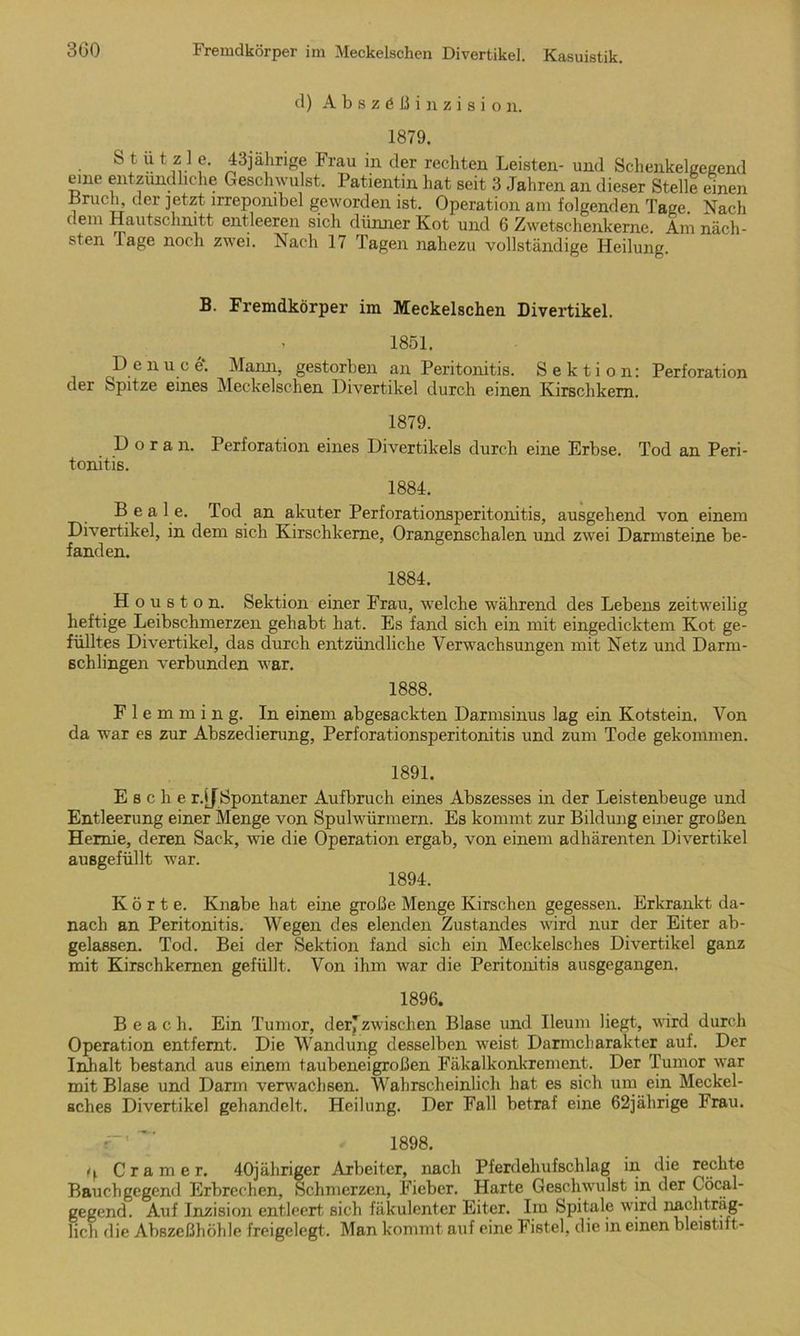 d) Abszößinzision. 1879. Sf ü t1z1.1 f- 43jährige Frau in der rechten Leisten- und Schenkelgegend eine entzündliche Geschwulst. Patientin hat seit 3 Jahren an dieser Stelle einen .Bruch, der jetzt irrepombel geworden ist. Operation am folgenden Tage Nach dem Hautschnitt entleeren sich dünner Kot und 6 Zwetschenkerne. Am näch- sten läge noch zwei. Nach 17 Tagen nahezu vollständige Heilung. B. Fremdkörper im Meckelschen Divertikel. . 1851. De n u c e\ Mann, gestorben an Peritonitis. Sektion: Perforation der Spitze eines Meckelschen Divertikel durch einen Kirschkern. 1879. D o r a n. Perforation eines Divertikels durch eine Erbse. Tod an Peri- tonitis. 1884. Bea 1 e. Tod an akuter Perforationsperitonitis, ausgehend von einem Divertikel, in dem sich Kirschkerne, Orangenschalen und zwei Darmsteine be- fanden. 1884. H o u s t o n. Sektion einer Frau, welche während des Lebens zeitweilig heftige Leibschmerzen gehabt hat. Es fand sich ein mit eingedicktem Kot ge- fülltes Divertikel, das durch entzündliche Verwachsungen mit Netz und Darm- schlingen verbunden war. 1888. F 1 e m m i n g. In einem abgesackten Darmsinus lag ein Kotstein. Von da war es zur Abszedierung, Perforationsperitonitis und zum Tode gekommen. 1891. Esche r.jjSpontaner Aufbruch eines Abszesses in der Leistenbeuge und Entleerung einer Menge von Spulwürmern. Es kommt zur Bildung einer großen Hernie, deren Sack, wie die Operation ergab, von einem adhärenten Divertikel ausgefüllt war. 1894. Körte. Knabe hat eine große Menge Kirschen gegessen. Erkrankt da- nach an Peritonitis. Wegen des elenden Zustandes wird nur der Eiter ab- gelassen. Tod. Bei der Sektion fand sich ein Meokelsches Divertikel ganz mit Kirschkernen gefüllt. Von ihm war die Peritonitis ausgegangen. 1896. B e a c h. Ein Tumor, derjzwischen Blase und Ileum liegt, wird durch Operation entfernt. Die Wandung desselben weist Darmcharakter auf. Der Inhalt bestand aus einem taubeneigroßen Fäkalkonkrement. Der Tumor war mit Blase und Darm verwachsen. Wahrscheinlich hat es sich um ein Meckel- sches Divertikel gehandelt. Heilung. Der Fall betraf eine 62jährige Frau. r-' ' ■ 1898. ty Cramer. 40jäliriger Arbeiter, nach Pferdehufschlag in die rechte Bauchgegend Erbrechen, Schmerzen, Fieber. Harte Geschwulst in der Cöcal- gegend. Auf Inzision entleert sich fäkulenter Eiter. Im Spitale wird nachträg- lich die Abszeßhöhle freigelegt. Man kommt auf eine Fistel, die in einen bleistift-