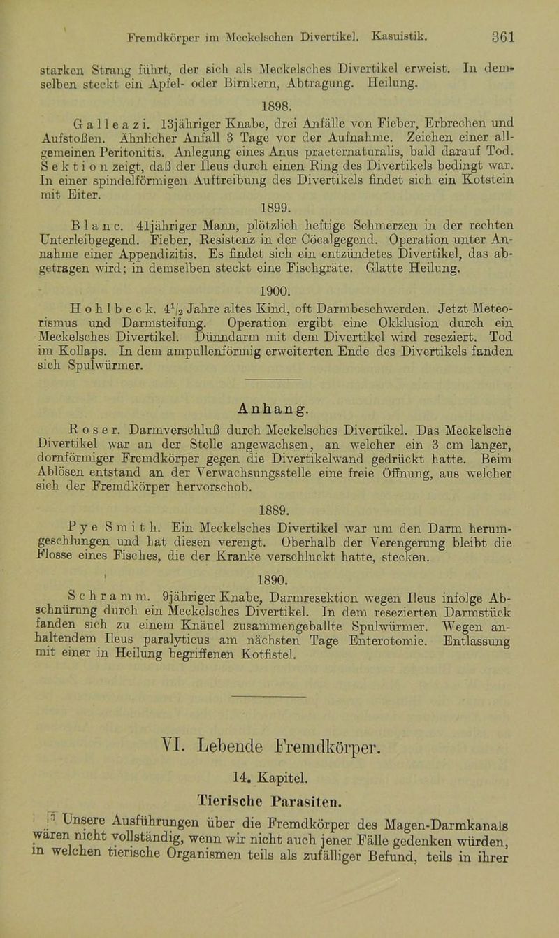 starken Strang führt, der sich als Meckelsches Divertikel erweist. In dem- selben steckt ein Apfel- oder Birnkern, Abtragung. Heilung. 1898. G a 11 e a z i. 13jäliriger Knabe, drei Anfälle von Fieber, Erbrechen und Aufstoßen. Ähnlicher Anfall 3 Tage vor der Aufnahme. Zeichen einer all- gemeinen Peritonitis. Anlegung eines Anus praeternaturalis, bald darauf Tod. Sektion zeigt, daß der Ileus durch einen Ring des Divertikels bedingt war. In einer spindelförmigen Auftreibung des Divertikels findet sich ein Kotstein mit Eiter. 1899. Blanc. 41jähriger Mann, plötzlich heftige Schmerzen in der rechten Unterleibgegend. Fieber, Resistenz in der Cöcalgegend. Operation unter An- nahme einer Appendizitis. Es findet sich ein entzündetes Divertikel, das ab- getragen wird; in demselben steckt eine Fischgräte. Glatte Heilung. 1900. H o h 1 b e c k. 41/2 Jahre altes Kind, oft Darmbeschwerden. Jetzt Meteo- rismus und Darmsteifung. Operation ergibt eine Okklusion durch ein Meckelsches Divertikel. Dünndarm mit dem Divertikel wird reseziert. Tod im Kollaps. In dem ampullenförmig erweiterten Ende des Divertikels fanden sich Spulwürmer. Anhang. Roser. Darmverschluß durch Meckelsches Divertikel. Das Meckelscke Divertikel war an der Stelle angewachsen, an welcher ein 3 cm langer, domförmiger Fremdkörper gegen die Divertikelwand gedrückt hatte. Beim Ablösen entstand an der Verwacksungsstelle eine freie Öffnung, aus welcher sich der Fremdkörper hervorschob. 1889. Pye Smith. Ein Meckelsches Divertikel war um den Darm herum- geschlungen und hat diesen verengt. Oberhalb der Verengerung bleibt die Flosse eines Fisches, die der Kranke verschluckt hatte, stecken. ' 1890. Schram m. 9jähriger Knabe, Darmresektion wegen Ileus infolge Ab- schnürung durch ein Meckelsches Divertikel. In dem resezierten Darmstück fanden sich zu einem Knäuel zusammengeballte Spulwürmer. Wegen an- haltendem Ileus paralyticus am nächsten Tage Enterotomie. Entlassung mit einer in Heilung begriffenen Kotfistel. VI. Lebende Fremdkörper. 14. Kapitel. Tierische Parasiten. J Losere Ausführungen über die Fremdkörper des Magen-Darmkanals waren nicht vollständig, wenn wir nicht auch jener Fälle gedenken würden, m we °ken tierische Organismen teils als zufälliger Befund, teils in ihrer
