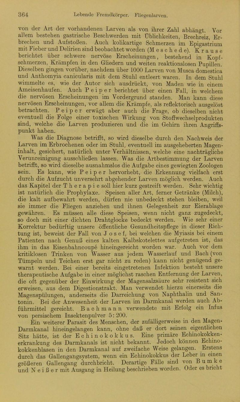 von der Art der vorhandenen Larven als von ihrer Zahl abhängt. Vor allem bestehen gastrische Beschwerden mit Üblichkeiten, Brechreiz, Er- brechen und Aufstoßen. Auch kolikartige Schmerzen im Epigastrium mit Fieber und Delirien sind beobachtet worden (Meschede). Krause berichtet über schwere nervöse Erscheinungen, bestehend in Kopf- schmerzen, Krämpfen in den Gliedern und weiten reaktionslosen Pupillen. Dieselben gingen vorüber, nachdem über 1000 Larven von Musca domestica und Anthomyia canicularis mit dem Stuhl entleert waren. In dem Stuhl wimmelte es, wie der Autor sich ausdrückt, von Maden wie in einem Ameisenhaufen. Auch P e i p e r berichtet über einen Fall, in welchem die nervösen Erscheinungen im Vordergrund standen. Man kann diese nervösen Erscheinungen, vor allem die Krämpfe, als reflektorisch ausgelöst betrachten. P e i p e r erwägt aber auch die Frage, ob dieselben nicht eventuell die Folge einer toxischen Wirkung von Stoffwechselprodukten sind, welche die Larven produzieren und die im Gehirn ihren Angriffs- punkt haben. Was die Diagnose betrifft, so wird dieselbe durch den Nachweis der Larven im Erbrochenen oder im Stuhl, eventuell im ausgeheberten Magen- inhalt, gesichert, natürlich unter Verhältnissen, welche eine nachträgliche Verunreinigung ausschließen lassen. Was die Artbestimmung der Larven betrifft, so wird dieselbe ausnahmslos die Aufgabe eines gewiegten Zoologen sein. Es kann, wie P e i p e r hervorhebt, die Erkennung vielfach erst durch die Aufzucht unversehrt abgehender Larven möglich werden. Auch das Kapitel der Therapie soll hier kurz gestreift werden. Sehr wichtig ist natürlich die Prophylaxe. Speisen aller Art, ferner Getränke (Milch), die kalt aufbewahrt werden, dürfen nie unbedeckt stehen bleiben, weil sie immer die Fliegen anziehen und ihnen Gelegenheit zur Eierablage gewähren. Es müssen alle diese Speisen, wenn nicht ganz zugedeckt, so doch mit einer dichten Drahtglocke bedeckt werden. Wie sehr einer Korrektur bedürftig unsere öffentliche Gesundheitspflege in dieser Bicli- tung ist, beweist der Fall von J o s e f, bei welchen die Myiasis bei einem Patienten nach Genuß eines kalten Kalbskotelettes auf ge treten ist, das ihm in das Eisenbahncoupe hineingereicht worden war. Auch vor dem kritiklosen Trinken von Wasser aus jedem Wasserlauf und Bach (von Tümpeln und Teichen erst gar nicht zu reden) kann nicht genügend ge- warnt werden. Bei einer bereits eingetretenen Infektion besteht unsere therapeutische Aufgabe in einer möglichst raschen Entfernung der Larven, die oft gegenüber der Einwirkung der Magensalzsäure sehr resistent sich erweisen, aus dem Digestionstrakt. Man verwendet hierzu einerseits die Magenspülungen, anderseits die Darreichung von Naphthalin und San- tonin. Bei der Anwesenheit der Larven im Darmkanal werden auch Ab- führmittel gereicht. B a c h m a n n verwendete mit Erfolg ein Infus von persischem Insektenpulver 5: 200. Ein weiterer Parasit des Menschen, der zufälligerweise in den Magen- Darmkanal hineingelangen kann, ohne daß er dort seinen eigentlichen Sitz hätte, ist der Echinokokkus. Eine primäre Echinokokken- erkrankung des Darmkanals ist nicht bekannt. Jedoch können Echino- kokkenblasen in den Darmkanal auf zweifache Weise gelangen. Erstens durch das Gallengangsystem, wenn ein Echinokokkus der Leber in einen größeren Gallengang durchbricht. Derartige Fälle sind von Bumke und Neißer mit Ausgang in Heilung beschrieben worden. Oder es bricht