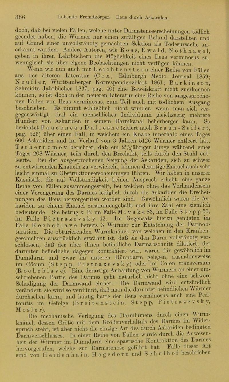 doch, daß bei vielen Fällen, welche unter Darmstenoserscheinungen tödlich geendet haben, die Würmer nur einen zufälligen Befund darstellten und auf Grund einer unvollständig gemachten Sektion als Todesursache an- erkannt wurden. Andere Autoren, wie Boas, Ewald, Nothnagel, geben in ihren Lehrbüchern die Möglichkeit eines Ileus verminosus zu, wenngleich sie über eigene Beobachtungen nicht verfügen können. Wenn wir nun auch mit Leichtenstern einer Reihe von Fällen aus der älteren Literatur (Cox, Edinburgh Medic. Journal 1859; N e u f f e r, Württemberger Korrespondenzblatt 1861; B a r k i n s o n, Schmidts Jahrbücher 1837, pag. 40) eine Beweiskraft nicht zuerkennen können, so ist doch in der neueren Literatur eine Reihe von ausgesproche- nen Fällen von Ileus verminosus, zum Teil auch mit tödlichem Ausgang beschrieben. Es nimmt schließlich nicht wunder, wenn man sich ver- gegenwärtigt, daß ein menschliches Individuum gleichzeitig mehrere Hundert von Askariden in seinem Darmkanal beherbergen kann. So berichtet FauconeauDufresne (zitiert nach Braun-Seifert, pag. 526) über einen Fall, in welchem ein Knabe innerhalb eines Tages 600 Askariden und im Verlauf von 3 Jahren 5126 Würmer entleert hat. Tschernomov berichtet, daß ein 21/2]ähriger Junge während eines Tages 208 Würmer, teils durch den Brechakt, teils durch den Stuhl ent- leerte. Bei der ausgesprochenen Neigung der Askariden, sich zu schwer zu entwirrenden Knäueln zu verwickeln, können derartige Knäuel auch sehr leicht einmal zu Obstruktionserscheinungen führen. Wir haben in unserer Kasuistik, die auf Vollständigkeit keinen Anspruch erhebt, eine ganze Reihe von Fällen zusammengestellt, bei welchen ohne das Vorhandensein einer Verengerung des Darmes lediglich durch die Askariden die Erschei- nungen des Ileus hervorgerufen worden sind. Gewöhnlich waren die As- kariden zu einem Knäuel zusammengeballt und ihre Zahl eine ziemlich bedeutende. Sie betrug z. B. im Falle M i y a k e 83, im Falle S t e p p 50, im Falle Pietrazevsky 42. Im Gegensatz hierzu genügten im Falle Rocheblave bereits 3 Würmer zur Entstehung der Darmob- turation. Die obturierenden Wurmknäuel, von welchen in den Kranken- geschichten ausdrücklich erwähnt ist, daß sie den Darm vollständig ver- schlossen, daß der über ihnen befindliche Darmabschnitt dilatiert, der darunter befindliche dagegen kontrahiert war, waren für gewöhnlich im Dünndarm und zwar im unteren Dünndarm gelegen, ausnahmsweise im Cöcum (Stepp, Pietrazevsky) oder im Colon transversum (Rocheblave). Eine derartige Anhäufung von Würmern an einer um- schriebenen Partie des Darmes geht natürlich nicht ohne eine schwere Schädigung der Darmwand einher. Die Darmwand wird entzündlich verändert, sie wird so verdünnt, daß man die darunter befindlichen V ürmer durchsehen kann, und häufig hatte der Ileus verminosus auch eine Peri- tonitis im Gefolge (Breitenstein, Stepp, Pietrazevsky, M o s 1 e r). Die mechanische Verlegung des Darmlumens durch einen Wurm- knäuel, dessen Größe mit dem Größenverhältnis des Darmes im V ider- spruch steht, ist aber nicht die einzige Art des durch Askariden bedingten Darmverschlusses. In einer Reihe von Fällen wurde durch die Anwesen- heit der Würmer im Dünndarm eine spastische Kontraktion des Darmes hervorgerufen, welche zur Darmstenose geführt hat. Fälle dieser Art sind von Heidenhain, Hagedorn und Schulhof beschrieben