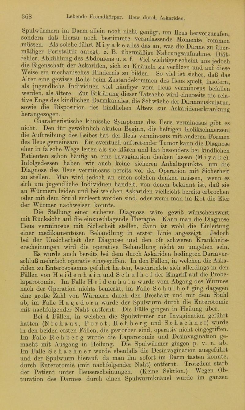 Spulwürmern im Darm allein noch nicht genügt, um Ileus hervorzurufen sondern daß hierzu noch bestimmte veranlassende Momente kommen müssen. Als solche führt M i y a k e alles das an, was die Därme zu über- mäßiger Peristaltik anregt, z. B. übermäßige Nahrungsaufnahme Diät- fehler, Abkühlung des Abdomens u. s. f. Viel wichtiger scheint uns’jedoch die Eigenschaft der Askariden, sich zu Knäueln zu verfilzen und auf diese Weise ein mechanisches Hindernis zu bilden. So viel ist sicher, daß das Alter eine gewisse Rolle beim Zustandekommen des Ileus spielt, insofern als jugendliche Individuen viel häufiger vom Ileus verminosus befallen werden, als ältere. Zur Erklärung dieser Tatsache wird einerseits die rela- tive Enge des kindlichen Darmkanales, die Schwäche der Darmmuskulatur, sowie die Disposition des kindlichen Alters zur Askaridenerkrankung herangezogen. Charakteristische klinische Symptome des Ileus verminosus gibt es nicht. Den für gewöhnlich akuten Beginn, die heftigen Kolikschmerzen, die Auftreibung des Leibes hat der Ileus verminosus mit anderen Formen des Ileus gemeinsam. Ein eventuell auftretender Tumor kann die Diagnose eher in falsche Wege leiten als sie klären und hat besonders bei kindlichen Patienten schon häufig an eine Invagination denken lassen (M i y a k e). Infolgedessen haben wir auch keine sicheren Anhaltspunkte, um die Diagnose des Ileus verminosus bereits vor der Operation mit Sicherheit zu stellen. Man wird jedoch an einen solchen denken müssen, wenn es sich um jugendliche Individuen handelt, von denen bekannt ist, daß sie an Würmern leiden und bei welchen Askariden vielleicht bereits erbrochen oder mit dem Stuhl entleert worden sind, oder wenn man im Kot die Eier der Würmer nachweisen konnte. Die Stellung einer sicheren Diagnose wäre gewiß wünschenswert mit Rücksicht auf die einzuschlagende Therapie. Kann man die Diagnose Ileus verminosus mit Sicherheit stellen, dann ist wohl die Einleitung einer medikamentösen Behandlung in erster Linie angezeigt. Jedoch bei der Unsicherheit der Diagnose und den oft schweren Krankheits- erscheinungen wird die operative Behandlung nicht zu umgehen sein. Es wurde auch bereits bei dem durch Askariden bedingten Darmver- schluß mehrfach operativ eingegriffen. In den Fällen, in welchen die Aska- riden zu Enterospasmus geführt hatten, beschränkte sich allerdings in den Fällen von Heidenhain und Schulhof der Eingriff auf die Probe- laparotomie. Im Falle Heidenhain wurde vom Abgang des Wurmes nach der Operation nichts bemerkt, im Falle Schulhof ging dagegen eine große Zahl von Würmern durch den Brechakt und mit dem Stuhl ab, im Falle Hagedorn wurde der Spulwurm durch die Enterotomie mit nachfolgender Naht entfernt. Die Fälle gingen in Heilung über. Bei 4 Fällen, in welchen die Spulwürmer zur Invagination geführt hatten (Niehaus, Porot, Rehberg und S c h a c h n e r) wurde in den beiden ersten Fällen, die gestorben sind, operativ nicht eingegriffen. Im Falle R e h b e r g wurde die Laparotomie und Desinvagination ge- macht mit Ausgang in Heilung. Die Spulwürmer gingen p. v. n. ab. Im Falle Schach ner wurde ebenfalls die Desinvagination ausgeführt und der Spulwurm hierauf, da man ihn sofort im Darm tasten konnte, durch Enterotomie (mit nachfolgender Naht) entfernt. Trotzdem starb der Patient unter Ueuserscheinungen. (Keine Sektion.) Wegen Ob- turation des Darmes durch einen Spulwurmknäuel wurde im ganzen