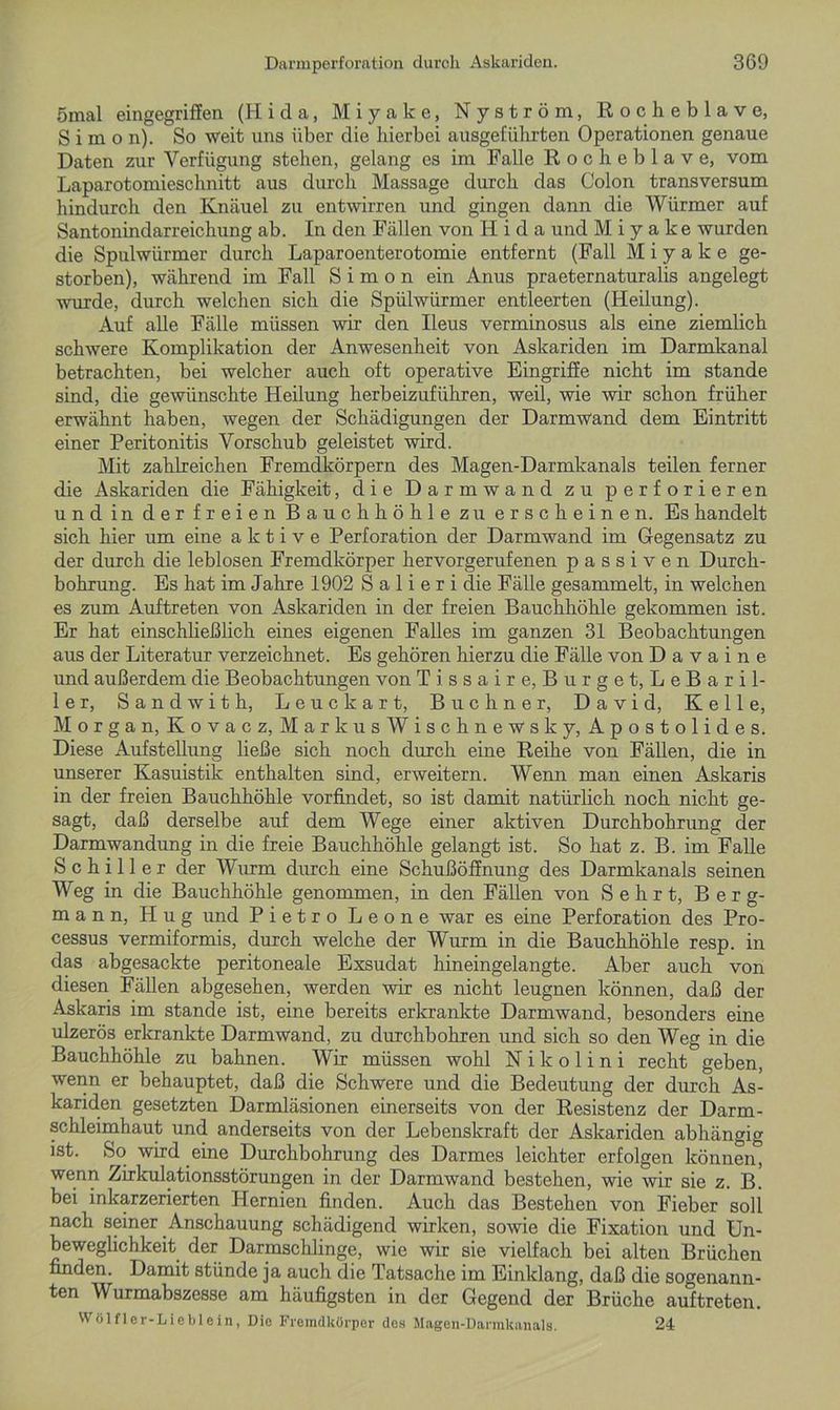 ömal eingegriffen (Hi da, Miyake, Nyström, Rocheblave, Simon). So weit uns über die hierbei ausgeführten Operationen genaue Daten zur Verfügung stehen, gelang es im Falle Rocheblave, vom Laparotomieschnitt aus durch Massage durch das Colon transversum hindurch den Knäuel zu entwirren und gingen dann die Würmer auf Santonindarreichung ab. In den Fällen von H i d a und Miyake wurden die Spulwürmer durch Laparoenterotomie entfernt (Fall Miyake ge- storben), während im Fall Simon ein Anus praeternaturalis angelegt wurde, durch welchen sich die Spülwürmer entleerten (Heilung). Auf alle Fälle müssen wir den Ileus verminosus als eine ziemlich schwere Komplikation der Anwesenheit von Askariden im Darmkanal betrachten, bei welcher auch oft operative Eingriffe nicht im stände sind, die gewünschte Heilung herbeizuführen, weil, wie wir schon früher erwähnt haben, wegen der Schädigungen der Darmwand dem Eintritt einer Peritonitis Vorschub geleistet wird. Mit zahlreichen Fremdkörpern des Magen-Darmkanals teilen ferner die Askariden die Fähigkeit, die Darm wand zu perforieren und in der freien Bauchhöhle zu erscheinen. Es handelt sich hier um eine aktive Perforation der Darmwand im Gegensatz zu der durch die leblosen Fremdkörper hervorgerufenen passiven Durch- bohrung. Es hat im Jahre 1902 Salieri die Fälle gesammelt, in welchen es zum Auftreten von Askariden in der freien Bauchhöhle gekommen ist. Er hat einschließlich eines eigenen Falles im ganzen 31 Beobachtungen aus der Literatur verzeichnet. Es gehören hierzu die Fälle von D a v a i n e und außerdem die Beobachtungen von Tissaire, Bürget, LeBaril- ler, Sandwith, Leuckart, Büchner, David, Kelle, Morgan, Kovacz, Markus Wischnewsky, Apostolides. Diese Aufstellung ließe sich noch durch eine Reihe von Fällen, die in unserer Kasuistik enthalten sind, erweitern. Wenn man einen Askaris in der freien Bauchhöhle vorfindet, so ist damit natürlich noch nicht ge- sagt, daß derselbe auf dem Wege einer aktiven Durchbohrung der Darmwandung in die freie Bauchhöhle gelangt ist. So hat z. B. im Falle Schiller der Wurm durch eine Schußöffnung des Darmkanals seinen Weg in die Bauchhöhle genommen, in den Fällen von Sehrt, Berg- mann, H u g und Pietro Leone war es eine Perforation des Pro- cessus vermiformis, durch welche der Wurm in die Bauchhöhle resp. in das abgesackte peritoneale Exsudat hineingelangte. Aber auch von diesen Fällen abgesehen, werden wir es nicht leugnen können, daß der Askaris im stände ist, eine bereits erkrankte Darmwand, besonders eine ulzerös erkrankte Darmwand, zu durchbohren und sich so den Weg in die Bauchhöhle zu bahnen. Wir müssen wohl N i k o 1 i n i recht geben, wenn er behauptet, daß die Schwere und die Bedeutung der durch As- kariden gesetzten Darmläsionen einerseits von der Resistenz der Darm- schleimhaut und anderseits von der Lebenskraft der Askariden abhängig ist. So wird eine Durchbohrung des Darmes leichter erfolgen können, wenn Zirkulationsstörungen in der Darmwand bestehen, wie wir sie z. B. bei inkarzerierten Hernien finden. Auch das Bestehen von Fieber soll nach seiner Anschauung schädigend wirken, sowie die Fixation und Un- beweglichkeit der Darmschlinge, wie wir sie vielfach bei alten Brüchen finden. Damit stünde ja auch die Tatsache im Einklang, daß die sogenann- ten Wurmabszesse am häufigsten in der Gegend der Brüche auf treten. Wölflcr-Lieblein, Die Fremdkörper des Magen-Darmkanals. 24