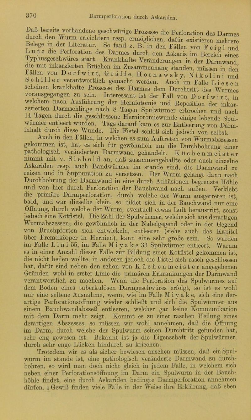 Daß bereits vorhandene geschweige Prozesse die Perforation des Darmes durch den Wurm erleichtern resp. ermöglichen, dafür existieren mehrere Belege m der Literatur. So fand z. B. in den Fällen von F e i s 1 und Lutz die Perforation des Darmes durch den Askaris im Bereich eines Typhusgeschwüres statt. Krankhafte Veränderungen in der Darmwand die mit mkarzierten Brüchen im Zusammenhang standen, müssen in den oU iT°n ^ o r f w 1 r t, Gräfte, Hornawsky, Nikolini und Schiller verantwortlich gemacht werden. Auch im Falle Liesen scheinen krankhafte Prozesse des Darmes dem Durchtritt des Wurmes vorausgegangen zu sein. Interessant ist der Fall von Dorfwirt, in welchem nach Ausführung der Herniotomie und Reposition der inkar- zerierten Darmschlinge nach 8 Tagen Spulwürmer erbrochen und nach 14 Tagen durch die geschlossene Herniotomiewunde einige lebende Spul- würmer entleert wurden. Tags darauf kam es zur Entleerung von Darm- inhalt durch diese Wunde. Die Fistel schloß sich jedoch von selbst. Auch in den Fällen, in welchen es zum Auftreten von Wurmabszessen gekommen ist, hat es sich für gewöhnlich um die Durchbohrung einer pathologisch veränderten Darmwand gehandelt. Küchenmeister nimmt mit v. S i e b o 1 d an, daß zusammengeballte oder auch einzelne Askariden resp. auch Bandwürmer im stände sind, die Darmwand zu reizen und in Suppuration zu versetzen. Der Wurm gelangt dann nach Durchbohrung der Darmwand in eine durch Adhäsionen begrenzte Höhle und von hier durch Perforation der Bauchwand nach außen. Verklebt die primäre Darmperforation, durch welche der Wurm ausgetreten ist, bald, und war dieselbe klein, so bildet sich in der Bauchwand nur eine Öffnung, durch welche der Wurm, eventuell etwas Luft heraustritt, sonst jedoch eine Kotfistel. Die Zahl der Spulwürmer, welche sich aus derartigen Wurmabszessen, die gewöhnlich in der Nabelgegend oder in der Gegend von Bruchpforten sich entwickeln, entleeren (siehe auch das Kapitel über Fremdkörper in Hernien), kann eine sehr große sein. So wurden im Falle L i n i 55, im Falle M i y a k e 33 Spulwürmer entleert. Warum es in einer Anzahl dieser Fälle zur Bildung einer Kotfistel gekommen ist, die nicht heilen wollte, in anderen jedoch die Fistel sich rasch geschlossen hat, dafür sind neben den schon von Küchenmeister angegebenen Gründen wohl in erster Linie die primären Erkrankungen der Darmwand verantwortlich zu machen. Wenn die Perforation des Spulwurmes auf dem Boden eines tuberkulösen Darmgeschwüres erfolgt, so ist es wohl nur eine seltene Ausnahme, wenn, wie im Falle M i y a k e, sich eine der- artige Perforationsöffnung wieder schließt und sich die Spulwürmer aus einem Bauchwandabszeß entleeren, welcher gar keine Kommunikation mit dem Darm mehr zeigt. Kommt es zu einer raschen Heilung eines derartigen Abszesses, so müssen wir wohl annehmen, daß die Öffnung im Darm, durch welche der Spulwurm seinen Durchtritt gefunden hat, sehr eng gewesen ist. Bekannt ist ja die Eigenschaft der Spulwürmer, durch sehr enge Lücken hindurch zu kriechen. Trotzdem wir es als sicher bewiesen ansehen müssen, daß ein Spul- wurm im stände ist, eine pathologisch veränderte Darmwand zu durch- bohren, so wird man doch nicht gleich in jedem Falle, in welchem sich neben einer Perforationsöffnung im Darm ein Spulwurm in der Bauch- höhle findet, eine durch Askariden bedingte Darmperforation annehmen dürfen. . Gewiß finden viele Fälle in der Weise ihre Erklärung, daß eben