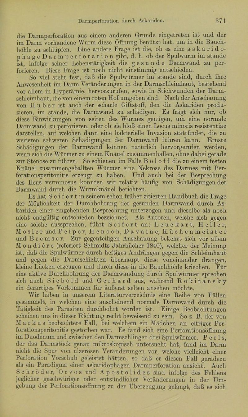 die Darmperforation aus einem anderen Grunde eingetreten ist und der im Darm vorhandene Wurm diese Öffnung benützt hat, um in die Bauch- höhle zu schlüpfen. Eine andere Frage ist die, ob es eine a s k a r i d o- phageDarmperf oration gibt, d. h. ob der Spulwurm im stände ist, infolge seiner Lebenstätigkeit die gesunde Darmwand zu per- forieren. Diese Frage ist noch nicht einstimmig entschieden. So viel steht fest, daß die Spulwürmer im stände sind, durch ihre Anwesenheit im Darm Veränderungen in der Darmschleimhaut, bestehend vor allem in Hyperämie, hervorzurufen, sowie in Stichwunden der Darm- schleimhaut, die von einem roten Hof umgeben sind. Nach der Anschauung von Huber ist auch der scharfe Giftstoff, den die Askariden produ- zieren, im stände, die Darmwand zu schädigen. Es frägt sich nur, ob diese Einwirkungen von seiten des Wurmes genügen, um eine normale Darmwand zu perforieren, oder ob sie bloß einen Locus minoris resistentiae darstellen, auf welchen dann eine bakterielle Invasion stattfindet, die zu weiteren schweren Schädigungen der Darmwand führen kann. Ernste Schädigungen der Darmwand können natürlich hervorgerufen werden, wenn sich die Würmer zu einem Knäuel zusammenballen, ohne dabei gerade zur Stenose zu führen. So schienen im Falle B o 1 o f f die zu einem festen Knäuel zusammengeballten Würmer eine Nekrose des Darmes mit Per- forationsperitonitis erzeugt zu haben. Und auch bei der Besprechung des Ileus verminosus konnten wir relativ häufig von Schädigungen der Darmwand durch die Wurmknäuel berichten. Es hat S e i f e r t in seinem schon früher zitierten Handbuch die Frage der Möglichkeit der Durchbohrung der gesunden Darmwand durch As- kariden einer eingehenden Besprechung unterzogen und dieselbe als noch nicht endgültig entschieden bezeichnet. Als Autoren, welche sich gegen eine solche aussprechen, führt Seifert an: Leuckart, Heller, M o s 1 e r und Peiper, Henoch, Davaine, Küchenmeister und Bremser. Zur gegenteiligen Anschauung bekehrt sich vor allem Mondiere (referiert Schmidts Jahrbücher 1840), welcher der Meinung ist, daß die Spulwürmer durch heftiges Andrängen gegen die Schleimhaut und gegen die Darmschichten überhaupt diese voneinander drängen, kleine Lücken erzeugen und durch diese in die Bauchhöhle kriechen. Für eine aktive Durchbohrung der Darmwandung durch Spulwürmer sprechen sich auch S i e b o 1 d und Gerhard aus, während Rokitansky ein derartiges Vorkommen für äußerst selten ansehen möchte. Wir haben in unserem Literaturverzeichnis eine Reihe von Fällen gesammelt, in welchen eine anscheinend normale Darmwand durch die Tätigkeit des Parasiten durchbohrt worden ist. Einige Beobachtungen scheinen uns in dieser Richtung recht beweisend zu sein. So z. B. der von Markus beobachtete Fall, bei welchem ein Mädchen an eitriger Per- forationsperitonitis gestorben war. Es fand sich eine Perforationsöflnung im Duodenum und zwischen den Darmschlingen drei Spulwürmer. P e r 1 s, der das Darmstück genau mikroskopisch untersucht hat, fand im Darm nicht die Spur von ulzerösen Veränderungen vor, welche vielleicht einer Perforation Vorschub geleistet hätten, so daß er diesen Fall geradezu als ein Paradigma einer askaridophagen Darmperforation ansieht. Auch Schröder, Orvos und Apostolides sind infolge des Fehlens jeglicher geschwüriger oder entzündlicher Veränderungen in der Um- gebung der Perforationsöflnung zu der Überzeugung gelangt, daß es sich