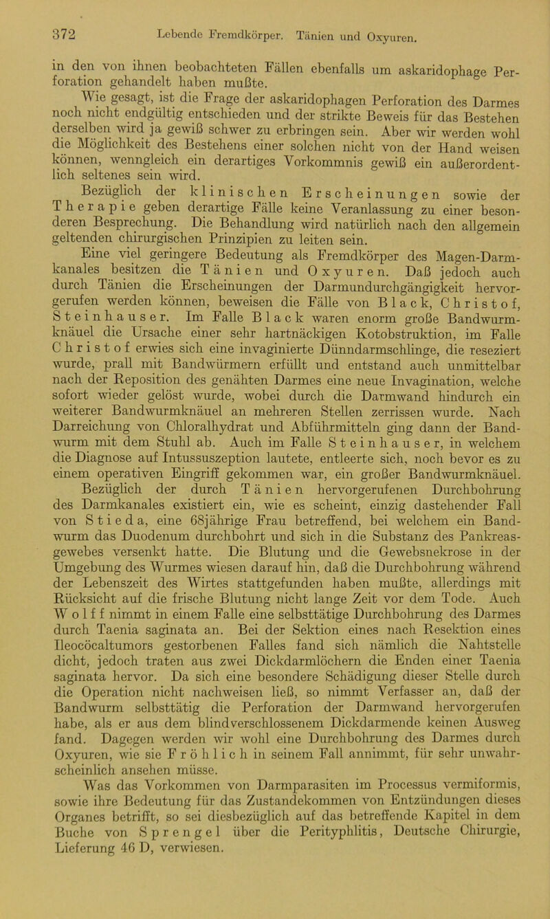 in den von ihnen beobachteten Fällen ebenfalls um askaridophage Per- foration gehandelt haben mußte. Wie gesagt, ist die Frage der askaridophagen Perforation des Darmes noch nicht endgültig entschieden und der strikte Beweis für das Bestehen derselben wird ja gewiß schwer zu erbringen sein. Aber wir werden wohl die Möglichkeit des Bestehens einer solchen nicht von der Hand weisen können, wenngleich ein derartiges Vorkommnis gewiß ein außerordent- lich seltenes sein wird. r Bezüglich der klinischen Erscheinungen sowie der Therapie geben derartige Fälle keine Veranlassung zu einer beson- deren Besprechung. Die Behandlung wird natürlich nach den allgemein geltenden chirurgischen Prinzipien zu leiten sein. Eine viel geringere Bedeutung als Fremdkörper des Magen-Darm- kanales besitzen die Tänien und Oxyuren. Daß jedoch auch durch Tänien die Erscheinungen der Darmundurchgängigkeit hervor- gerufen werden können, beweisen die Fälle von Black, Christof, Steinhäuser. Im Falle Blae k waren enorm große Bandwurm- knäuel die Ursache einer sehr hartnäckigen Kotobstruktion, im Falle Christof erwies sich eine invaginierte Dünndarmschlinge, die reseziert wurde, prall mit Bandwürmern erfüllt und entstand auch unmittelbar nach der Reposition des genähten Darmes eine neue Invagination, welche sofort wieder gelöst wurde, wobei durch die Darmwand hindurch ein weiterer Bandwurmknäuel an mehreren Stellen zerrissen wurde. Nach Darreichung von Chloralhydrat und Abführmitteln ging dann der Band- wurm mit dem Stuhl ab. Auch im Falle Steinhäuser, in welchem die Diagnose auf Intussuszeption lautete, entleerte sich, noch bevor es zu einem operativen Eingriff gekommen war, ein großer Bandwurmknäuel. Bezüglich der durch Tänien hervorgerufenen Durchbohrung des Darmkanales existiert ein, wie es scheint, einzig dastehender Fall von S t i e d a, eine 68jährige Frau betreffend, bei welchem ein Band- wurm das Duodenum durchbohrt und sich in die Substanz des Pankreas- gewebes versenkt hatte. Die Blutung und die Gewebsnekrose in der Umgebung des Wurmes wiesen darauf hin, daß die Durchbohrung während der Lebenszeit des Wirtes stattgefunden haben mußte, allerdings mit Rücksicht auf die frische Blutung nicht lange Zeit vor dem Tode. Auch W o 1 f f nimmt in einem Falle eine selbsttätige Durchbohrung des Darmes durch Taenia saginata an. Bei der Sektion eines nach Resektion eines Ileocöcaltumors gestorbenen Falles fand sich nämlich die Nahtstelle dicht, jedoch traten aus zwei Dickdarmlöchern die Enden einer Taenia saginata hervor. Da sich eine besondere Schädigung dieser Stelle durch die Operation nicht nachweisen ließ, so nimmt Verfasser an, daß der Bandwurm selbsttätig die Perforation der Darmwand hervorgerufen habe, als er aus dem blind verschlossenem Dickdarmende keinen Ausweg fand. Dagegen werden wir wohl eine Durchbohrung des Darmes durch Oxyuren, wie sie F r ö h 1 i c h in seinem Fall annimmt, für sehr unwahr- scheinlich ansehen müsse. Was das Vorkommen von Darmparasiten im Processus vermiformis, sowie ihre Bedeutung für das Zustandekommen von Entzündungen dieses Organes betrifft, so sei diesbezüglich auf das betreffende Kapitel in dem Buche von Sprengel über die Perityphlitis, Deutsche Chirurgie, Lieferung 46 D, verwiesen.