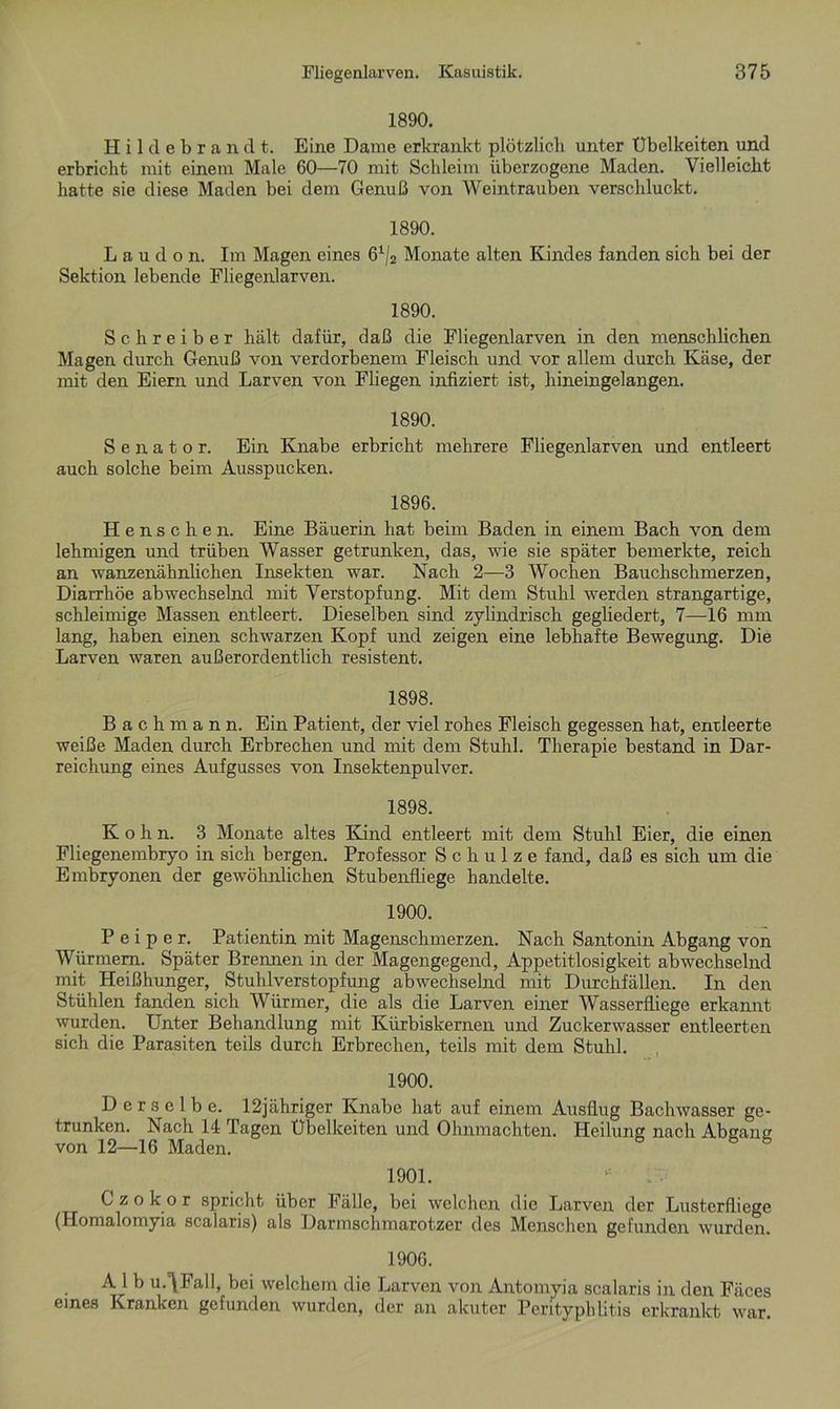 1890. Hildebrandt. Eine Dame erkrankt plötzlich unter Übelkeiten und erbricht mit einem Male 60—70 mit Schleim überzogene Maden. Vielleicht hatte sie diese Maden bei dem Genuß von Weintrauben verschluckt. 1890. Laudon. Im Magen eines 61/2 Monate alten Kindes fanden sich bei der Sektion lebende Fliegenlarven. 1890. Schreiber hält dafür, daß die Fliegenlarven in den menschlichen Magen durch Genuß von verdorbenem Fleisch und vor allem durch Käse, der mit den Eiern und Larven von Fliegen infiziert ist, hineingelangen. 1890. Senator. Ein Knabe erbricht mehrere Fliegenlarven und entleert auch solche beim Ausspucken. 1896. Henschen. Eine Bäuerin hat beim Baden in einem Bach von dem lehmigen und trüben Wasser getrunken, das, wie sie später bemerkte, reich an wanzenähnlichen Insekten war. Nach 2—3 Wochen Bauchschmerzen, Diarrhöe abwechselnd mit Verstopfung. Mit dem Stuhl werden strangartige, schleimige Massen entleert. Dieselben sind zylindrisch gegliedert, 7—16 mm lang, haben einen schwarzen Kopf und zeigen eine lebhafte Bewegung. Die Larven waren außerordentlich resistent. 1898. Bachmann. Ein Patient, der viel rohes Fleisch gegessen hat, endeerte weiße Maden durch Erbrechen und mit dem Stuhl. Therapie bestand in Dar- reichung eines Aufgusses von Insektenpulver. 1898. K o h n. 3 Monate altes Kind entleert mit dem Stuhl Eier, die einen Fliegenembryo in sich bergen. Professor Schulze fand, daß es sich um die Embryonen der gewöhnlichen Stubenfliege handelte. 1900. P e i p e r. Patientin mit Magenschmerzen. Nach Santonin Abgang von Würmern. Später Brennen in der Magengegend, Appetitlosigkeit abwechselnd mit Heißhunger, Stuhlverstopfung abwechselnd mit Durchfällen. In den Stühlen fanden sich Würmer, die als die Larven einer Wasserfiiege erkannt wurden. Unter Behandlung mit Kürbiskernen und Zuckerwasser entleerten sich die Parasiten teils durch Erbrechen, teils mit dem Stuhl. 1900. Derselbe. 12jähriger Knabe hat auf einem Ausflug Bachwasser ge- trunken. Nach 14 Tagen Übelkeiten und Ohnmächten. Heilung nach Abgaim von 12—16 Maden. 6 b 1901. 1 • G z o k o r spricht über Fälle, bei welchen die Larven der Lusterfliege (Homalomyia scalaris) als Darmschmarotzer des Menschen gefunden wurden. 1906. A 1 b u.^Fall, bei welchem die Larven von Antomyia scalaris in den Fäces eines Kranken gefunden wurden, der an akuter Perityphlitis erkrankt war.