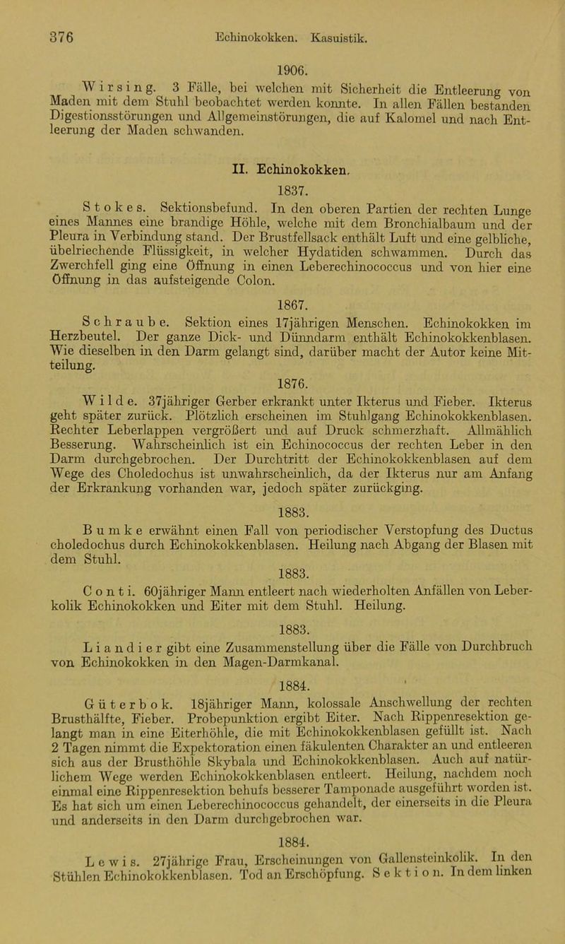 1906. Wirsing. 3 Fälle, bei welchen mit Sicherheit die Entleerung von Maden mit dem Stuhl beobachtet werden konnte. In allen Fällen bestanden Digestionsstörungen und Allgemeinstörungen, die auf Kalomel und nach Ent- leerung der Maden schwanden. II. Echinokokken. 1837. Stokes. Sektionsbefund. In den oberen Partien der rechten Lunge eines Mannes eine brandige Höhle, welche mit dem Bronchialbaum und der Pleura in Verbindung stand. Der Brustfellsack enthält Luft und eine gelbliche, übelriechende Flüssigkeit, in welcher Hydatiden schwammen. Durch das Zwerchfell ging eine Öffnung in einen Leberechinococcus und von hier eine Öffnung in das aufsteigende Colon. 1867. Schraube. Sektion eines 17jährigen Menschen. Echinokokken im Herzbeutel. Der ganze Dick- und Dünndarm enthält Echinokokkenblasen. Wie dieselben in den Darm gelangt sind, darüber macht der Autor keine Mit- teilung. 1876. W i 1 d e. 37jäliriger Gerber erkrankt unter Ikterus und Fieber. Ikterus geht später zurück. Plötzlich erscheinen im Stuhlgang Echinokokkenblasen. Beeilter Leberlappen vergrößert und auf Druck schmerzhaft. Allmählich Besserung. Wahrscheinhch ist ein Echinococcus der rechten Leber in den Darm durchgebrochen. Der Durchtritt der Echinokokkenblasen auf dem Wege des Choledochus ist unwahrscheinlich, da der Ikterus nur am Anfang der Erkrankung vorhanden war, jedoch später zurückging. 1883. Bumke erwähnt einen Fall von periodischer Verstopfung des Ductus choledochus durch Echinokokkenblasen. Heilung nach Abgang der Blasen mit dem Stuhl. 1883. Conti. 60jähriger Mann entleert nach wiederholten Anfällen von Leber- kolik Echinokokken und Eiter mit dem Stuhl. Heilung. 1883. L i a n d i e r gibt eine Zusammenstellung über die Fälle von Durchbruch von Echinokokken in den Magcn-Darmkanal. 1884. Güterbok. 18jähriger Mann, kolossale Anschwellung der rechten Brusthälfte, Fieber. Probepunktion ergibt Eiter. Nach Kippenresektion ge- langt man in eine Eiterhöhle, die mit Echinokokkenblasen gefüllt ist. Nach 2 Tagen nimmt die Expektoration einen fäkulenten Charakter an und entleeren sich aus der Brusthöhle Skybala und Echinokokkenblasen. Auch auf natür- lichem Wege werden Echinokokkenblasen entleert. Heilung, nachdem noch einmal eine Rippenresektion behufs besserer Tamponade ausgeführt worden ist. Es hat sich um einen Leberechinococcus gehandelt, der einerseits in die Pleura und anderseits in den Darm durchgebrochen war. 1884. Lewis. 27jährige Frau, Erscheinungen von Gallensteinkolik. In den Stühlen Echinokokkenblasen. Tod an Erschöpfung. Sektion. In dem linken