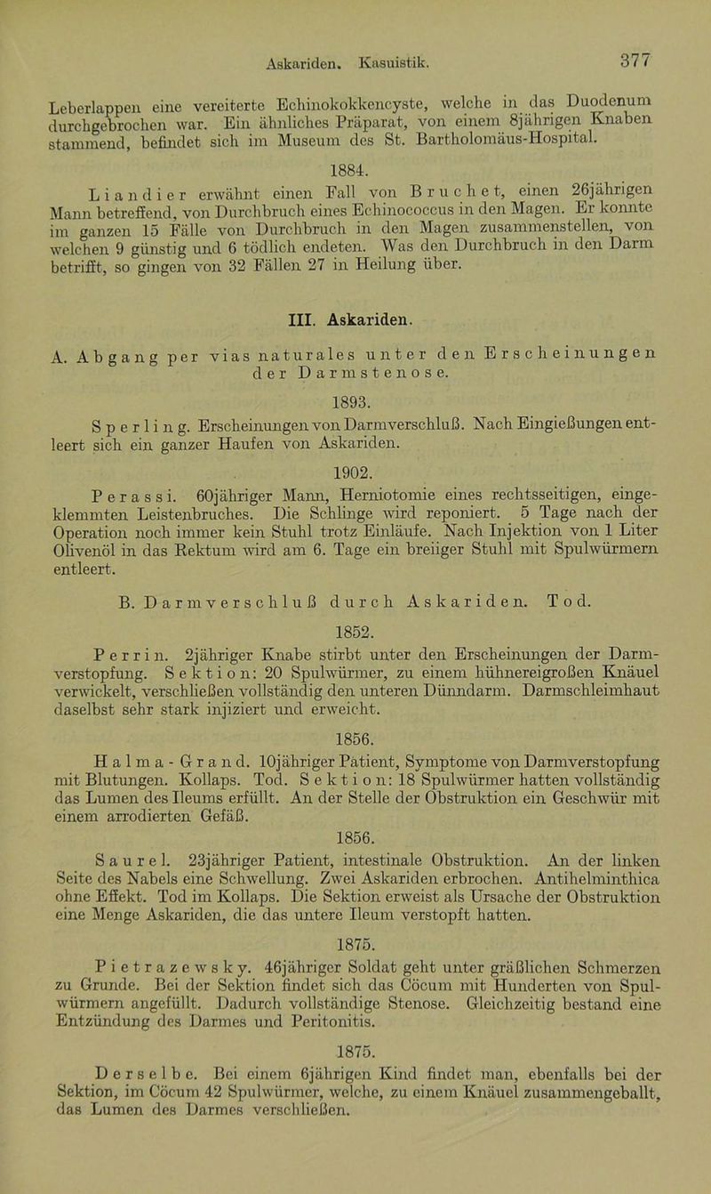 Leberlappen eine vereiterte Echinokokkencyste, welche in das Duodenum durchgebrochen war. Ein ähnliches Präparat, von einem 8jährigen Knaben stammend, befindet sich im Museum des St. Bartholomäus-Hospital. 1884. Liandier erwähnt einen Fall von Bruche t, einen 26jährigen Mann betreffend, von Durchbruch eines Echinococcus in den Magen. Er konnte im ganzen 15 Fälle von Durchbruch in den Magen zusammenstellen, von welchen 9 günstig und 6 tödlich endeten. Was den Durchbruch in den Darm betrifft, so gingen von 32 Fällen 27 in Heilung über. III. Askariden. A. Abgang per vias naturales unter den Erscheinungen der Darm stenose. 1893. Sperling. Erscheinungen von Darmverschluß. Nach Eingießungen ent- leert sich ein ganzer Haufen von Askariden. 1902. Perassi. 60jähriger Mami, Herniotomie eines rechtsseitigen, einge- klemmten Leistenbruches. Die Schlinge wird reponiert. 5 Tage nach der Operation noch immer kein Stuhl trotz Einläufe. Nach Injektion von 1 Liter Olivenöl in das Rektum wird am 6. Tage ein breiiger Stuhl mit Spulwürmern entleert. B. Darm Verschluß durch Askariden. Tod. 1852. Perrin. 2jähriger Knabe stirbt unter den Erscheinungen der Darm- verstopfung. Sektion: 20 Spulwürmer, zu einem hühnereigroßen Knäuel verwackelt, verschließen vollständig den unteren Dünndarm. Darmschleimhaut daselbst sehr stark injiziert und erweicht. 1856. Halma-Grand. lOjähriger Patient, Symptome von Darm Verstopfung mit Blutungen. Kollaps. Tod. Sektion: 18 Spulwürmer hatten vollständig das Lumen des Ileums erfüllt. An der Stelle der Obstruktion ein Geschwür mit einem arrodierten Gefäß. 1856. S a u r e 1. 23jähriger Patient, intestinale Obstruktion. An der linken Seite des Nabels eine Schwellung. Zwei Askariden erbrochen. Antihelminthica ohne Effekt. Tod im Kollaps. Die Sektion erweist als Ursache der Obstruktion eine Menge Askariden, die das untere Ileum verstopft hatten. 1875. Pietrazewsky. 46jähriger Soldat geht unter gräßlichen Schmerzen zu Grunde. Bei der Sektion findet sich das Cöcum mit Hunderten von Spul- würmern angefüllt. Dadurch vollständige Stenose. Gleichzeitig bestand eine Entzündung des Darmes und Peritonitis. 1875. Derselbe. Bei einem 6jährigen Kind findet man, ebenfalls bei der Sektion, im Cöcum 42 Spulwürmer, welche, zu einem Knäuel zusammengeballt, das Lumen des Darmes verschließen.