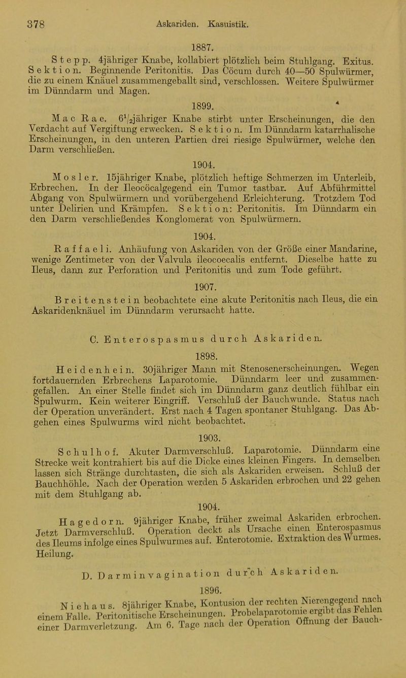 1887. Stepp. 4jähriger Knabe, kollabiert plötzlich beim Stuhlgang. Exitus. Sektion. Beginnende Peritonitis. Das Cöcum durch 40—50 Spulwürmer, die zu einem Knäuel zusammengeballt sind, verschlossen. Weitere Spulwürmer im Dünndarm und Magen. 1899. Mac Rae. ß^jähriger Knabe stirbt unter Erscheinungen, die den Verdacht auf Vergiftung erwecken. Sektion. Im Dünndarm katarrhalische Erscheinungen, in den unteren Partien drei riesige Spulwürmer, welche den Darm verschüeßen. 1904. M o s 1 e r. löjähriger Knabe, plötzlich heftige Schmerzen im Unterleib, Erbrechen. In der Ileocöcalgegend ein Tumor tastbar. Auf Abführmittel Abgang von Spulwürmern und vorübergehend Erleichterung. Trotzdem Tod unter Delirien und Krämpfen. Sektion: Peritonitis. Im Dünndarm ein den Darm verschließendes Konglomerat von Spulwürmern. 1904. R a f f a e 1 i. Anhäufung von Askariden von der Größe einer Mandarine, wenige Zentimeter von der Valvula ileocoecalis entfernt. Dieselbe hatte zu Ileus, dann zur Perforation und Peritonitis und zum Tode geführt. 1907. Breitenstein beobachtete eine akute Peritonitis nach Ileus, die ein Askaridenknäuel im Dünndarm verursacht hatte. C. Enterospasmus durch Askariden. 1898. Heidenhein. 30jähriger Mann mit Stenosenerscheinungen. Wegen fortdauernden Erbrechens Laparotomie. Dünndarm leer und zusammen- gefallen. An einer Stelle findet sich im Dünndarm ganz deutlich fühlbar ein Spulwurm. Kein weiterer Eingriff. Verschluß der Bauchwunde. Status nach der Operation unverändert. Erst nach 4 Tagen spontaner Stuhlgang. Das Ab- gehen eines Spulwurms wird nicht beobachtet. 1903. Schulhof. Akuter Darm Verschluß. Laparotomie. Dünndarm eine Strecke weit kontrahiert bis auf die Dicke eines kleinen Fingers. In demse en lassen sich Stränge durchtasten, die sich als Askariden erweisen. Schluß er Bauchhöhle. Nach der Operation werden 5 Askariden erbrochen und 22 gehen mit dem Stuhlgang ab. 1904. Hagedorn. 9iähriger Knabe, früher zweimal Askariden erbrochen. Jetzt Darmverschluß. Operation deckt als Ursache einen Enterospasmus des Ilcums infolge eines Spulwurmes auf. Enterotomie. Extraktion des W urmes. Heilung. D. Darmin vagination durch Askariden. 1896. einem einer N i e h a u s. Sjährigcr Knabe, Kontusion der rechten Nierenge»ach Falle. Peritonitische Erscheinungen. ProMaparoto.m^ Darmverletzung. Am 6. Tage nach der Operation Öffnung der Bauch