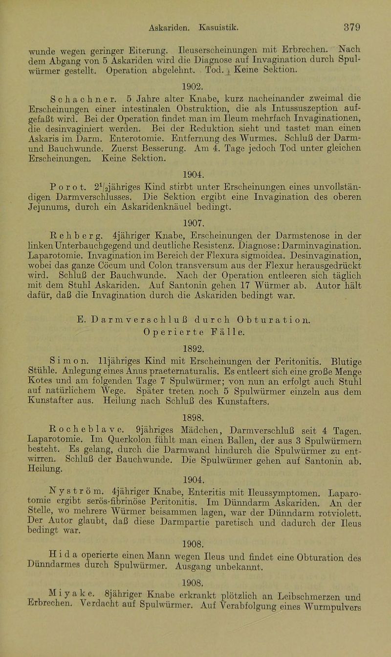 wunde wegen geringer Eiterung. Ileuserscheinungen mit Erbrechen. Nach dem Abgang von 5 Askariden wird die Diagnose auf Invagination durch Spul- würmer gestellt. Operation abgelehnt. Tod. j, Keine Sektion. 1902. Schach ne r. 5 Jahre alter Knabe, kurz nacheinander zweimal die Erscheinungen einer intestinalen Obstruktion, die als Intussuszeption auf- gefaßt wird. Bei der Operation findet man im Ileum mehrfach Invaginationen, die desinvaginiert werden. Bei der Reduktion sieht und tastet man einen Askaris im Darm. Enterotomie. Entfernung des Wurmes. Schluß der Darm- und Bauchwunde. Zuerst Besserung. Am 4. Tage jedoch Tod unter gleichen Erscheinungen. Keine Sektion. 1904. P o r o t. 21/2jähriges Kind stirbt unter Erscheinungen eines unvollstän- digen Darmverschlusses. Die Sektion ergibt eine Invagination des oberen Jejunums, durch ein Askaridenknäuel bedingt. 1907. R e h b e r g. 4jäliriger Knabe, Erscheinungen der Darmstenose in der linken Unterbauchgegend und deutliche Resistenz. Diagnose: Darminvagination. Laparotomie. Invagination im Bereich der Flexura sigmoidea. Desinvagination, wobei das ganze Cöcum und Colon transversum aus der Flexur herausgedrückt wird. Schluß der Bauchwunde. Nach der Operation entleeren sich täglich mit dem Stuhl Askariden. Auf Santonin gehen 17 Würmer ab. Autor hält dafür, daß die Invagination durch die Askariden bedingt war. E. Darmverschluß durch Obturation. Operierte Fälle. 1892. Simon. 11 jähriges Kind mit Erscheinungen der Peritonitis. Blutige Stühle. Anlegung eines Anus praeternaturalis. Es entleert sich eine große Menge Kotes und am folgenden Tage 7 Spulwürmer; von nun an erfolgt auch Stuhl auf natürlichem Wege. Später treten noch 5 Spulwürmer einzeln aus dem Kunstafter aus. Heilung nach Schluß des Kunstafters. 1898. Rocheblave. 9jähriges Mädchen, Darmverschluß seit 4 Tagen. Laparotomie. Im Querkolon fühlt man einen Ballen, der aus 3 Spulwürmern besteht. Es gelang, durch die Darmwand hindurch die Spulwürmer zu ent- wirren. Schluß der Bauchwunde. Die Spulwürmer gehen auf Santonin ab. Heilung. 1904. Nyström. 4jähriger Knabe, Enteritis mit Ileussymptomen. Laparo- tomie ergibt serös-fibrinöse Peritonitis. Im Dünndarm Askariden. An der Stelle, wo mehrere Würmer beisammen lagen, war der Dünndarm rotviolett. Der Autor glaubt, daß diese Darmpartie paretisch und dadurch der Ileus bedingt war. 1908. H i d a operierte einen Mann wegen Ileus und findet eine Obturation des Dünndarmes durch Spulwürmer. Ausgang unbekannt. 1908. M i ya ke. 8jäliriger Knabe erkrankt plötzlich an Leibschmerzen und Erbrechen. Verdacht auf Spulwürmer. Auf Verabfolgung eines Wurmpulvers