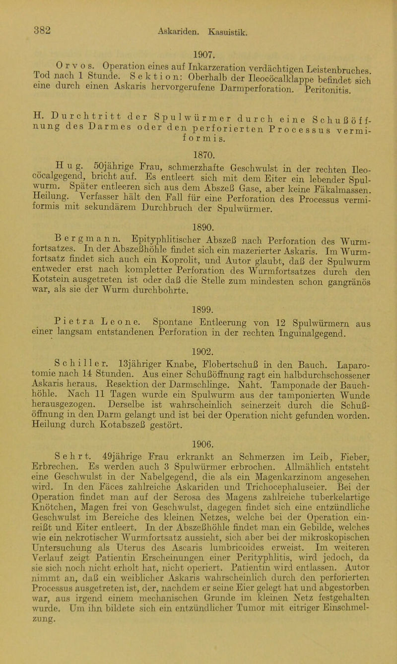 1907. Orvos. Operation eines auf Inkarzeration verdächtigen Leistenbruches. Tod nach 1 Stunde. Sektion: Oberhalb der Ileocöcalklappe befindet sich eine durch einen Askans hervorgerufene Darmperforation. Peritonitis. H. Durchtritt der Spulwürmer durch eine S c h u ß ö f f- nung des Darmes oder den perforierten Processus vermi- formis. 1870. Hug. 50jährige Frau, schmerzhafte Geschwulst in der rechten Ileo- cocalgegend, bricht auf. Es entleert sich mit dem Eiter ein lebender Spul- wurm. Später entleeren sich aus dem Abszeß Gase, aber keine Fäkalmassen. Heiliing. Verfasser hält den Fall für eine Perforation des Processus vermi- formis mit sekundärem Durchbruch der Spulwürmer. 1890. Bergmann. Epityphlitischer Abszeß nach Perforation des Wurm- fortsatzes. In der Abszeßhöhle findet sich ein mazerierter Askaris. Im Wurm- fortsatz findet sich auch ein Koprolit, und Autor glaubt, daß der Spulwurm entweder erst nach kompletter Perforation des Wurmfortsatzes durch den Kotstein ausgetreten ist oder daß die Stelle zum mindesten schon gangränös war, als sie der Wurm durchbohrte. 1899. Pietra Leone. Spontane Entleerung von 12 Spulwürmern aus einer langsam entstandenen Perforation in der rechten 'Inguinalgegend. 1902. Schiller, lßjähriger Knabe, Flobertschuß in den Bauch. Laparo- tomie nach 14 Stunden. Aus einer Schußöffnung ragt ein halbdurchschossener Askaris heraus. Resektion der Darmschlinge. Naht. Tamponade der Bauch- höhle. Nach 11 Tagen wrurde ein Spulwurm aus der tamponierten Wunde herausgezogen. Derselbe ist wahrscheinlich seinerzeit durch die Schuß- öffnung in den Darm gelangt und ist bei der Operation nicht gefunden worden. Heilung durch Kotabszeß gestört. 1906. Sehrt. 49jährige Frau erkrankt an Schmerzen im Leib, Fieber, Erbrechen. Es werden auch 3 Spulwürmer erbrochen. Allmählich entsteht eine Geschwulst in der Nabelgegend, die als ein Magenkarzinom angesehen würd. In den Fäces zahlreiche Askariden und Trichocephaluseier. Bei der Operation findet man auf der Serosa des Magens zahlreiche tuberkelartige Knötchen, Magen frei von Geschwulst, dagegen findet sich eine entzündliche Geschwulst im Bereiche des kleinen Netzes, welche bei der Operation ein- reißt und Eiter entleert. In der Abszeßhöhle findet man ein Gebilde, welches wie ein nekrotischer Wurmfortsatz aussieht, sich aber bei der mikroskopischen Untersuchung als Uterus des Ascaris lumbricoides erweist. Im weiteren Verlauf zeigt Patientin Erscheinungen einer Perityphlitis, wird jedoch, da sie sich noch nicht erholt hat, nicht operiert. Patientin wird entlassen. Autor nimmt an, daß ein weiblicher Askaris wahrscheinlich durch den perforierten Processus ausgetreten ist, der, nachdem er seine Eier gelegt hat und abgestorben war, aus irgend einem mechanischen Grunde im kleinen Netz festgehalten wurde. Um ihn bildete sich ein entzündlicher Tumor mit eitriger Einschmel- zung.