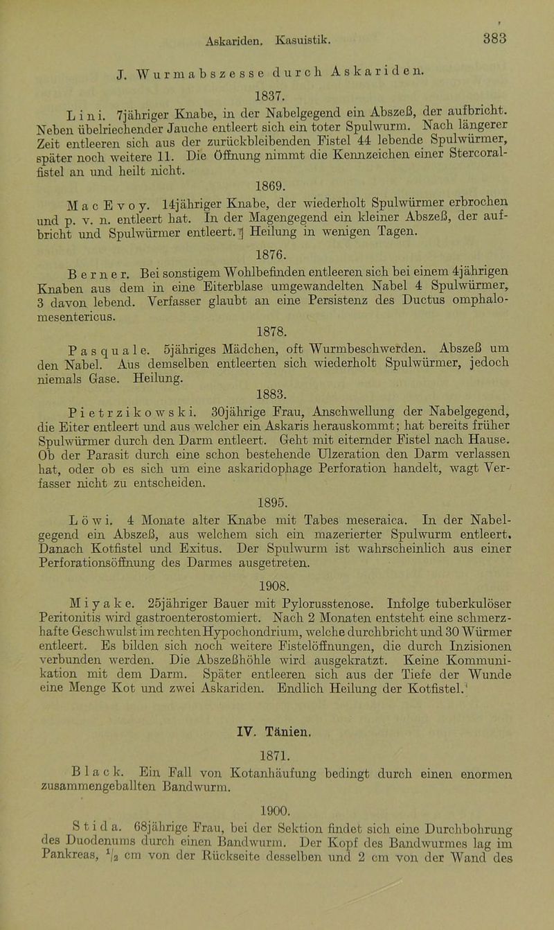 J. Wurmabszesse durch Askariden. 1837. L i n i. 7jähriger Knabe, in der Nabelgegend ein Abszeß, der aufbricht. Neben übelriechender Jauche entleert sich ein toter Spulwurm. Nach längerer Zeit entleeren sich aus der zurückbleibenden Fistel 44 lebende Spulwürmer, später noch weitere 11. Die Öffnung nimmt die Kennzeichen einer Stercoral- fistel an und heilt nicht. 1869. MacEvoy. 14jähriger Knabe, der wiederholt Spulwürmer erbrochen und p. v. n. entleert hat. In der Magengegend ein kleiner Abszeß, der auf- bricht und Spulwürmer entleert. 7j Heilung in wenigen Tagen. 1876. Berner. Bei sonstigem Wohlbefinden entleeren sich bei einem 4jährigen Knaben aus dem in eine Eiterblase umgewandelten Nabel 4 Spulwürmer, 3 davon lebend. Verfasser glaubt an eine Persistenz des Ductus omphalo- mesentericus. 1878. P a s q u a 1 e. Sjähriges Mädchen, oft Wurmbeschwerden. Abszeß um den Nabel. Aus demselben entleerten sich wiederholt Spulwürmer, jedoch niemals Gase. Heilung. 1883. Pietrzikowski. 30jährige Frau, Anschwellung der Nabelgegend, die Eiter entleert und aus welcher ein Askaris herauskommt; hat bereits früher Spulwürmer durch den Darm entleert. Geht mit eiternder Fistel nach Hause. Ob der Parasit durch eine schon bestehende Ulzeration den Darm verlassen hat, oder ob es sich um eine askaridophage Perforation handelt, wagt Ver- fasser nicht zu entscheiden. 1895. L ö w i. 4 Monate alter Knabe mit Tabes meseraica. In der Nabel- gegend ein Abszeß, aus welchem sich ein mazerierter Spulwurm entleert. Danach Kotfistel und Exitus. Der Spulwurm ist wahrscheinlich aus einer Perforationsöffnung des Darmes ausgetreten. 1908. M i y a k e. 25jähriger Bauer mit Pylorusstenose. Infolge tuberkulöser Peritonitis wird gastroenterostomiert. Nach 2 Monaten entsteht eine schmerz- hafte Geschwulst im rechten Hypochondrium, welche durchbricht und 30 Würmer entleert. Es bilden sich noch weitere Fistelöffnungen, die durch Inzisionen verbunden werden. Die Abszeßhöhle wird ausgekratzt. Keine Kommuni- kation mit dem Darm. Später entleeren sich aus der Tiefe der Wunde eine Menge Kot und zwei Askariden. Endlich Heilung der Kotfistel.1 IV. Tänien. 1871. Black. Ein Fall von Kotanhäufung bedingt durch einen enormen zusammengeballten Bandwurm. 1900. S t i d a. 68jährige Frau, bei der Sektion findet sich eine Durchbohrung des Duodenums durch einen Bandwurm. Der Kopf des Bandwurmes lag im Pankreas, 1(2 cm von der Rückseite desselben und 2 cm von der Wand des