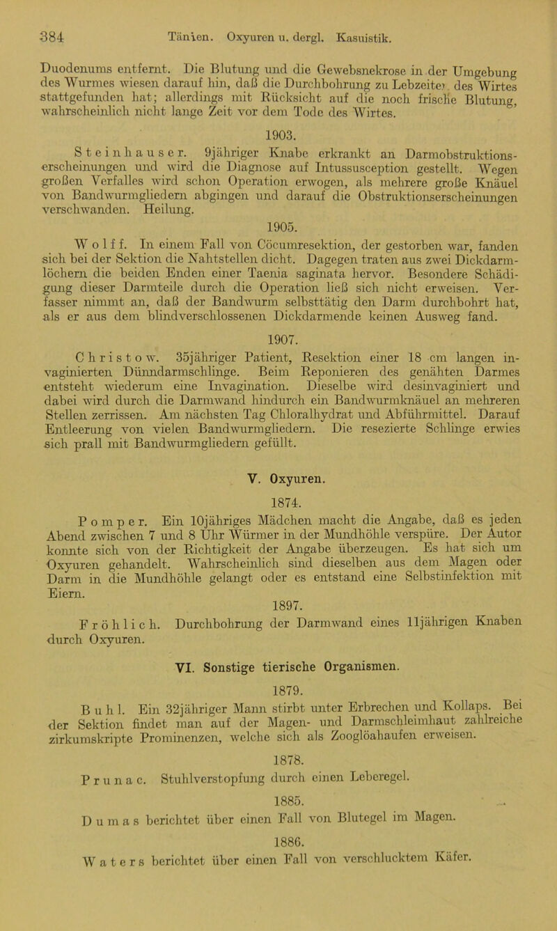 Duodenums entfernt. Die Blutung und die Gewebsnekrose in der Umgebung des Wurmes wiesen darauf hin, daß die Durchbohrung zu Lebzeiten des Wirtes stattgefunden hat; allerdings mit Rücksicht auf die noch frische Blutung, wahrscheinlich nicht lange Zeit vor dem Tode des Wirtes. 1903. Steinhäuser. 9jähriger Knabe erkrankt an Darmobstruktions- erscheinungen und wird die Diagnose auf Intussusception gestellt. Wegen großen Verfalles wird schon Operation erwogen, als mehrere große Knäuel von Bandwurmgliedern abgingen und darauf die Obstruktionserscheinungen verschwanden. Heilung. 1905. Wolf f. In einem Fall von Cöcumresektion, der gestorben war, fanden sich bei der Sektion die Nahtstellen dicht. Dagegen traten aus zwei Dickdarm- löchern die beiden Enden einer Taenia saginata hervor. Besondere Schädi- gung dieser Darmteile durch die Operation ließ sich nicht erweisen. Ver- fasser nimmt an, daß der Bandwurm selbsttätig den Darm durchbohrt hat, als er aus dem blindverschlossenen Dickdarmende keinen Ausweg fand. 1907. Christo w. 35jähriger Patient, Resektion einer 18 cm langen in- vaginierten Dünndarmschlinge. Beim Reponieren des genähten Darmes entsteht wiederum eine Invagination. Dieselbe wird desinvaginiert und dabei wird durch die Darmwand hindurch ein Bandwurmknäuel an mehreren Stellen zerrissen. Am nächsten Tag Chloralhydrat und Abführmittel. Darauf Entleerung von vielen Bandwurmgliedem. Die resezierte Schlinge erwies sich prall mit Bandwurmgliedern gefüllt. V. Oxyuren. 1874. P o m p e r. Ein lOjähriges Mädchen macht die Angabe, daß es jeden Abend zwischen 7 und 8 Uhr Würmer in der Mundhöhle verspüre. Der Autor konnte sich von der Richtigkeit der Angabe überzeugen. Es hat sich um Oxyuren gehandelt. Wahrscheinlich, sind dieselben aus dem Magen oder Darm in die Mundhöhle gelangt oder es entstand eine Selbstinfektion mit Eiern. 1897. Fröhlich. Durchbohrung der Darmwand eines lljälirigen Knaben durch Oxyuren. VI. Sonstige tierische Organismen. 1879. Buhl. Ein 32jähriger Mann stirbt unter Erbrechen und Kollaps. Bei der Sektion findet man auf der Magen- und Darmschleimhaut zahlreiche zirkumskripte Prominenzen, welche sich als Zooglöahaufen erweisen. 1878. P r u n a c. Stuhlvcrstopfung durch einen Leberegel. 1885. Dumas berichtet über einen Fall von Blutegel im Magen. 1886. W a t e r s berichtet über einen Fall von verschlucktem Käfer.