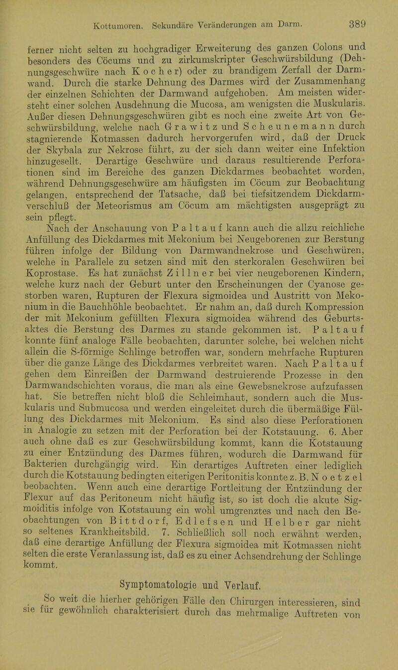 ferner nickt selten zu hochgradiger Erweiterung des ganzen Colons und besonders des Cöcums und zu zirkumskripter Geschwürsbildung (Deh- nungsgeschwüre nach Koche r) oder zu brandigem Zerfall der Darm- wand. Durch die starke Dehnung des Darmes wird der Zusammenhang der einzelnen Schichten der Darmwand aufgehoben. Am meisten wider- steht einer solchen Ausdehnung die Mucosa, am wenigsten die Muskularis. Außer diesen Dehnungsgeschwüren gibt es noch eine zweite Art von Ge- schwürsbildung, welche nach G r a w i t z und Scheunemann durch stagnierende Kotmassen dadurch hervorgerufen wird, daß der Druck der Skybala zur Nekrose führt, zu der sich dann weiter eine Infektion hinzugesellt. Derartige Geschwüre und daraus resultierende Perfora- tionen sind im Bereiche des ganzen Dickdarmes beobachtet worden, während Dehnungsgeschwüre am häufigsten im Cöcum zur Beobachtung gelangen, entsprechend der Tatsache, daß bei tiefsitzendem Dickdarm- verschluß der Meteorismus am Cöcum am mächtigsten ausgeprägt zu sein pflegt. Nach der Anschauung von P a 11 a u f kann auch die allzu reichliche Anfüllung des Dickdarmes mit Mekonium bei Neugeborenen zur Berstung führen infolge der Bildung von Darmwandnekrose und Geschwüren, welche in Parallele zu setzen sind mit den sterkoralen Geschwüren bei Koprostase. Es hat zunächst Z i 11 n e r bei vier neugeborenen Kindern, welche kurz nach der Geburt unter den Erscheinungen der Cyanose ge- storben waren, Rupturen der Flexura sigmoidea und Austritt von Meko- nium in die Bauchhöhle beobachtet. Er nahm an, daß durch Kompression der mit Mekonium gefüllten Flexura sigmoidea während des Geburts- aktes die Berstung des Darmes zu stände gekommen ist. P a 11 a u f konnte fünf analoge Fälle beobachten, darunter solche, bei welchen nicht allein die S-förmige Schlinge betroffen war, sondern mehrfache Rupturen über die ganze Länge des Dickdarmes verbreitet waren. Nach P a 11 a u f gehen dem Einreißen der Darmwand destruierende Prozesse in den Darmwandschichten voraus, die man als eine Gewebsnekrose aufzufassen hat. Sie betreffen nicht bloß die Schleimhaut, sondern auch die Mus- kularis und Submucosa und werden eingeleitet durch die übermäßige Fül- lung des Dickdarmes mit Mekonium. Es sind also diese Perforationen in Analogie zu setzen mit der Perforation bei der Kotstauung. 6. Aber auch ohne daß es zur Geschwürsbildung kommt, kann die Kotstauung zu einer Entzündung des Darmes führen, wodurch die Darmwand für Bakterien durchgängig wird. Ein derartiges Auftreten einer lediglich durch die Kotstauung bedingten eiterigen Peritonitis konnte z.B. Noetzel beobachten. Wenn auch eine derartige Fortleitung der Entzündung der Flexur auf das Peritoneum nicht häufig ist, so ist doch die akute Sig- moiditis infolge von Kotstauung ein wohl umgrenztes und nach den Be- obachtungen von Bittdorf, Ed lefsen und Helber gar nicht so seltenes Krankheitsbild. 7. Schließlich soll noch erwähnt werden, daß eine derartige Anfüllung der Flexura sigmoidea mit Kotmassen nicht selten die erste Veranlassung ist, daß es zu einer Achsendrehung der Schlinge kommt. Symptomatologie und Verlauf. So weit die hierher gehörigen Fälle den Chirurgen interessieren, sind sie für gewöhnlich charakterisiert durch das mehrmalige Auftreten von