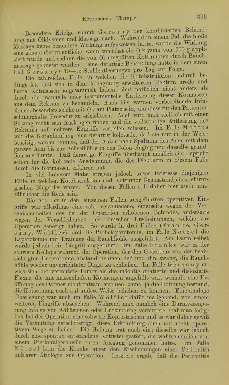Besondere Erfolge rühmt Gersuny der kombinierten Behand- lung mit Ölklysmen und Massage nach. Während in einem Fall die bloße Massage keine besondere Wirkung aufzuweisen hatte, wurde die Wirkung eine ganz außerordentliche, wenn zunächst ein Ölklysma von oOO g appli- ziert wurde und sodann die von öl umspülten Kottumoren durch Bauch- massage geknetet wurden. Eine derartige Behandlung hatte m dem einen Fall Gersunys 10—15 Stuhlentleerungen pro Tag zur Folge Die zahlreichen Fälle, in welchen die Kotobstruktion dadurch be- dingt ist, daß sich in dem hochgradig erweiterten Rektum große und harte Kotmassen angesammelt haben, sind natürlich nicht anders als durch die manuelle oder instrumenteile Entfernung dieser Kotmassen aus dem Rektum zu behandeln. Auch hier werden vorbereitende Infu- sionen, besonders solche mit Öl, am Platze sein, um diese für den Patienten schmerzhafte Prozedur zu erleichtern. Auch wird man vielfach mit einer Sitzung nicht sein Auslangen finden und die vollständige Entleerung des Rektums auf mehrere Eingriffe verteilen müssen. Im Falle Morris war die Kotanhäufung eine derartig kolossale, daß sie nur in der Weise beseitigt werden konnte, daß der Autor nach Spaltung des Anus mit dem ganzen Arm bis zur Achselhöhle in das Colon einging und dasselbe gründ- lich ausräumte. Daß derartige Eingriffe überhaupt möglich sind, spricht schon für die kolossale Ausdehnung, die der Dickdarm in diesem Falle durch die Kotmassen erfahren hat. In viel höherem Maße erregen jedoch unser Interesse diejenigen Fälle, in welchen Kotobstruktion und Kottumor Gegenstand eines chirur- gischen Eingriffes waren. Von diesen Fällen soll daher hier auch aus- führlicher die Rede sein. Die Art der in den einzelnen Fällen ausgeführten operativen Ein- griffe war allerdings eine sehr verschiedene, einerseits wegen der Ver- schiedenheiten des bei der Operation erhobenen Befundes, anderseits wegen der Verschiedenheit der klinischen Erscheinungen, welche zur Operation genötigt haben. So wurde in drei Fällen (Franke, Ger- suny, W ö 1 f 1 e r) bloß die Probelaparotomie, im Falle N ö t z e 1 die Laparotomie mit Drainage der Bauchhöhle ausgeführt. Am Darm selbst wurde jedoch kein Eingriff ausgeführt. Im Falle Franke war es der schwere Kollaps während der Operation, der den Operateur von der beab- sichtigten Enterotomie Abstand nehmen ließ und ihn zwang, die Bauch- höhle wieder unverrichteter Dinge zu schließen. Im Falle Gersuny er- wies sich der vermutete Tumor als die mächtig dilatierte und dislozierte Flexur, die mit massenhaften Kotmengen angefüllt war, weshalb eine Er- öffnung des Darmes nicht ratsam erschien, zumal ja die Hoffnung bestand, die Kotstauung auch auf andere Weise beheben zu können. Eine analoge Überlegung war auch im Falle W ö 1 f 1 e r dafür maßgebend, von einem weiteren Eingriffe abzusehen. Während man nämlich eine Darmverenge- rung infolge von Adhäsionen oder Entzündung vermutete, traf man ledig- lich bei der Operation eine schwere Koprostase an und es war daher gewiß die Vermutung gerechtfertigt, diese Erkrankung auch auf nicht opera- tivem Wege zu heilen. Die Heilung trat auch ein; dieselbe war jedoch durch eine spontan entstandene Kotfistel gestört, die wahrscheinlich von einem Sterlcoralgeschwiir ihren Ausgang genommen hatte. Im Falle N ö t z e 1 kam die Kranke unter den Erscheinungen einer Peritonitis unklarer Ätiologie zur Operation. Letztere ergab, daß die Peritonitis