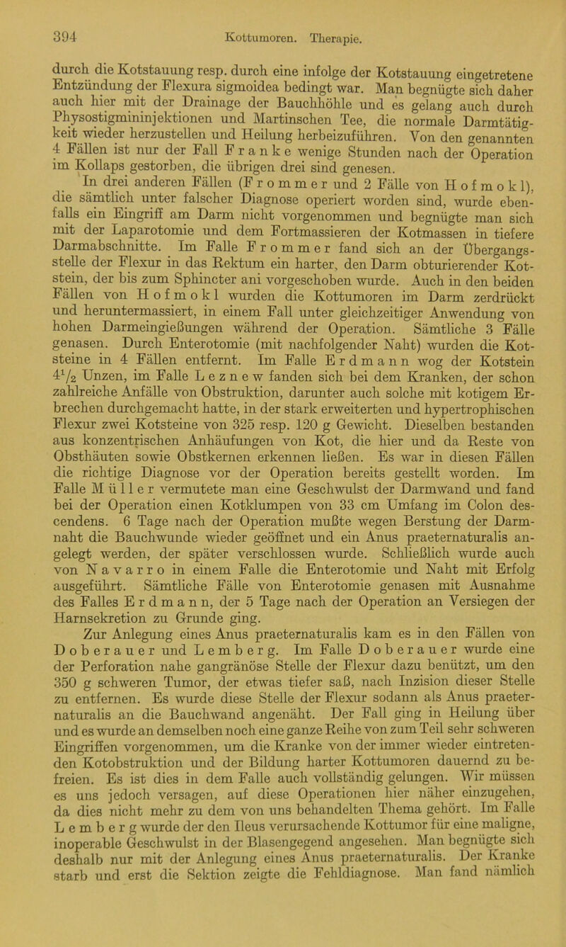 durch die Kotstauung resp. durch eine infolge der Kotstauung eingetretene Entzündung der Flexura sigmoidea bedingt war. Man begnügte sich daher auch hier mit der Drainage der Bauchhöhle und es gelang auch durch Physostigmininjektionen und Martinschen Tee, die normale Darmtätig- keit wieder herzustellen und Heilung herbeizuführen. Von den genannten 4 Fällen ist nur der Fall Franke wenige Stunden nach der Operation im Kollaps gestorben, die übrigen drei sind genesen. In drei anderen Fällen (Frommer und 2 Fälle von Ii o f m o k 1), die sämtlich unter falscher Diagnose operiert worden sind, wurde eben- falls ein Eingriff am Darm nicht vorgenommen und begnügte man sich mit der Laparotomie und dem Fortmassieren der Kotmassen in tiefere Darmabschnitte. Im Falle Frommer fand sich an der Übergangs- stehe der Flexur in das Rektum ein harter, den Darm obturierender Kot- stein, der bis zum Sphincter ani vorgeschoben wurde. Auch in den beiden Fällen von H o f m o k 1 wurden die Kottumoren im Darm zerdrückt und heruntermassiert, in einem Fall unter gleichzeitiger Anwendung von hohen Darmeingießungen während der Operation. Sämtliche 3 Fälle genasen. Durch Enterotomie (mit nachfolgender Naht) wurden die Kot- steine in 4 Fällen entfernt. Im Falle Erdmann wog der Kotstein ü/2 Unzen, im Falle L e z n e w fanden sich bei dem Kranken, der schon zahlreiche Anfähe von Obstruktion, darunter auch solche mit kotigem Er- brechen durchgemacht hatte, in der stark erweiterten und hypertrophischen Flexur zwei Kotsteine von 325 resp. 120 g Gewicht. Dieselben bestanden aus konzentrischen Anhäufungen von Kot, die hier und da Reste von Obsthäuten sowie Obstkernen erkennen ließen. Es war in diesen Fällen die richtige Diagnose vor der Operation bereits gestellt worden. Im Falle Müller vermutete man eine Geschwulst der Darmwand und fand bei der Operation einen Kotklumpen von 33 cm Umfang im Colon des- cendens. 6 Tage nach der Operation mußte wegen Berstung der Darm- naht die Bauchwunde wieder geöffnet und ein Anus praeternaturalis an- gelegt werden, der später verschlossen wurde. Schließlich wurde auch von Navarro in einem Falle die Enterotomie und Naht mit Erfolg ausgeführt. Sämtliche Fälle von Enterotomie genasen mit Ausnahme des Falles E r d m a n n, der 5 Tage nach der Operation an Versiegen der Harnsekretion zu Grunde ging. Zur Anlegung eines Anus praeternaturalis kam es in den Fällen von Doberauer und Lemberg. Im Falle Dobe rauer wurde eine der Perforation nahe gangränöse Stelle der Flexur dazu benützt, um den 350 g schweren Tumor, der etwas tiefer saß, nach Inzision dieser Stelle zu entfernen. Es wurde diese Stelle der Flexur sodann als Anus praeter- naturalis an die Bauchwand angenäht. Der Fall ging in Heilung über und es wurde an demselben noch eine ganze Reihe von zum Teil sehr schweren Eingriffen vorgenommen, um die Kranke von der immer wieder eintreten- den Kotobstruktion und der Bildung harter Kottumoren dauernd zu be- freien. Es ist dies in dem Falle auch vollständig gelungen. Wir müssen es uns jedoch versagen, auf diese Operationen hier näher einzugehen, da dies nicht mehr zu dem von uns behandelten Thema gehört. Im Falle Lemberg wurde der den Ileus verursachende Kottumor für eine maligne, inoperable Geschwulst in der Blasengegend angesehen. Man begnügte sich deshalb nur mit der Anlegung eines Anus praeternaturalis. Der Kranke starb und erst die Sektion zeigte die Fehldiagnose. Man fand nämlich