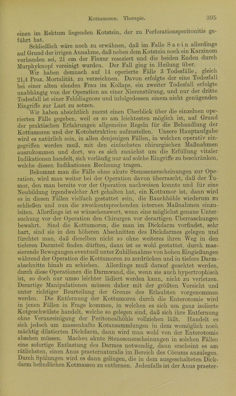 einen im Rektum liegenden Kotstein, der zu Perforationsperitonitis ge- führt hat. _ . Schließlich wäre noch zu erwähnen, daß im Falle S a c i n allerdings auf Grund der irrigen Annahme, daß neben dem Kotstein noch ein Karzinom vorhanden sei, 21 cm der Flexur reseziert und die beiden Enden durch Murphyknopf vereinigt wurden. Der Fall ging in Heilung über. Wir haben demnach auf 14 operierte Fälle 3 Todesfälle, gleich 21,4 Proz. Mortalität, zu verzeichnen. Davon erfolgte der eine Todesfall bei einer alten elenden Frau im Kollaps, ein zweiter Todesfall erfolgte unabhängig von der Operation an einer Nierenstörung, und nur der dritte Todesfall ist einer Fehldiagnose und infolgedessen einem nicht genügenden Eingriffe zur Last zu setzen. Wir haben absichtlich zuerst einen Überblick über die einzelnen ope- rierten Fälle gegeben, weil es so am leichtesten möglich ist, auf Grund der praktischen Erfahrungen allgemeine Regeln für die Behandlung der Kottumoren und der Kotobstruktion aufzustellen. Unsere Hauptaufgabe wird es natürlich sein, in allen denjenigen Fällen, in welchen operativ ein- gegriffen werden muß, mit den einfachsten chirurgischen Maßnahmen auszukommen und dort, wo es sich zunächst um die Erfüllung vitaler Indikationen handelt, sich vorläufig nur auf solche Eingriffe zu beschränken, welche diesen Indikationen Rechnung tragen. Bekommt man die Fälle ohne akute Stenosenerscheinungen zur Ope- ration, wird man weiter bei der Operation davon überrascht, daß der Tu- mor, den man bereits vor der Operation nachweisen konnte und für eine Neubildung irgendwelcher Art gehalten hat, ein Kottumor ist, dann wird es in diesen Fällen vielfach gestattet sein, die Bauchhöhle wiederum zu schließen und nun die zweckentsprechenden internen Maßnahmen einzu- leiten. Allerdings ist es wünschenswert, wenn eine möglichst genaue Unter- suchung vor der Operation den Chirurgen vor derartigen Überraschungen bewahrt. Sind die Kottumoren, die man im Dickdarm vorfindet, sehr hart, sind sie in den höheren Abschnitten des Dickdarmes gelegen und fürchtet man, daß dieselben nicht so ohne weiteres ihren Weg in den tieferen Darmteil finden dürften, dann ist es wohl gestattet, durch mas- sierende Bewegungen eventuell unter Zuhilfenahme von hohen Eingießungen während der Operation die Kottumoren zu zerdrücken und in tiefere Darm- abschnitte hinab zu schieben. Allerdings muß darauf geachtet werden, durch diese Operationen die Darmwand, die, wenn sie auch hypertrophisch ist, so doch nur umso leichter lädiert werden kann, nicht zu verletzen. Derartige Manipulationen müssen daher mit der größten Vorsicht und unter richtiger Beurteilung der Grenze des Erlaubten vorgenommen werden. Die Entfernung der Kottumoren durch die Enterotomie wird in jenen Fällen in Frage kommen, in welchen es sich um ganz isolierte Kotgeschwülste handelt, welche so gelegen sind, daß sich ihre Entfernung ohne Verunreinigung der Peritonealhöhle vollziehen läßt. Handelt es sich jedoch um massenhafte Kotansammlungen in dem womöglich noch mächtig ddatierten Dickdarm, dann wird man wohl von der Enterotomie absehen müssen. Machen akute Stenosenerscheinungen in solchen Fällen eine sofortige Entlastung des Darmes notwendig, dann erscheint es am Tätlichsten, einen Anus praeternaturalis im Bereich des Cöcums anzulegen. Durch Spülungen wird es dann gelingen, die in dem ausgeschalteten Dick- darm befindlichen Kotmassen zu entfernen. Jedenfalls ist der Anus praeter-