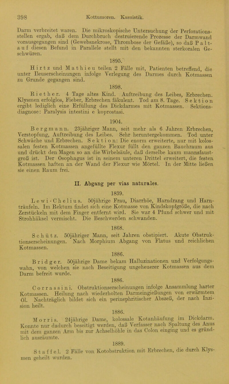 Darm verbreitet waren. Die mikroskopische Untersuchung der Perforations- stellen ergab, daß dem Durchbruch destruierende Prozesse der Darmwand vorausgegangen sind (Gewebsnekrose, Thrombose der Gefäße), so daß P a 11- auf diesen Befund in Parallele stellt mit den bekannten sterkoralen Ge- schwüren. 1895.' H i r t z und M athieu teilen 2 Fälle mit, Patienten betreffend, die unter Ueuserscheinungen infolge Verlegung des Darmes durch Kotmassen zu Grunde gegangen sind. 1898. R i e t h e r. 4 Tage altes Kind. Auftreibung des Leibes, Erbrechen. Klysmen erfolglos, Fieber, Erbrechen fäkulent. Tod am 8. Tage. Sektion ergibt lediglich eine Erfüllung des Dickdarmes mit Kotmassen. Sektions- diagnose: Paralysis intestini e koprostasi. 1904. Berg m a n n. 23jähriger Mann, seit mehr als 6 Jahren Erbrechen, Verstopfung, Auftreibung des Leibes. Sehr heruntergekommen. Tod unter Schwäche und Erbrechen. Sektion: Die enorm erweiterte, nur mit kolos- salen festen Kotmassen angefüllte Flexur füllt den ganzen Bauchraum aus und drückt den Magen so an die Wirbelsäule, daß derselbe kaum mannsfaust- groß ist. Der Ösophagus ist in seinem unteren Drittel erweitert, die festen Kotmassen haften an der Wand der Flexur wie Mörtel. In der Mitte ließen sie einen Raum frei. II. Abgang per vias naturales. 1839. Lewi-Chelius. 50jährige Frau, Diarrhöe, Harndrang und Harn- träufeln. Im Rektum findet sich eine Kotmasse von Kindskopfgröße, die nach Zerstückeln mit dem Finger entfernt wird. Sie war 4 Pfund schwer und mit Strohhäksel vermischt. Die Beschwerden schwanden. 1868. Schütz. 50jähriger Mann, seit Jahren obstipiert. Akute Obstruk- tionserscheinungen. Nacü Morphium Abgang von Flatus und reichlichen Kotmassen. 1886. B r i d g e r. 50jährige Dame bekam Halluzinationen und Verfolgungs- wahn, von welchen sie nach Beseitigung ungeheuerer Kotmassen aus dem Darm befreit wurde. 1886. Corrassini. Obstruktionserscheinungen infolge Ansammlung harter Kotmassen. Heilung nach wiederholten Darmeingießungen von erwärmtem öl. Nachträglich bildet sich ein perinephritischer Abszeß, der nach Inzi- sion heilt. 1886. Morris. 24jährige Dame, kolossale Kotanhäufung im Dickdarm. Konnte nur dadurch beseitigt werden, daß Verfasser nach Spaltung des Amis mit dem ganzen Arm bis zur Achselhöhle in das Colon einging und es gründ- lich ausräumte. 1889. Staffel. 2 Fälle von Kotobstruktion mit Erbrechen, die durch Klys- men geheilt wurden.