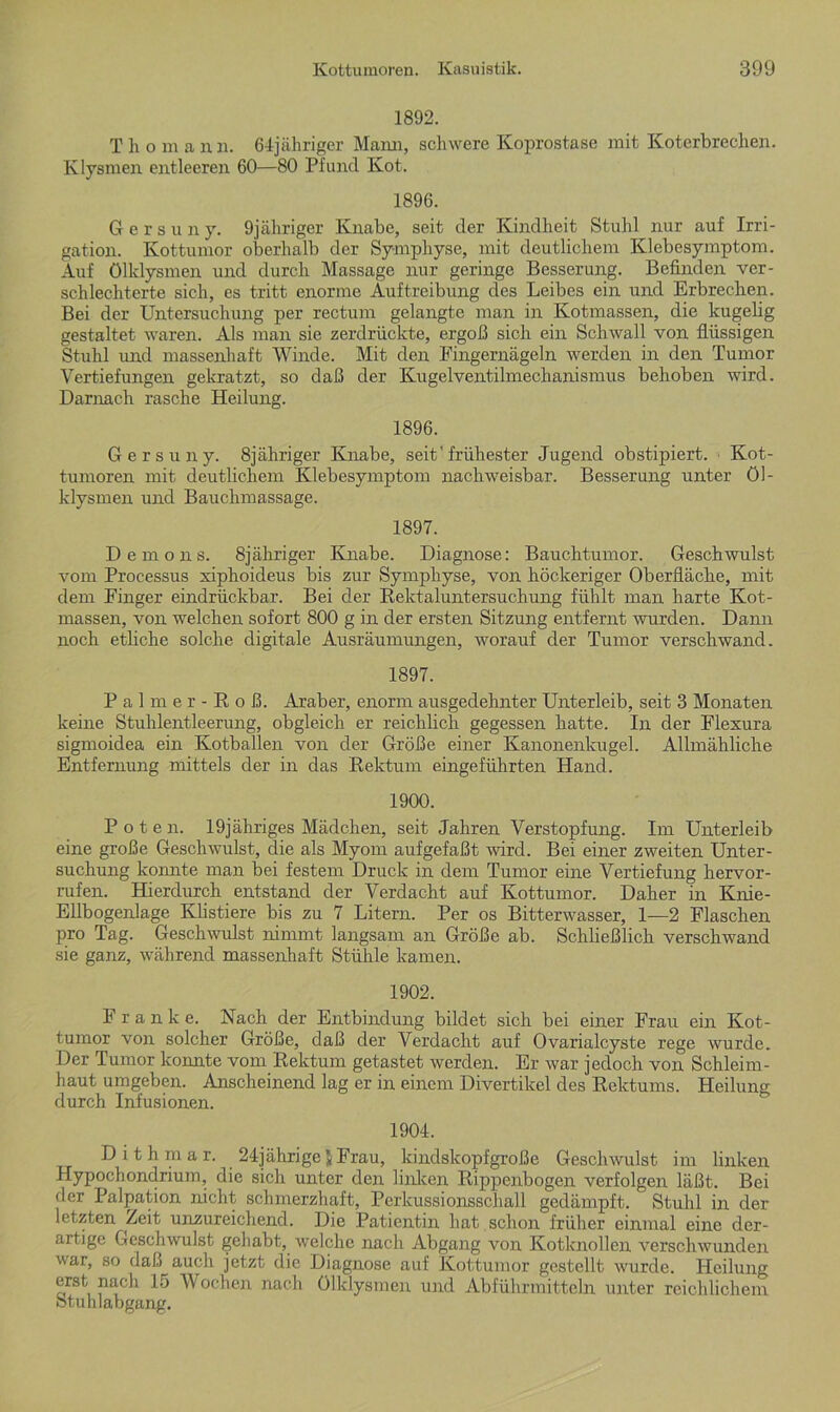 1892. Tho m a n n. 64jähriger Mann, schwere Koprostase mit Koterbrechen. Klysmen entleeren 60—80 Pfund Kot. 1896. Gersuny. 9jäliriger Knabe, seit der Kindheit Stuhl nur auf Irri- gation. Kottumor oberhalb der Symphyse, mit deutlichem Klebesymptom. Auf Ölklysmen und durch Massage nur geringe Besserung. Befinden ver- schlechterte sich, es tritt enorme Auftreibung des Leibes ein und Erbrechen. Bei der Untersuchung per rectum gelangte man in Kotmassen, die kugelig gestaltet waren. Als man sie zerdrückte, ergoß sich ein Schwall von flüssigen Stuhl und massenhaft Winde. Mit den Fingernägeln werden in den Tumor Vertiefungen gekratzt, so daß der Kugelventilmechanismus behoben wird. Darnach rasche Heilung. 1896. Gersuny. 8jähriger Knabe, seit'frühester Jugend obstipiert. Kot- tumoren mit deutlichem Klebesymptom nachweisbar. Besserung unter Öl- klysmen und Bauchmassage. 1897. Demons. 8jähriger Knabe. Diagnose: Bauchtumor. Geschwulst vom Processus xiphoideus bis zur Symphyse, von höckeriger Oberfläche, mit dem Finger eindrückbar. Bei der Rektaluntersuchung fühlt man harte Kot- massen, von welchen sofort 800 g in der ersten Sitzung entfernt wurden. Dann noch etliche solche digitale Ausräumungen, worauf der Tumor verschwand. 1897. Palmer-Roß. Araber, enorm ausgedehnter Unterleib, seit 3 Monaten keine Stuhlentleerung, obgleich er reichlich gegessen hatte. In der Flexura sigmoidea ein Kotballen von der Größe einer Kanonenkugel. Allmähliche Entfernung mittels der in das Rektum eingeführten Hand. 1900. Poten. 19jähriges Mädchen, seit Jahren Verstopfung. Im Unterleib eine große Geschwulst, die als Myom aufgefaßt wird. Bei einer zweiten Unter- suchung konnte man bei festem Druck in dem Tumor eine Vertiefung liervor- rufen. Hierdurch entstand der Verdacht auf Kottumor. Daher in Knie- Ellbogenlage Klistiere bis zu 7 Litern. Per os Bitterwasser, 1—2 Flaschen pro Tag. Geschwulst nimmt langsam an Größe ab. Schließlich verschwand sie ganz, während massenhaft Stühle kamen. 1902. Franke. Nach der Entbindung bildet sich bei einer Frau ein Kot- tumor von solcher Größe, daß der Verdacht auf Ovarialcyste rege wurde. Der Tumor konnte vom Rektum getastet werden. Er war jedoch von Schleim- haut umgeben. Anscheinend lag er in einem Divertikel des Rektums. Heilung durch Infusionen. 1904. Dithmar. 24jährigeJFrau, kindskopfgroße Geschwulst im linken Hypochondrium, die sich unter den linken Rippenbogen verfolgen läßt. Bei der Palpation nicht schmerzhaft, Perkussionsschall gedämpft. Stuhl in der letzten Zeit unzureichend. Die Patientin hat schon früher einmal eine der- artige Geschwulst gehabt, welche nach Abgang von Kotknollen verschwunden war, so daß auch jetzt die Diagnose auf Kottumor gestellt wurde. Heilung erst nach 15 Wochen nach Ölklysmen und Abführmitteln unter reichlichem Stuhlabgang.