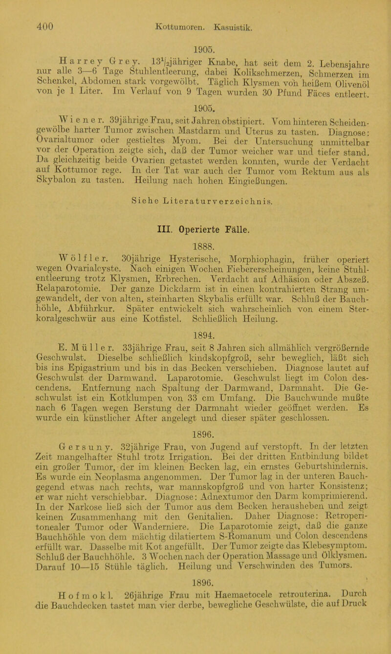 1905. Harrey Grcy. lS^ajahriger Knabe, hat seit dem 2. Lebensjahre nur alle 3 6 Tage Stuhlentleerung, dabei Kolikschmerzen, Schmerzen im Schenkel, Abdomen stark vorgewölbt. Täglich Klysmen von heißem Olivenöl von je 1 Liter. Im Verlauf von 9 Tagen wurden 30 Pfund Fäces entleert, 1905. W iene r. 39jährige Frau, seit Jahren obstipiert. Vom hinteren Scheiden- gewölbe harter Tumor zwischen Mastdarm und Uterus zu tasten. Diagnose: Ovarialtumor oder gestieltes Myom. Bei der Untersuchung unmittelbar vor der Operation zeigte sich, daß der Tumor weicher war und tiefer stand. Da gleichzeitig beide Ovarien getastet werden konnten, wurde der Verdacht auf Kottumor rege. In der Tat war auch der Tumor vom Rektum aus als Skybalon zu tasten. Heilung nach hohen Eingießungen. Siehe Literaturverzeichnis. III. Operierte Fälle. 1888. W ö 1 f 1 e r. 30jährige Hysterische, Morphiophagin, früher operiert wegen Ovarialcyste. Nach einigen Wochen Fiebererscheinungen, keine Stuhl- entleerung trotz Klysmen, Erbrechen. Verdacht auf Adhäsion oder Abszeß. Relaparotomie. Der ganze Dickdarm ist in einen kontrahierten Strang um- gewandelt, der von alten, steinharten Skybalis erfüllt war. Schluß der Bauch- höhle, Abführkur. Später entwickelt sich wahrscheinlich von einem Ster- koralgeschwür aus eine Kotfistel. Schließlich Heilung. 1894. E. Mülle r. 33jährige Frau, seit 8 Jahren sich allmählich vergrößernde Geschwulst. Dieselbe schließlich kindskopfgroß, sehr beweglich, läßt sich bis ins Epigast-rium und bis in das Becken verschieben. Diagnose lautet auf Geschwulst der Darmwand. Laparotomie. Geschwulst liegt im Colon des- cendens. Entfernung nach Spaltung der Darmwand, Darmnaht. Die Ge- schwulst ist ein Kotklumpen von 33 cm Umfang. Die Bauchwunde mußte nach 6 Tagen wegen Berstung der Darmnaht wieder geöffnet werden. Es wurde ein künstlicher After angelegt und dieser später geschlossen. 1896. G e r s u n y. 32jährige Frau, von Jugend auf verstopft. In der letzten Zeit mangelhafter Stuhl trotz Irrigation. Bei der dritten Entbindung bildet ein großer Tumor, der im kleinen Becken lag, ein ernstes Geburtshindernis. Es wurde ein Neoplasma angenommen. Der Tumor lag in der unteren Bauch- gegend etwas nach rechts, war mannskopfgroß und von harter Konsistenz; er war nicht verschiebbar. Diagnose: Adnextumor den Darm komprimierend. In der Narkose ließ sich der Tumor aus dem Becken herausheben und zeigt keinen Zusammenhang mit den Genitalien. Daher Diagnose: Retroperi- tonealer Tumor oder Wanderniere. Die Laparotomie zeigt, daß die ganze Bauchhöhle von dem mächtig diktiertem S-Romanum und Colon descendens erfüllt war. Dasselbe mit Kot angefüllt. Der Tumor zeigte das Klebesymptom. Schluß der Bauchhöhle. 3 Wochen nach der Operation Massage und Ölklysmen. Darauf 10—15 Stühle täglich. Heilung und Verschwinden des Tumors. 1896. Hof mokl. 26jährige Frau mit Haemactocele retrouterina. Durch die Bauchdecken tastet man vier derbe, bewegliche Geschwülste, die auf Druck