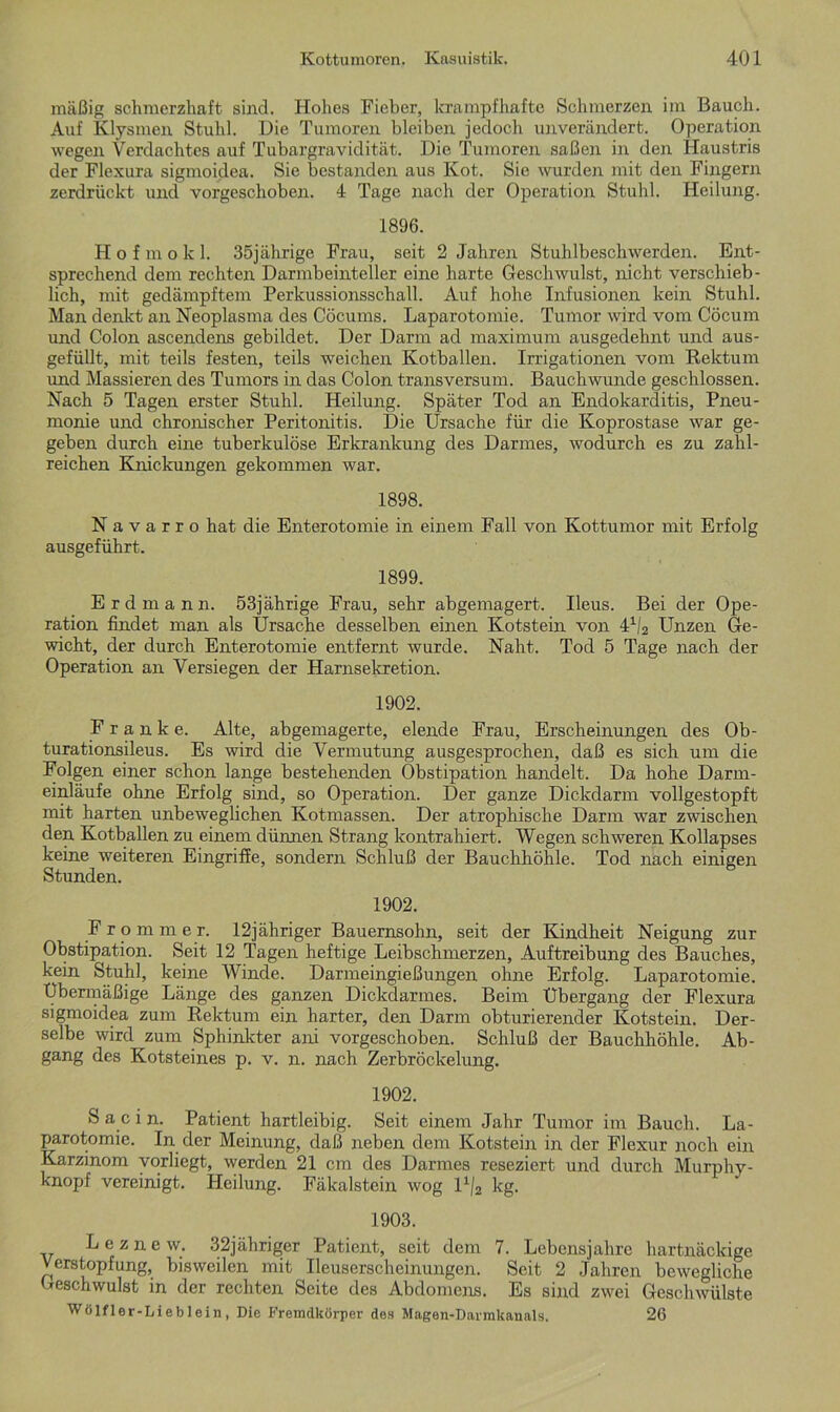 mäßig schmerzhaft sind. Hohes Fieber, krampfhafte Schmerzen im Bauch. Auf Klysmen Stuhl. Die Tumoren bleiben jedoch unverändert. Operation wegen Verdachtes auf Tubargravidität. Die Tumoren saßen in den Haustris der Flexura sigmoidea. Sie bestanden aus Kot. Sie wurden mit den Fingern zerdrückt und vorgeschoben. 4 Tage nach der Operation Stuhl. Heilung. 1896. Hofmokl. 35jährige Frau, seit 2 Jahren Stuhlbeschwerden. Ent- sprechend dem rechten Darmbeinteller eine harte Geschwulst, nicht verschieb- lich, mit gedämpftem Perkussionsschall. Auf hohe Infusionen kein Stuhl. Man denkt an Neoplasma des Cöcums. Laparotomie. Tumor wird vom Cöcum und Colon ascendens gebildet. Der Darm ad maximum ausgedehnt und aus- gefüllt, mit teils festen, teils weichen Kotballen. Irrigationen vom Rektum und Massieren des Tumors in das Colon transversum. Bauchwunde geschlossen. Nach 5 Tagen erster Stuhl. Heilung. Später Tod an Endokarditis, Pneu- monie und chronischer Peritonitis. Die Ursache für die Koprostase war ge- geben durch eine tuberkulöse Erkrankung des Darmes, wodurch es zu zahl- reichen Knickungen gekommen war. 1898. N a v a r r o hat die Enterotomie in einem Fall von Kottumor mit Erfolg ausgeführt. 1899. E r d m a n n. 53jährige Frau, sehr abgemagert. Ileus. Bei der Ope- ration findet man als Ursache desselben einen Kotstein von 41/2 Unzen Ge- wicht, der durch Enterotomie entfernt wurde. Naht. Tod 5 Tage nach der Operation an Versiegen der Harnsekretion. 1902. Franke. Alte, abgemagerte, elende Frau, Erscheinungen des Ob- turationsileus. Es wird die Vermutung ausgesprochen, daß es sich um die Folgen einer schon lange bestehenden Obstipation handelt. Da hohe Darm- einläufe ohne Erfolg sind, so Operation. Der ganze Dickdarm vollgestopft mit harten unbeweglichen Kotmassen. Der atrophische Darm war zwischen den Kotballen zu einem dünnen Strang kontrahiert. Wegen schweren Kollapses keine weiteren Eingriffe, sondern Schluß der Bauchhöhle. Tod nach einigen Stunden. 1902. Frommer. 12jähriger Bauernsohn, seit der Kindheit Neigung zur Obstipation. Seit 12 Tagen heftige Leibschmerzen, Auftreibung des Bauches, kein Stuhl, keine Winde. Darmeingießungen ohne Erfolg. Laparotomie. Übermäßige Länge des ganzen Dickdarmes. Beim Übergang der Flexura sigmoidea zum Rektum ein harter, den Darm obturierender Kotstein. Der- selbe wird zum Sphinkter ani vorgeschoben. Schluß der Bauchhöhle. Ab- gang des Kotsteines p. v. n. nach Zerbröckelung. 1902. S a c i n. Patient hartleibig. Seit einem Jahr Tumor im Bauch. La- parotomie. In der Meinung, daß neben dem Kotstein in der Flexur noch ein Karzinom vorliegt, werden 21 cm des Darmes reseziert und durch Murphy- knopf vereinigt. Heilung. Fäkalstein wog l1/2 kg. 1903. Le zne w. 32jähriger Patient, seit dem 7. Lebensjahre hartnäckige Verstopfung, bisweilen mit Ileuserscheinungen. Seit 2 Jahren bewegliche Geschwulst in der rechten Seite des Abdomens. Es sind zwei Geschwülste Wölfler-Lieblein, Die Fremdkörper des Magen-Darmkanals. 26