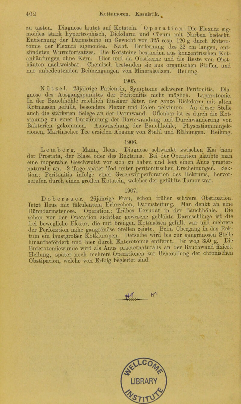 zu tasten. Diagnose lautet auf Kotstein. Operation: Die Flexura sig- moidea stark hypertrophisch, Dickdarm und Cöcum mit Narben bedeckt. Entfernung der Darmsteine im Gewicht von 325 resp. 120 g durch Entero- tomie der Flexura sigmoidea. Naht. Entfernung des 22 cm langen, ent- zündeten Wurmfortsatzes. Die Kotsteine bestanden aus konzentrischen Kot- anhäufungen ohne Kern. Hier und da Obstkerne und die Reste von Obst- häuten nachweisbar. Chemisch bestanden sie aus organischen Stoffen und nur unbedeutenden Beimengungen von Mineralsalzen. Heilung. 1905. N ö t z e 1. 23jährige Patientin, Symptome schwerer Peritonitis. Dia- gnose des Ausgangspunktes der Peritonitis nicht möglich. Laparotomie. In der Bauchhöhle reichlich flüssiger Eiter, der ganze Dickdarm mit alten Kotmassen gefüllt, besonders Flexur und Colon pelvinum. An dieser Stelle auch die stärksten Belege an der Darmwand. Offenbar ist es durch die Kot- stauung zu einer Entzündung der Darmwandung und Durchwanderung von Bakterien gekommen. Auswaschung der Bauchhöhle, Physostigmininjek- tionen, Martinscher Tee erzielen Abgang von Stuhl und Blähungen. Heilung. 1906. Lemberg. Mann, Ileus. Diagnose schwankt zwischen Kai nom der Prostata, der Blase oder des Rektums. Bei der Operation glaubte man eine inoperable Geschwulst vor sich zu haben und legt einen Anus praeter- naturalis an. 2 Tage später Tod unter peritonitischen Erscheinungen. Sek- tion: Peritonitis infolge einer Geschwürperforation des Rektums, hervor- gerufen durch einen großen Kotstein, welcher der gefühlte Tumor war. 1907. Doberauer. 26jährige Frau, schon früher schwere Obstipation. Jetzt Ileus mit fäkulentem Erbrechen, Darmsteifung. Man denkt an eine Dünndarmstenose. Operation: Trübes Exsudat in der Bauchhöhle. Die schon vor der Operation sichtbar gewesene geblähte Darmschlinge ist die frei bewegliche Flexur, die mit breiigen Kotmassen gefüllt war und mehrere der Perforation nahe gangränöse Stellen zeigte. Beim Übergang in das Rek- tum ein faustgroßer Kotklumpen. Derselbe wird bis zur gangränösen Stelle hinaufbefördert und hier durch Enterotomie entfernt. Er wog 350 g. Die Enterotomiewunde wird als Anus praeternaturalis an der Bauchwand fixiert. Heilung, später noch mehrere Operationen zur Behandlung der chronischen Obstipation, welche von Erfolg begleitet sind.