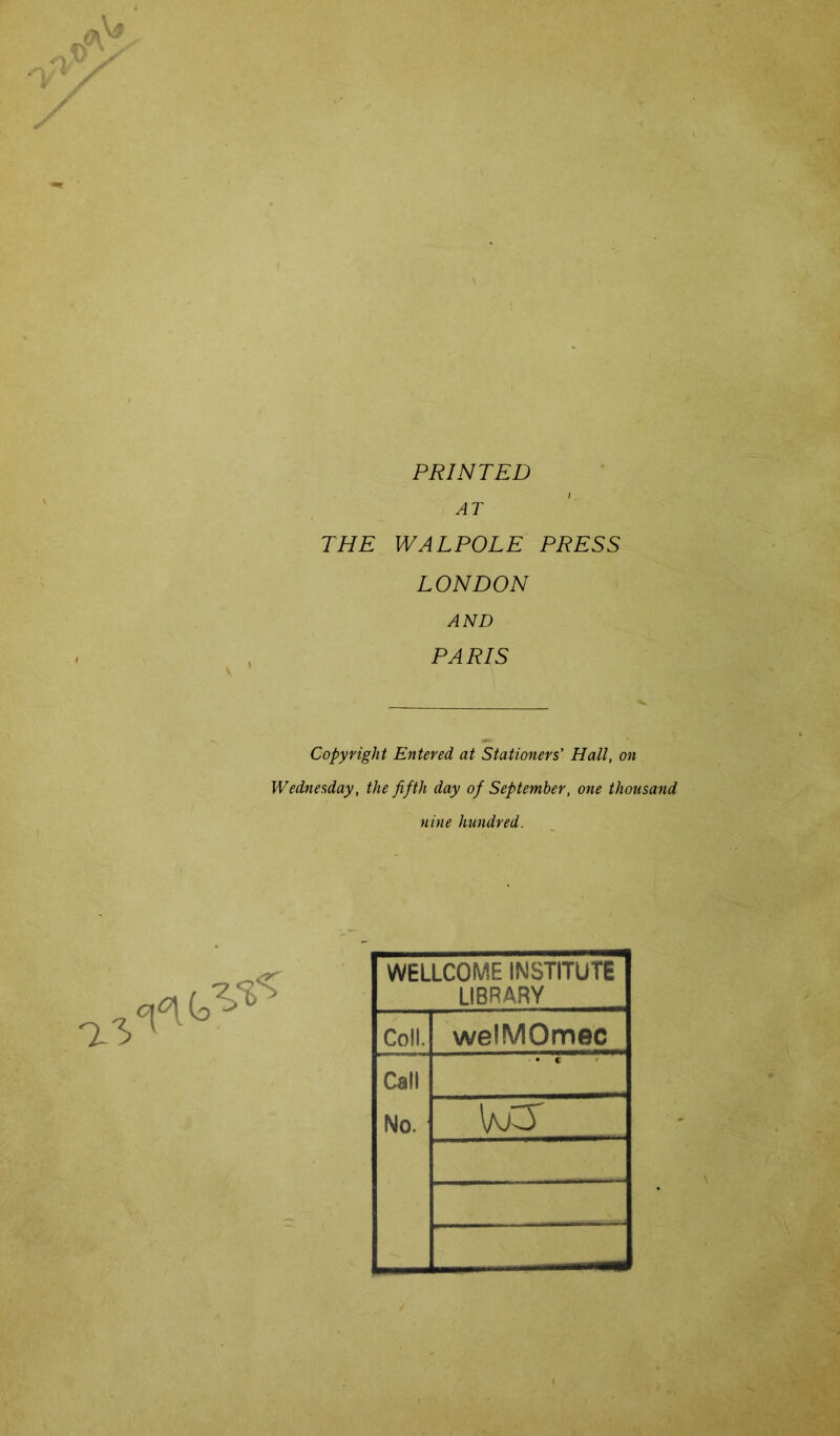 a3 PRINTED AT THE WALPOLE PRESS LONDON AND PARIS Copyright Entered at Stationers' Hall, on Wednesday, the fifth day of September, one thousand nine hundred. WELLCOME INSTITUTE LIBRARY Coll. welMOmec Call No. • c ^ vss