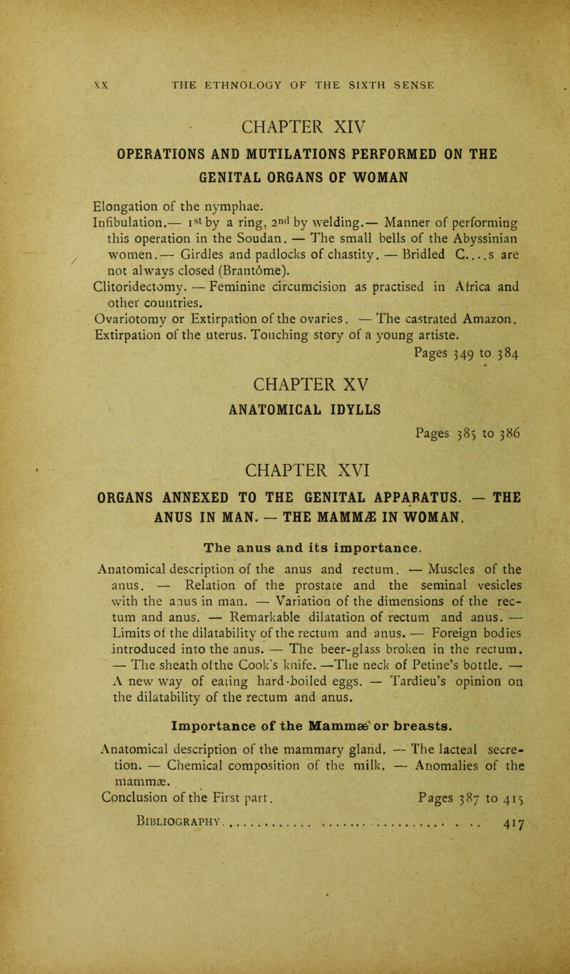 CHAPTER XIV OPERATIONS AND MUTILATIONS PERFORMED ON THE GENITAL ORGANS OF WOMAN Elongation of the nymphae. Infibulation.— istby a ring, by welding.— Manner of performing this operation in the Soudan. — The small bells of the Abyssinian women.— Girdles and padlocks of chastity. — Bridled C....s are not always closed (Brantome). Clitoridectomy. — Feminine circumcision as practised in Africa and other countries. Ovariotomy or Extirpation of the ovaries. — The castrated Amazon. Extirpation of the uterus. Touching story of a young artiste. Pages 349 to 384 CHAPTER XV ANATOMICAL IDYLLS Pages 385 to 386 CHAPTER XVI ORGANS ANNEXED TO THE GENITAL APPARATUS. — THE ANUS IN MAN. — THE MAMM.^1 IN WOMAN. The anus and its importance. Anatomical description of the anus and rectum. —Muscles of the anus. — Relation of the prostate and the seminal vesicles with the anus in man. — Variation of the dimensions of the rec- tum and anus. — Remarkable dilatation of rectum and anus. — Limits of the dilatability of the rectum and anus.-— Foreign bodies introduced into the anus. — The beer-glass broken in the rectum. — The sheath ofthe Cook’s knife.—The neck of Petine’s bottle. — A new way of eating hard-boiled eggs. — Tardieu’s opinion on the dilatability of the rectum and anus. Importance of the Mammse' or breasts. Anatomical description of the mammary glaiid. — The lacteal secre- tion. — Chemical composition of the milk. — Anomalies of the mammae. Conclusion ofthe First part. Pages 387 to 415 Bibliography. 417