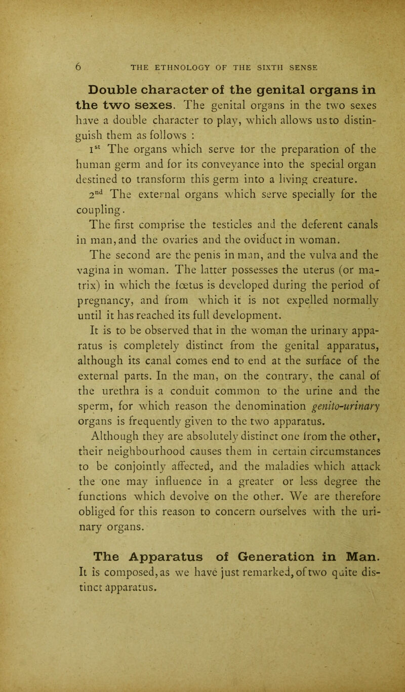 Double character of the genital organs in the two sexes. The genital organs in the two sexes have a double character to play, which allows us to distin- guish them as follows : The organs which serve tor the preparation of the human germ and for its conveyance into the special organ destined to transform this germ into a living creature. 2*^ The external organs which serve specially for the coupling. The first comprise the testicles and the deferent canals in man, and the ovaries and the oviduct in woman. The second are the penis in man, and the vulva and the vagina in woman. The latter possesses the uterus (or ma- trix) in which the foetus is developed during the period of pregnancy, and from which it is not expelled normally until it has reached its full development. It is to be observed that in the woman the urinary appa- ratus is completely distinct from the genital apparatus, although its canal comes end to end at the surface of the external parts. In the man, on the contrary, the canal of the urethra is a conduit common to the urine and the sperm, for which reason the denomination genito-urinary organs is frequently given to the two apparatus. Although they are absolutely distinct one from the other, their neighbourhood causes them in certain circumstances to be conjointly affected, and the maladies which attack the one may influence in a greater or less degree the functions which devolve on the other. We are therefore obliged for this reason to concern ourselves with the uri- nary organs. The Apparatus of Generation in Man. It is composed, as we have just remarked, of two quite dis- tinct apparatus.