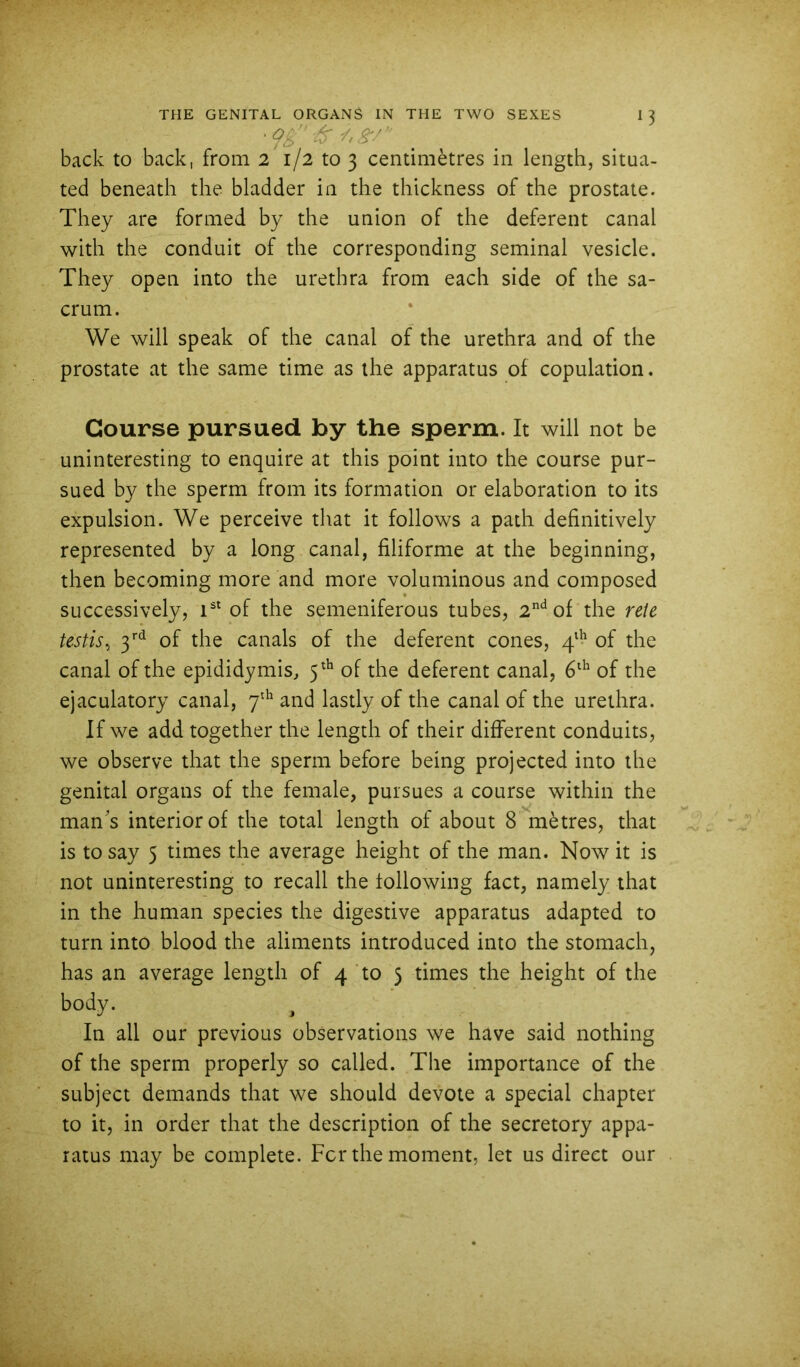 back to back, from 2 1/2 to 3 centimetres in length, situa- ted beneath the bladder in the thickness of the prostate. They are formed by the union of the deferent canal with the conduit of the corresponding seminal vesicle. They open into the urethra from each side of the sa- crum. We will speak of the canal of the urethra and of the prostate at the same time as the apparatus of copulation. Course pursued by the sperm. It will not be uninteresting to enquire at this point into the course pur- sued by the sperm from its formation or elaboration to its expulsion. We perceive that it follows a path definitively represented by a long canal, filiforme at the beginning, then becoming more and more voluminous and composed successively, T* of the semeniferous tubes, 2'^ of the re\t testis^ of the canals of the deferent cones, 4'!^ of the canal of the epididymis, 5^^ of the deferent canal, of the ejaculatory canal, 7'^ and lastly of the canal of the urethra. If we add together the length of their different conduits, we observe that the sperm before being projected into the genital organs of the female, pursues a course within the man's interior of the total length of about 8 metres, that is to say 5 times the average height of the man. Now it is not uninteresting to recall the following fact, namely that in the human species the digestive apparatus adapted to turn into blood the aliments introduced into the stomach, has an average length of 4 to 5 times the height of the body. ^ In all our previous observations we have said nothing of the sperm properly so called. The importance of the subject demands that we should devote a special chapter to it, in order that the description of the secretory appa- ratus may be complete. For the moment, let us direct our