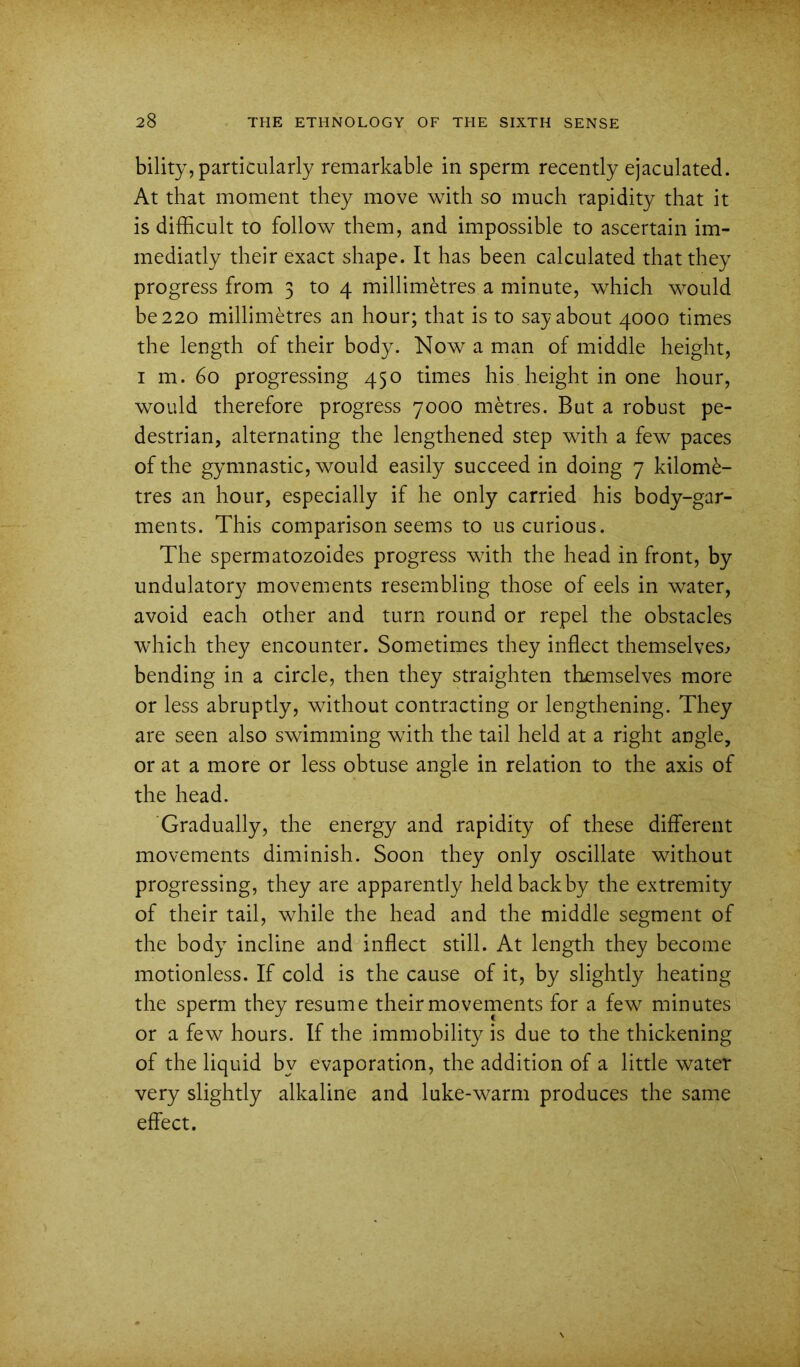 bility, particularly remarkable in sperm recently ejaculated. At that moment they move with so much rapidity that it is difficult to follow them, and impossible to ascertain im- mediatly their exact shape. It has been calculated that they progress from 3 to 4 millimetres a minute, which would be 220 millimetres an hour; that is to say about 4000 times the length of their body. Now a man of middle height, I m. 60 progressing 450 times his height in one hour, would therefore progress 7000 metres. But a robust pe- destrian, alternating the lengthened step with a few paces of the gymnastic, would easily succeed in doing 7 kilome- tres an hour, especially if he only carried his body-gar- ments. This comparison seems to us curious. The sperm atozoides progress with the head in front, by undulatory movements resembling those of eels in water, avoid each other and turn round or repel the obstacles which they encounter. Sometimes they inflect themselves^ bending in a circle, then they straighten themselves more or less abruptly, without contracting or lengthening. They are seen also swimming with the tail held at a right angle, or at a more or less obtuse angle in relation to the axis of the head. 'Gradually, the energy and rapidity of these different movements diminish. Soon they only oscillate without progressing, they are apparently held back by the extremity of their tail, while the head and the middle segment of the body incline and inflect still. At length they become motionless. If cold is the cause of it, by slightly heating the sperm they resume their movements for a few minutes or a few hours. If the immobility is due to the thickening of the liquid by evaporation, the addition of a little water very slightly alkaline and luke-warm produces the same effect.