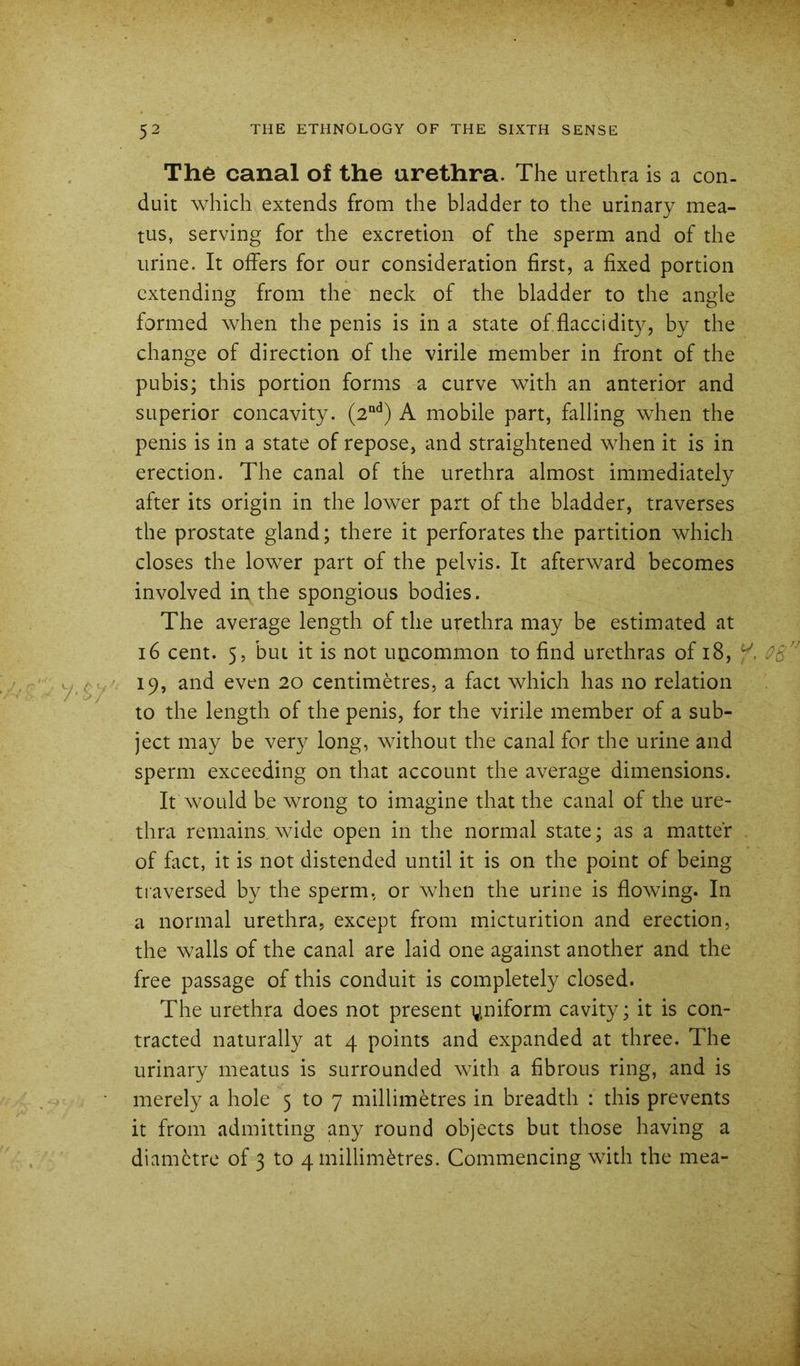 The canal of the urethra. The urethra is a con. duit which extends from the bladder to the urinary mea- tus, serving for the excretion of the sperm and of the urine. It offers for our consideration first, a fixed portion extending from the neck of the bladder to the angle formed when the penis is in a state of flaccidity, by the change of direction of the virile member in front of the pubis; this portion forms a curve with an anterior and superior concavity. (2“^’) A mobile part, falling when the penis is in a state of repose, and straightened when it is in erection. The canal of the urethra almost immediately after its origin in the lower part of the bladder, traverses the prostate gland; there it perforates the partition which closes the lower part of the pelvis. It afterward becomes involved in the spongious bodies. The average length of the urethra may be estimated at 16 cent. 5, but it is not uncommon to find urethras of 18, 19, and even 20 centimetres, a fact which has no relation to the length of the penis, for the virile member of a sub- ject may be very long, without the canal for the urine and sperm exceeding on that account the average dimensions. It would be wrong to imagine that the canal of the ure- thra remains, wide open in the normal state; as a matter of fact, it is not distended until it is on the point of being traversed by the sperm, or when the urine is flowing. In a normal urethra, except from micturition and erection, the walls of the canal are laid one against another and the free passage of this conduit is completely closed. The urethra does not present yniform cavity; it is con- tracted naturally at 4 points and expanded at three. The urinary meatus is surrounded with a fibrous ring, and is merely a hole 5 to 7 millimetres in breadth : this prevents it from admitting any round objects but those having a diametre of 3 to 4 millimetres. Commencing with the mea-