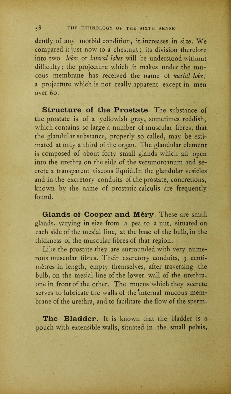 dently of any morbid condition, it increases in size. We compared it just now to a chestnut; its division therefore into two lobes or lateral lobes will be understood without difficulty; the projecture which it makes under the mu- cous membrane has received the name of mesial lobe; a projecture which is not really apparent except in men over 6o. Structure of the Prostate. The substance of the prostate is of a yellowish gray, sometimes reddish, which contains so large a number of muscular fibres, that the glandular substance, properly so called, may be esti- mated at only a third of the organ. The glandular element is composed of about forty small glands which all open into the urethra on the side of the verumontanum and se- crete a transparent viscous liquid.In the glandular vesicles and in the excretory conduits of the prostate, concretions, known by the name of prostatic calculis are frequently found. Glands of Cooper and Mery. These are small glands, varying in size from a pea to a nut, situated on each side of the mesial line, at the base of the bulb, in the thickness of the muscular fibres of that region. Like the prostate they are surrounded with very nume- rous muscular fibres. Their excretory conduits, 3 centi- metres in length, empty themselves, after traversing the bulb, on the mesial line of the lower wall of the urethra, one in front of the other. The mucus which they secrete serves to lubricate the walls of the*internal mucous mem- brane of the urethra, and to facilitate the flow of the sperm. The Bladder. It is known that the bladder is a pouch with extensible walls, situated in the small pelvis,