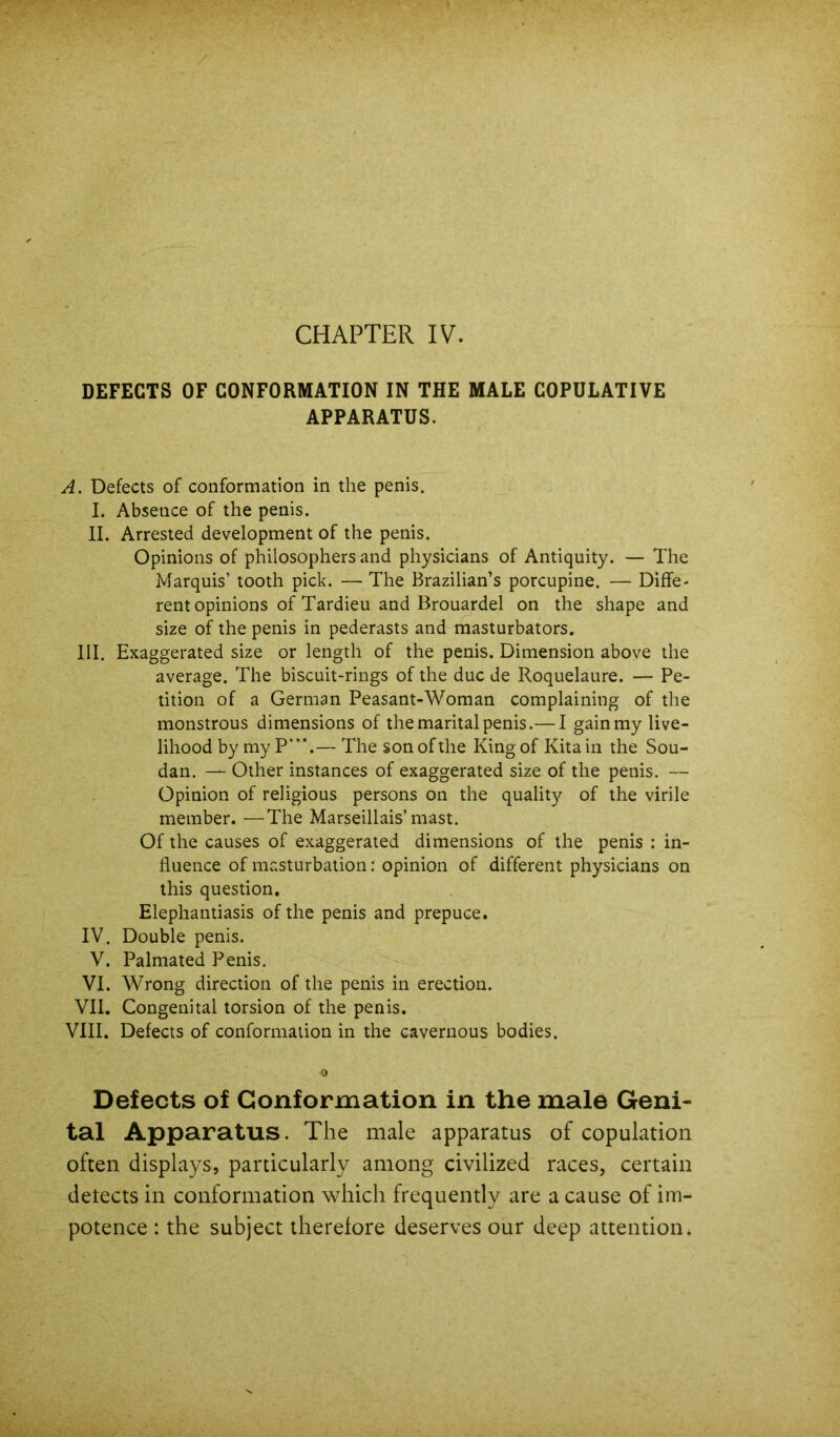 DEFECTS OF CONFORMATION IN THE MALE COPULATIVE APPARATUS. A. Defects of conformation in the penis. I. Absence of the penis. II. Arrested development of the penis. Opinions of philosophers and physicians of Antiquity. — The Marquis’ tooth pick. — The Brazilian’s porcupine. — Diffe- rent opinions of Tardieu and Brouardel on the shape and size of the penis in pederasts and masturbators. III. Exaggerated size or length of the penis. Dimension above the average. The biscuit-rings of the due de Roquelaure. — Pe- tition of a German Peasant-Woman complaining of the monstrous dimensions of the marital penis.—I gain my live- lihood by my P‘“.— The son of the Kingof Kitain the Sou- dan. — Other instances of exaggerated size of the penis. — Opinion of religious persons on the quality of the virile member. —The Marseillais’mast. Of the causes of exaggerated dimensions of the penis : in- fluence of masturbation: opinion of different physicians on this question. Elephantiasis of the penis and prepuce. IV. Double penis. V. Palmated Penis. VI. Wrong direction of the penis in erection. VII. Congenital torsion of the penis. VIII. Defects of conformation in the cavernous bodies. Defects of Conformation in the male Geni- tal Apparatus. The male apparatus of copulation often displays, particularly among civilized races, certain detects in conformation which frequently are a cause of im- potence : the subject therefore deserves our deep attention.