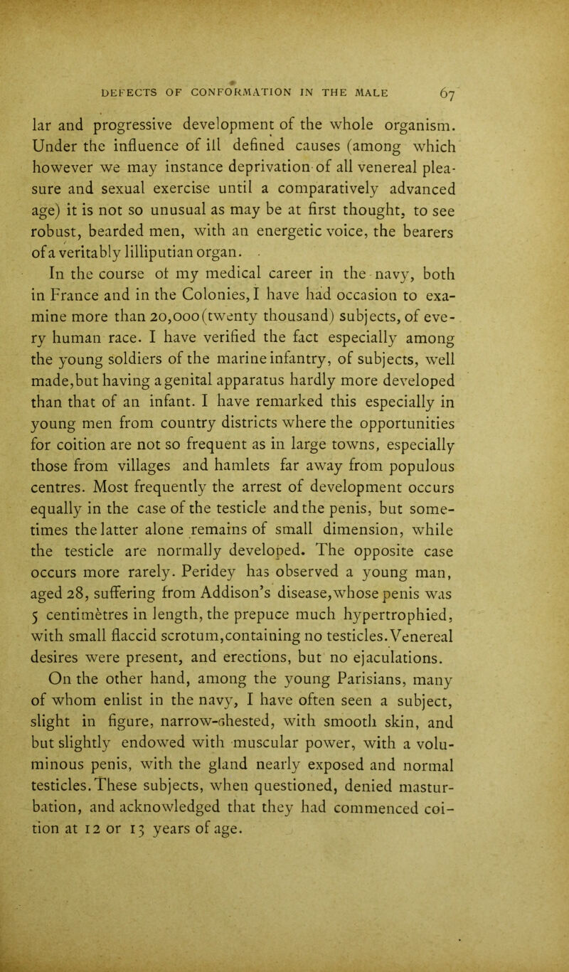 iar and progressive development of the whole organism. Under the influence of ill defined causes (among which however we may instance deprivation of all venereal plea- sure and sexual exercise until a comparatively advanced age) it is not so unusual as may be at first thought, to see robust, bearded men, with an energetic voice, the bearers ofa veritably lilliputian organ. . In the course ot my medical career in the navy, both in France and in the Colonies, I have had occasion to exa- mine more than 20,000(twenty thousand) subjects, of eve- ry human race. I have verified the fact especially among the young soldiers of the marine infantry, of subjects, well made,but having a genital apparatus hardly more developed than that of an infant. I have remarked this especially in young men from country districts where the opportunities for coition are not so frequent as in large towns, especially those from villages and hamlets far away from populous centres. Most frequently the arrest of development occurs equally in the case of the testicle and the penis, but some- times the latter alone remains of small dimension, while the testicle are normally developed. The opposite case occurs more rarely. Peridey has observed a young man, aged 28, suffering from Addison’s disease,whose penis was 5 centimetres in length, the prepuce much hypertrophied, with small flaccid scrotum,containing no testicles. Venereal desires were present, and erections, but no ejaculations. On the other hand, among the young Parisians, many of whom enlist in the navy, I have often seen a subject, slight in figure, narrow-ahested, with smooth skin, and but slightly endowed with -muscular power, with a volu- minous penis, with the gland nearly exposed and normal testicles.These subjects, when questioned, denied mastur- bation, and acknowledged that they had commenced coi- tion at 12 or 13 years of age.