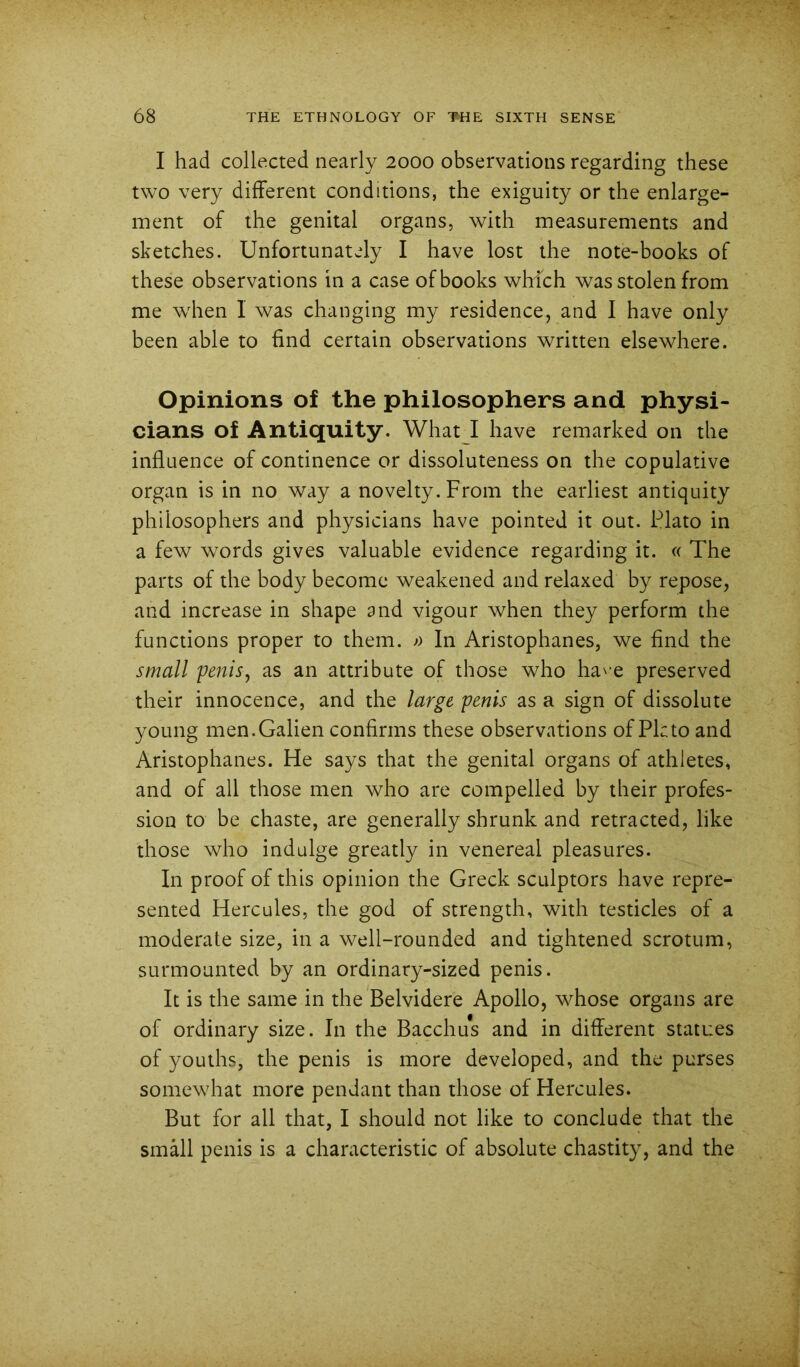 I had collected nearly 2000 observations regarding these two very different conditions, the exiguity or the enlarge- ment of the genital organs, with measurements and sketches. Unfortunately I have lost the note-books of these observations in a case of books which was stolen from me when 1 was changing my residence, and I have only been able to find certain observations written elsewhere. Opinions of the philosophers and physi- cians of Antiquity. What l have remarked on the influence of continence or dissoluteness on the copulative organ is in no way a novelty. From the earliest antiquity philosophers and physicians have pointed it out. Plato in a few words gives valuable evidence regarding it. « The parts of the body become weakened and relaxed by repose, and increase in shape and vigour when they perform the functions proper to them. -*> In Aristophanes, we find the small 'penis^ as an attribute of those who ha^-e preserved their innocence, and the large penis as a sign of dissolute young men.Galien confirms these observations of Pkto and Aristophanes. He says that the genital organs of athletes, and of all those men who are compelled by their profes- sion to be chaste, are generally shrunk and retracted, like those who indulge greatly in venereal pleasures. In proof of this opinion the Greek sculptors have repre- sented Hercules, the god of strength, with testicles of a moderate size, in a well-rounded and tightened scrotum, surmounted by an ordinary-sized penis. It is the same in the Belvidere Apollo, whose organs are of ordinary size. In the Bacchus and in different statues of youths, the penis is more developed, and the purses somewhat more pendant than those of Hercules. But for all that, I should not like to conclude that the small penis is a characteristic of absolute chastity, and the